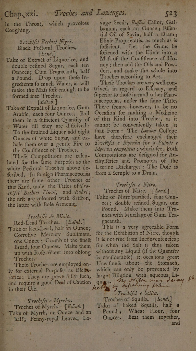 ’ ut ¥] Ss A ' - 3 J - | ; 4 Bt os cat ua See 3 Trochifet Rechici Nigri. Black Peétoral 'Troches. [ Lond. } Take of Extract. of Liquorice, and double refined Sugar, each ten Ounces; Gum ‘Tragacanth, half a Pound. Drop upon thefe In- gredients fo much Water, as will make the Mafs foft enough to be formed into Troches. Nt (Edinb. } Take of Extract of Liquorice, Gum ; ry ie bf Lenton Tae banum, each an Ounce; Effen- tial Oil of Savin, half a Dram; Elixir Proprietatis, as much as is ' fuficient. Let foftened with the Elixir into.a Mafs of the Confiflence of Ho- ney ; then add the Oils and Pow- ders, and make the whole into Troches according to Art. Thefe Troches are very well con- faperior to thofe in moft other Phar- macopeeias, under the fame Title. There feems, however, to be no Arabic, each four Ounces. Boil Occafion for making a Medicine To the ftrained Liquor add eight that Form: The London College Ounces of white Sugar, andex- have therefore exchanged their hale them over a gentle Fire to Trochifci é Myrrha for a Puluis e the Confiftence of ‘Troches. Myrrha compofitus ; which fee.. Both there are fome other Troches of | and ‘Rubri ; _ Trochifei de Minio. Red:Lead Troches. [Edind.] Trochifei e Nitro. Troches of Nitre. [ Lond.] | Take-of Nitre'purified, four Oun- ces; double refined Sugar, one Pound. Make them into Tro- ches with Mucilage of Gum Tra- gacanth, Correfive Mercury Sublimate, for the Exhibition of Nitre, though one Ounce; Crumb of the fineft it is.not free from Inconveniencies ; Bread, four Ounces. Make them for when the Salt is thus taken 2A i ee tpl lle: a ~. - 's ai a adel Re Si Se i tare eee eee eee : &lt; a Se a aa RS So ae CS ee MRL eee up with Rofe-Water into oblong ‘Troches.’ Thefe Troches are employed on- rotics: They are powérfully fuch, in their Use. | Frocbifei'e Myrrha. Troches of Myrrh. [£dizd.] half; Penny-royal Leaves, Lo- . ' is confiderable) it occafions great Uneafinefs about the Stomach, which can only be prevented by large’. Dilution with aqueous, Li- de uv defi ole - “Lrochifeé e hilla Troches of Squills. [Lond] Take of baked Squills, half a Pound; Wheat Ounces. Beat them together, ! and pr