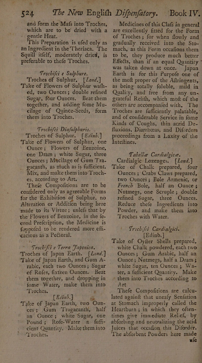 and form the Mafs into Traches, which are to be dried with a -. gentle Heat. ' | This Preparation is ufed only as ' an Ingredient in the Theriaca. The Squill itfelf, moderately dried, is preferable to thefe Troches, Trochifci e Sulphure. Troches of Sulphur. [Zond.] Take of Flowers of Sulphur wath- ed, two Ounces; double refined Sugar, four Ounces. Beat them together, and adding fome Mu- cilage of Quince-Seeds, form them into Troches. Trochifci Diafulphuris. , Troches of Sulphur. [ Edind.] ‘Take of Flowers of Sulphur, one Ounce; Flowers of Benzoine, one Dram ; white Sugar, three Ounces ; Mtcilage of Gum Tra- gacanth, as much as is fufficient. Mix, and make them into Troch- es, according to Art. Thefe Compofitions are to be confidered only as agreeable Forms for the Exhibition of Sulphur, no Alteration or Addition being here made to its Virtue; unlefs that by the Flowers of Benzoine, in the fe- cond Prefcription, the Medicine is firppofed to be rendered more efi- ‘cacious as a Pedioral. Trochifi e Terra Faponica. Troches of Japan Earth. [Lond.] Take of Japan Earth, and Gum A- of Rofes, fixteen Ounces. Beat them together, and dropping in fome Water, make them into ‘Troches. ay ac (Eaind.J Pi Take of Japan Earth, two Oun- ces’; Gum Tragacanth, half an Ounce; white Sugar, one Pound; Rofe-Water a. fuffi- - ' cient Quantity. “Make them into ‘t'roches. Medicines of this Clafs in general are excellently fitted for the Form of Troches; for when flowly and _ gradually received into the Sto- mach, as this Form occafions them - to be, they produce much better Effects, than if an equal Quantity ” was taken down at once. © Japan Earth is for this Purpofe one of the moft proper of the Aftringents, as being totally foluble, mild in Quality, and free from any un- grateful Relith, which moft of the others are accompanied with. The Troches are fufficiently palatable, ° and of confiderable Service in fome Kinds of Coughs, thin acrid De- fluxions, Diarrhceas, and Diforders proceedings from a Laxity of the Inteftines, Tabeile Cardialgice. Cardialgic: Lozenges. [LZond.] Take of Chalk prepared, four | Ounces ;' Crabs Claws prepared, two Ounces; Bole Armenic, or French Bole, half an Ounce ; Nutmegs, one Scruple ; double refined Sugar, three Ounces. Reduce thefe Ingredients into Powder, and make them into ‘Troches with Water. Trochifei Cardialgici. [Edinb. ] og Take of Oyiter Shells prepared, ~ white Chalk powdered, each two - Ounces; Gum Arabic, half an — Ounce ; Nutmegs, half a Dram; _ white Sugar, ten Ounces ; Wa- ter, 2 fufficient Quantity. Make ‘them into Troches according to Art. ! Thefe Compofitions are calcu- at Stomach improperly called the Heartburn ; in which they often- times give’ immediate Relief, by — abforbing and neutralizing the acid Juices that occafion this Diforder. © ‘The abforbent Powders here sae ule