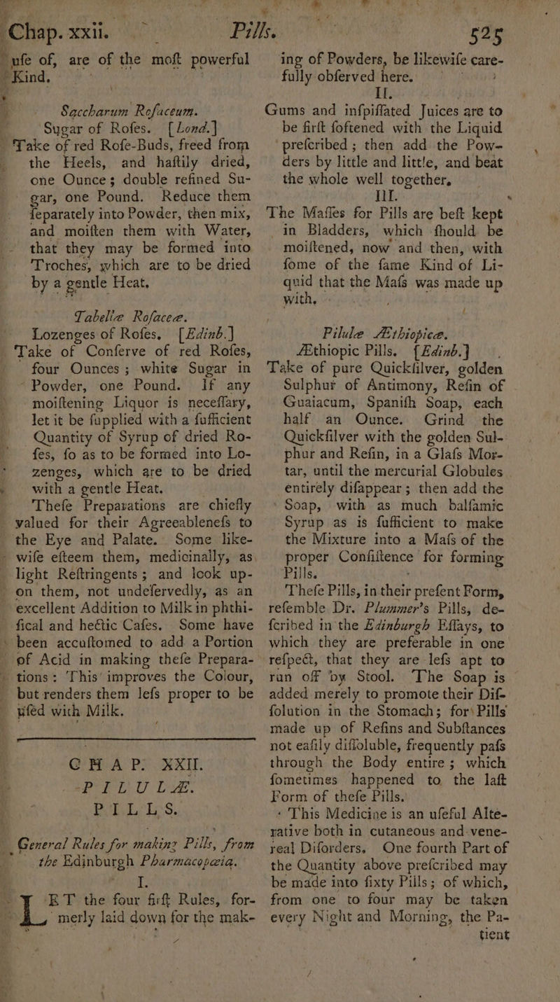 Py , ) Icha. MXit “nfe of, are of the moft powerful Kind, Saccharum Rofaceum. Sugar of Rofes.. [Lond.] Take of red Rofe-Buds, freed from _ the Heels, and haftily dried, one Ounce; double refined Su- gar, one Pound. Reduce them {eparately into Powder, then mix, and moiften them with Water, ~ that they may be formed into Troches, which are to be dried by a gentle Heat, Tabelie Rofacee. Lozenges of Rofes, [Edinb.] Take of Conferve of red Rofes, four Ounces; white Sugar in ~ Powder, one Pound. If any moiftening Liquor is neceflary, let it be fupplied with a fufficient Quantity of Syrup of dried Ro- fes, fo as to be formed into Lo- * -zenges, which are to be dried » with a gentle Heat, _ Thefe Preparations are chiefly valued for their Agreeablenefs to the Eye and Palate. Some like- - wife efteem them, medicinaily, as light Reftringents; and lcok up- _ on them, not undefervedly, as an excellent Addition to Milk in phthi- fical and heétic Cafes. Some have been accuftomed to add a Portion = tions: This’ improves the Colour, _ but renders them lefs proper to be — wfed with Milk. GH AP. XXII. PILULE. PLL Tp s.: 4 General Rules for Ya Pilks, from the Edinburgh Pharmacopeia. iL ET the four firft Rules, for- “merly laid down for the mak- &lt;i 525 ing of Powders, be likewife care- fully obferved here. | Ef; Gums and infpiffated Juices are to be firft foftened with the Liquid prefcribed ; then add the Pow- ders by little and little, and beat the whole well together, II. The Mafles for Pills are beft kept in Bladders, which -fhould be moiftened, now and then, with fome of the fame Kind of Li- quid that the Mafs was made up with, Pilule A thiopice. fEthiopic Pills. {Edinb} Take of pure Quicktilver, golden Sulphur of Antimony, Refin of Guaiacum, Spanifh Soap, each half an Ounce. Grind the Quickfilver with the golden Sul- phur and Refin, in a Glafs Mor- tar, until the mercurial Globules entirely difappear ; then add the Soap, with as much _ balfamic Syrup as is fufficient to make the Mixture into a Mais of the proper Confiitence for forming Pills. Thefe Pills, in hee prefent Form, refemble Dr. Plummer’s Pills, de- feribed inthe Edinburgh Effays, to which they are preferable in one refpect, that they are lefs apt to ran off ‘by Stool. The Soap is © added merely to promote their Dif- folution in the Stomach; for‘ Pills made up of Refins and Subftances not eafily difloluble, frequently pafs through the Body entire; which fometimes happened to the laft Form of thefe Pills. - This Medicine is an ufeful Alte- rative both in cutaneous and-vene- real Diforders, One fourth Part of the Quantity above prefcribed may be made into fixty Pills; of which, from one to four may be taken every Night and Morning, the Pa- tient