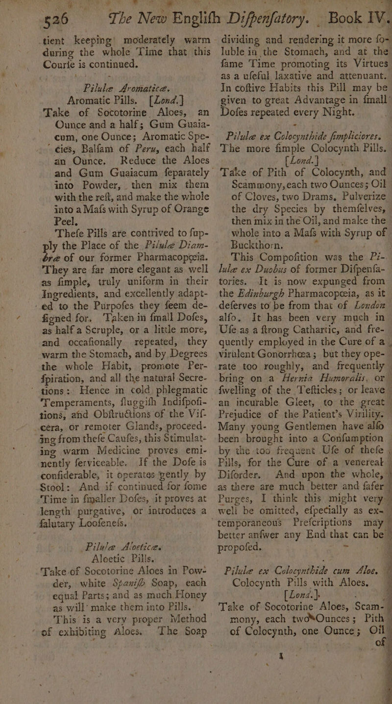 a 2 aa 526 tient keeping! moderately warm - during the whole Time that this Courie is continued. Pilule Aromatica. Aromatic Pills. [Zond.] Take of Sototorine Aloes, an Ounce and a half; Gum Guaia- cum, one Ounce; Aromatic Spe- ' dies, Balfam of Peru, each half an Ounce. Reduce the Aloes and Gum Guaiacum feparately into Powder, then mix them with the reft, and make the whole into a Mafs with Syrup of Orange Peel. ‘Thefe Pills are contrived to fup- ér@ of our former Pharmacopccia. They are far more elegant as well as fimple, truly uniform in their _ Ingredients, and excellently adapt- ed to the Purpofes they feem de- figned for, ‘Taken in {mall Dofes, as half a Scruple, os a little more, and occafionally repeated, they warm the Stomach, and by, Degrees the whole Habit, promete Per- fpiration, and all the natural Secre- ‘ tions: Hence in cold phlegmatic ‘Temperaments, fluggifh Indifpofi- - tions, and Obftrudtions of the Vil- era, or remoter Glands, proceed- ing from thefe Caufes, this Stimulat- ing warm Medicine proves emi- nently ferviceable. If the Dofe is confiderable, it operates gently by Stool: And if continued for fome Time in fmaller Dofes, .it proves at . length purgative, or introduces a falutary Loofeness. | | Pilele Aloetices Aloetic Pills. -Fake.of Socotorine Aloes in Pow- der, white Spauifh Soap, each equal Parts; and as much, Honey as will’ make them into Pills. This is a very proper Ilethod of exhibiting Aloes. ‘The Soap dividing and rendering it more fo- luble in the Stomach, and at the fame Time promoting its Virtues as a ufeful laxative and attenuant. In coftive Habits this Pill may be given to great Advantage in {mall ’ Dofes repeated every Night. Pilule ex Colocynthide fimpliciores. The more fimple Colocynth Pills. [Lond.) &gt; . Take of Pith of Colocynth, and Scammony, each two Ounces; Oil of Cloves, two Drams, Pulverize the dry Species by themfelves, then mix in the Oil, and make the. whole into a Mafs with Syrup of Buckthorn. “ | This Compofition was the Pz- lule ex Duobus of former Difpenfa- — tories. It is now expunged from the Edinburgh Pharmacopoeia, as it deferves to be from that of Londoz alfo. It has been very much in Ufe.as a ftrong Cathartic, and fre- quently employed in the Cure of a | virulent Gonorrheea; but they ope- — rate too roughly, and frequently — bring on a Hernia Humoralis, or {welling of the Tefticles; or leave an incurable Gileet, to the great Prejudice of the Patient’s Virility. — Many young Gentlemen have alfo been brought into a Confamption — by the too frequent .Ufe of thefe ; Pills, for the Cure of a venereal © Diforder. And upon the a ee as there are much better and fafer Purges, I think this might very well be omitted, efpecially as ex.” f . Pe ae better anfwer any End that can be™ propofed. MRA A a aa e dace Pilule ex CAvejntbicke cum Aloe. Colocynth Pills with Aloes, [Lond.]: ee mony, each tw@*Ounces; Pith © of Colocynth, one Ounce; Oil”