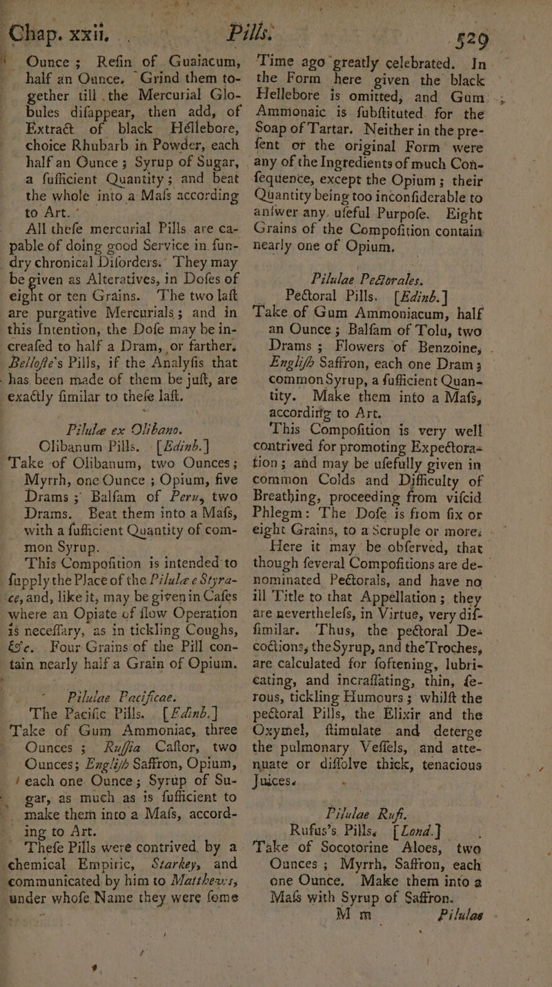 eee eer greed: id _ 06 Chap. xxi. Ounce; Refin of Guaiacum, half an Ounce. Grind them to- gether till the Mercurial Glo- bules difappear, then add, of Extract of black Heéllebore, choice Rhubarb in Powder, each half an Gunce ; Syrup of Sugar, a fufficient Quantity; and beat the whole into a Mals according to Art. ° Allthefe mercurial Pills are ca- pable of doing good Service in. fun- dry chronical Diforders.. They may be given as Alteratives, in Dofes of eight or ten Grains. ‘The two laft are purgative Mercurials; and in this Intention, the Dofe may be in- creafed to half a Dram, or farther. Bellofte's Pills, if the Analyfis that has been made of them be juft, are exactly fimilar to thefe laft. Pilule ex Olibano. - Olibanum Pills. [Zdind.] Take of Olibanum, two Ounces; Myrrh, one Ounce ; Opium, five Drams ; Balfam of Perv, two Drams. Beat them into a Mafs, with a faflicient Quantity of com- mon Syrup. _ This Compofition is intended to fapply the Place of the Pilule e Styra- ce, and, like it, may be givenin Cafes where an Opiate of flow Operation is neceflary, as in tickling Coughs, &amp;s¢. Four Grains of the Pill con- tain nearly haifa Grain of Opium. Pilulae Pacificae. _ The Pacific Pills. . [£dinb.] ‘Take of Gum Ammoniac, three Ounces ;. Ruffia Caflor, two Ounces; Englijh Saffron, Opium, ‘each one Ounce; Syrup of Su- gar, as much as is fufficient to make them into a Mafs, accord- ing to Art. Thefe Pills were contrived, by a chemical Empiric, Starkey, and communicated by him to Matthews, under whofe Name they were fome / a oh Dy Time ago greatly celebrated. In ~ the Form here given the black — Hellebore is omitted, and Gum _; Ammionaic is fubftituted. for the Soap of Tartar. Neither in the pre- fent ot the original Form’ were any of the Ingredients of much Con- Quantity being too inconfiderable to aniwer any. ufeful Purpofe. Eight Grains of the Compofition contain nearly one of Opium. Pilulae PeGorales. _ Pe&amp;toral Pills. [Edinb] Take of Gum Ammoniacum, half an Ounce ; Balfam of Tolu, two Drams ; Flowers of Benzoine, - Englife Saffron, each one Dram; common Syrup, a sufficient Quan- tity. Make them into a Mafs, accordirfg to Art. This Compofition is very well contrived for promoting Expeétora= tion; and may be ufefully given in common Colds and Difficulty of Breathing, proceeding from vifcid Phlegm: The Dofe is from fix or eight Grains, to a Scruple or more: Here it may be obferved, that though feveral Compofitions are de- nominated Peétorals, and have no ill Title to that Appellation ; they are neverthelefs, in Virtue, very dif- fimilar. Thus, the. peétoral De« coctions, theSyrup, and the Troches, are calculated for foftening, lubri- €ating, and incraflating, thin, fe- rous, tickling Humours ; whilft the pectoral Pills, the Elixir and the Oxymel, flimulate and deterge the pulmonary Veffels, and atte- nuate or diffolve thick, tenacious Juices. ° | Pilulae Ruf. Rufus’s, Pillss [Zond.] Take of Socotorine Aloes, twa Ounces ; Myrrh, Saffron, each ene Ounce. Male them into a Mafs with Syrup of Saffron. M m_ Pilulas -