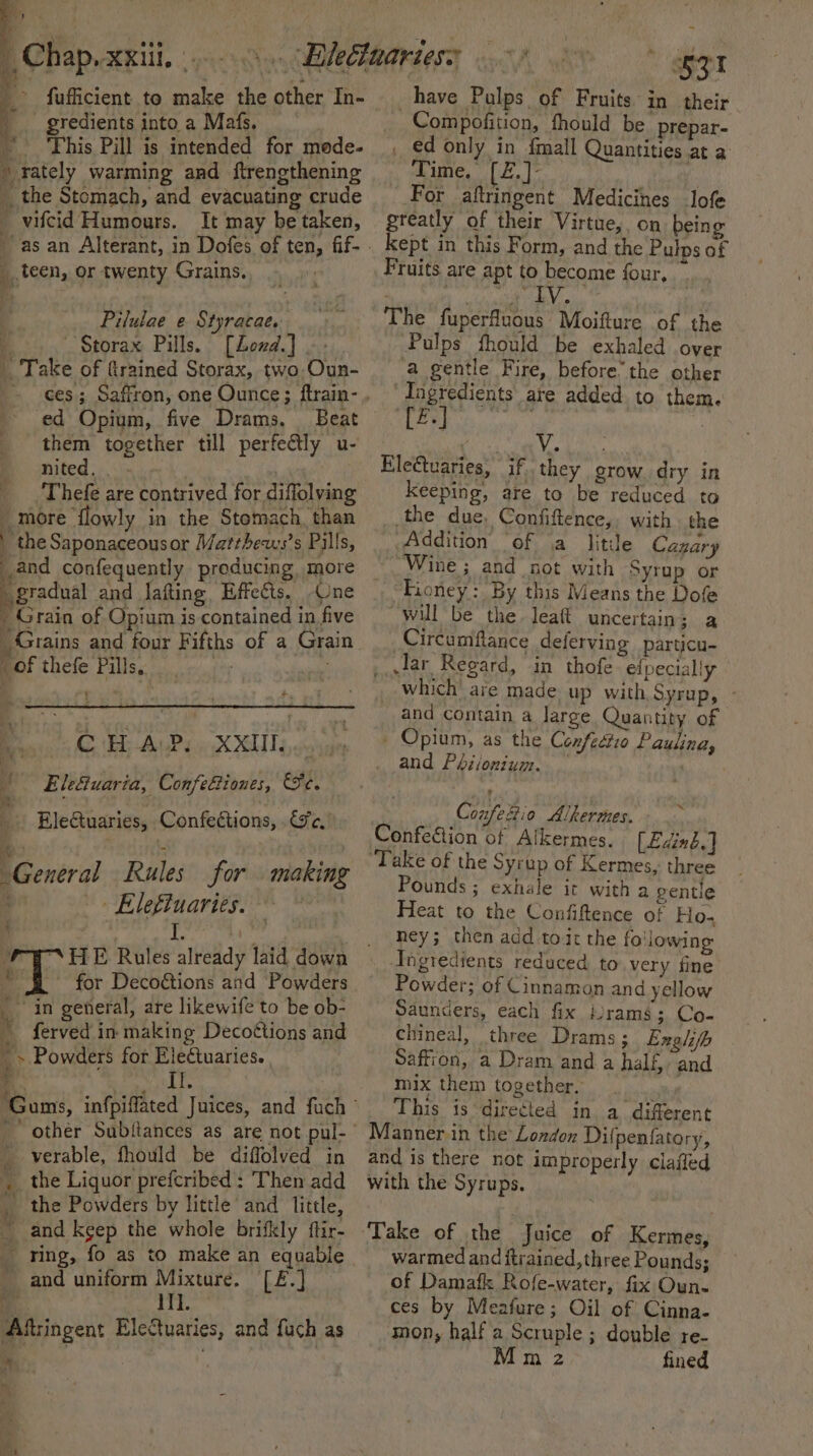 fufficient to make the other In- gredients into a Mafs. ~ ‘This Pill is intended for mode- \ rately warming and ftrengthening the Stomach, and evacuating crude ' vifcid Humours. It may be taken, teen, or twenty Grains. Pilulae e Styracae. 4 ““Storax Pills. [Lond.] at Take of (trained Storax, two-Oun- ed Opium, five Drams, Beat them together till perfe@ly u- nited. . - va ‘Thefe are contrived for diflolving 4 more flowly in the Stomach, than | the Saponaceousor Matthews’s Pills, and confequently producing more gradual and lafting, Effects. Une ' Grain of Opium is contained in five Grains and four Fifths of a Grain of thefe Pills,. : Fy, te A EE ALLPd eX SU Lao { Ele&amp;uaria, Confefiones, Se. a: : A ; . EleGtuaries, Confections, Ge, i ) ; 5 ; ) General Rules for making » Eleftuaries. — | I is A © for Decoétions and Powders in general, are likewife to be ob- ~ ferved in making Decottions and ~ . Powders for Eleétuaries. eB aage gh Il. _ verable, fhould be diffolved in _ the Liquor prefcribed : Then add the Powders by little and little, and keep the whole brifkly ftir- _ ring, fo as to make an equable and uniform oe ‘head Aftingent EleCuaries, and fuch as ee &gt; 4 have Pulps of Fruits in their _Compofition, thould be prepar- _ ed only in fmall Quantities at a Time. [£.]- : For aftringent Medicines lofe greatly of their Virtue, on being kept in this Form, and the Pulps of Fruits are apt to become four, : The fuperfluous Moifture of the Pulps fhould be exhaled over a gentle Fire, before’ the other Ingredients are added to them. BF, eet _ | Veh tie, EleCtuaries, if they grow dry in keeping, are to be reduced to _the due. Confiftence,, with the Addition ‘of (a litile Cagary Wine ; and not with Syrup or Fioney: By this Means the Dofe will be the leait uncertain; a Circumflance deferving particu- __,Jar Regard, in thofe eipecially which’ are made up with Syrup, - and contain a large Quantity of _ Opium, as the Cenfectio Paulina, and Phiionium. Confezio Alkermes. Confection of Alkermes. [Eding.] ‘Take of the Syrup of Kermes, three Pounds ; exhale it with a gentle Heat to the Confiftence of Ho. ney; then add tot the following Ingredients reduced to. very fine Powder; of Cinnamon and yellow Saunders, each fix rams; Co- chineal, three Drams; Exgli/h Saffion, a Dram and a half, and mix them together, | This is directed in a different Manner in the London Dilpentatory, and is there not improperly claffed with the Syrups. warmed and ftrained, three Pounds; of Damafk Rofe-water, fix Oun- ces by Meafure; Oil of Cinna- mon, half a Scruple ; double re- Mm z fined