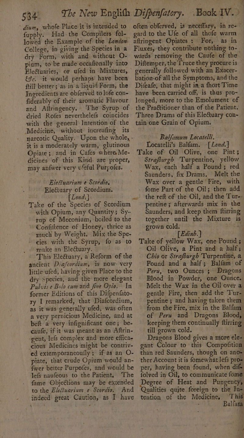 - dium, whofe Place it is intended to fupply. Had. the Compilers fol- lowéd the Example of the London. College, in giving the Species in a dry Form, with and. without O- pium, to be made occafionally into Eleftuaries, or ufed in Mixtures, €Sc. it would perhaps! have been ftill better; as ina liquid Form, the Ingredients are obferved to lofe con- fiderably of their aromatic Flavour and Aftringency. The Syrup of with the general Intention of the “Medicine, without increafing its it is a moderately warm, glutinous Opiate ;. and in Cafes where Me- dicines of this Kind: are proper, may anfwer very u‘eful Purpofes. Elefuarium e Scordio. Eletuary of Scordium. nd Pa [ Lond: } . Take of the Species of Scordium with Opium, any Quantity; Sy- tup of Meconium, boiled to the €onfiftence of Honey, thrice as much by Weight. Mix the Spe- cies with the Syrup, fo as to make an Electuary. — ancient Diafcordium, is now- very little ufed, having given Place to the dry Species, and the more elegant Pulvis e Bolo cumand fine Opio. In former Editions of this Difpenfato- ry [ remarked, that Diafcordinm, as it was generally ufed, was often a very pernicious Medicine, and at beft a very infignificant one; be- caufe, if it was meant as an Aftrin- ‘gent, lefs complex and more efficae cious Medicines might be contriv- ed extemporancoufly; if as an O- piate, that crude Opium would an- {wer better Purpofes, and would be lefs naufeous to the Patient, The fame Objections may be extended to the Eleciuarium e Scordio. And indeed great Caution, as I have \ aftringent Opiates : For, as in Fluxes, they contribute nothing to-_ wards removing the Caufe of the generally followed with an Exacer- batiomof all the Symptoms, and the Difeafe, that might in,a fhort Time have been carried off, is thus pro- longed, more to the Emolument of Three Drams of this Electuary con- tain'one Grain of Opium. Balfamum Locatelli. Locatelli’s Balfam. -[Lond.] Take of Oil Olive, one Pint; Strafburgh Turpentine, yellow Wax, each hdlf a Pound; red Saunders, fix Drams. Melt the Wax over a gentle ‘Fire, with fome Part of the Oil; then add pentine ; afterwards mix in the Saunders, and keep them ftirring together until the Mixture is grown cold. | re “) | [Edinb.] Take of yellow Wax, one Pound ; Oil Olive, a Pint and a half; Chio or Strafburgh Turpentine, a Pound and a half; Balfam of Peru, two Ounces’; Dragons Blood in Powder, one Ounce. Melt the Wax in the Oil over a gentle Fire, then add the Tur- pentine ; and having taken them from the Fire, mix in the Balfam_ of Peru and. Dragons Blood, keeping them continually ftirring till grown cold. i Dragons Blood gives a more ele- gant Colour to this Compofition than red Saunders, though on ano= ther Account it is fomewhat lefs pros per, having been found, when dif- folved in Oil, to communicate fome 5 Qualities quite foreign to the In- tention of the Medicine, This ; Balfam J -
