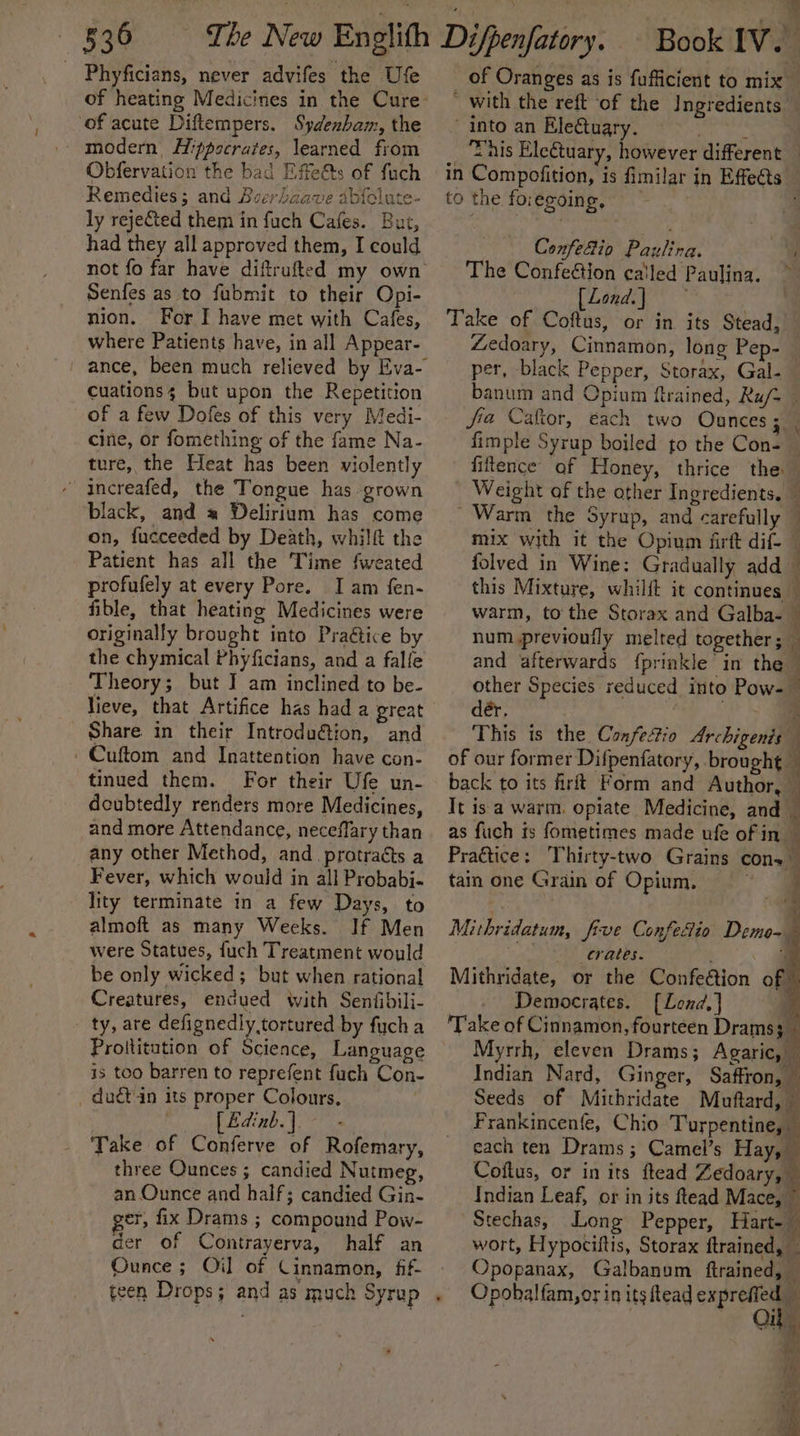 Phyficians, never advifes the Use of heating Medicines in the Cure of acute Diftempers. Sydenbam, the Obfervation the bad Effets of fuch Remedies; and Bzerdaave abfolute- ly reje&amp;ted them in fuch Cafes. But, had they all approved them, I could not fo far have diftrufted my own Senfes as to fubmit to their Opi- nion. For I have met with Cafes, where Patients have, in all Appear- ance, been much relieved by Eva- Cuationss but upon the Repetition of a few Dofes of this very Medi- cine, or fomething of the fame Na- ture, the Heat has been violently - increafed, the Tongue has grown black, and # Delirium has come on, fucceeded by Death, whilft the Patient has all the Time fweated profufely at every Pore. I am fen- fible, that heating Medicines were originally brought into Praétice by the chymical Phyficians, and a falfe Theory; but I am inclined to be- lieve, that Artifice has had a great Share in their Introduétion, and - Cuftom and Inattention have con- tinued them. For their Ufe un- deubtedly renders more Medicines, and more Attendance, neceffary than any other Method, and _protraéts a Fever, which would in all Probabi- lity terminate in a few Days, to almoft as many Weeks. If Men were Statues, fuch Treatment would be only wicked; but when rational Creatures, encued with Senfibili- ty, are defignedly tortured by fucha Proilitution of Science, Language is too barren to reprefent fuch Con- _dudt in its proper Colours. Edinb.]. Take of Conferve of Rofemary, three Ounces ; candied Nutmeg, an Ounce and half; candied Gin- er, fix Drams ; compound Pow- der of Contrayerva, half an Ounce ; Oil of Cinnamon, fif- teen Drops; and as much Syrup . of Oranges as is fufficient to mix * with the reft ‘of the Ingredients into an Eleétuary. iy deh his Eletuary, however different | in Compofition, is fimilar in Effe@s. to the foregoing, Confefio Paulina. a The Confeétion called Paulina. [Lond] Take of Coftus, or in its Stead, Zedoary, Cinnamon, long Pep- per, black Pepper, Storax, Gal- banum and Opium ftrained, Ru/= — fia Caftor, each two Ounces; . fimple Syrup boiled to the Con- — fitence af Honey, thrice the Weight of the other Ingredients. — Warm the Syrup, and carefully ~ mix with it the Opium firtt dif- ~ folved in Wine: Gradually add — this Mixture, whilft it continues — warm, to the Storax and Galba- num previoufly melted together; and afterwards {prinkle in the other Species reduced into Pow-— dér, oa This is the Confectio Archigenis of our former Difpenfatory, brought . back to its firit Form and Author, © It is a warm. opiate Medicine, and — as fuch is fometimes made ufe of in Practice: Thirty-two Grains cons tain one Grain of Opium. } Mithridatum, five Confefio Demo- , . As EV ebee. i Mithridate, or the Confe@tion of: Democrates. [Lend] ‘Take of Cinnamon, fourteen Drams i Myrrh, eleven Drams; Agaric, — Indian Nard, Ginger, Saffron, — Seeds of Mithridate Muftard, — Frankincenfe, Chio Turpentine, — each ten Drams ; Camel’s Hay, — Coftus, or in its ftead Zedoary, — Indian Leaf, or in its ftead Mace, © Stechas, Long Pepper, Hart-— wort, Hypociftis, Storax ftrained, Opopanax, Galbanum ftrained, — Opobalfam,or in itsftead exprefled On