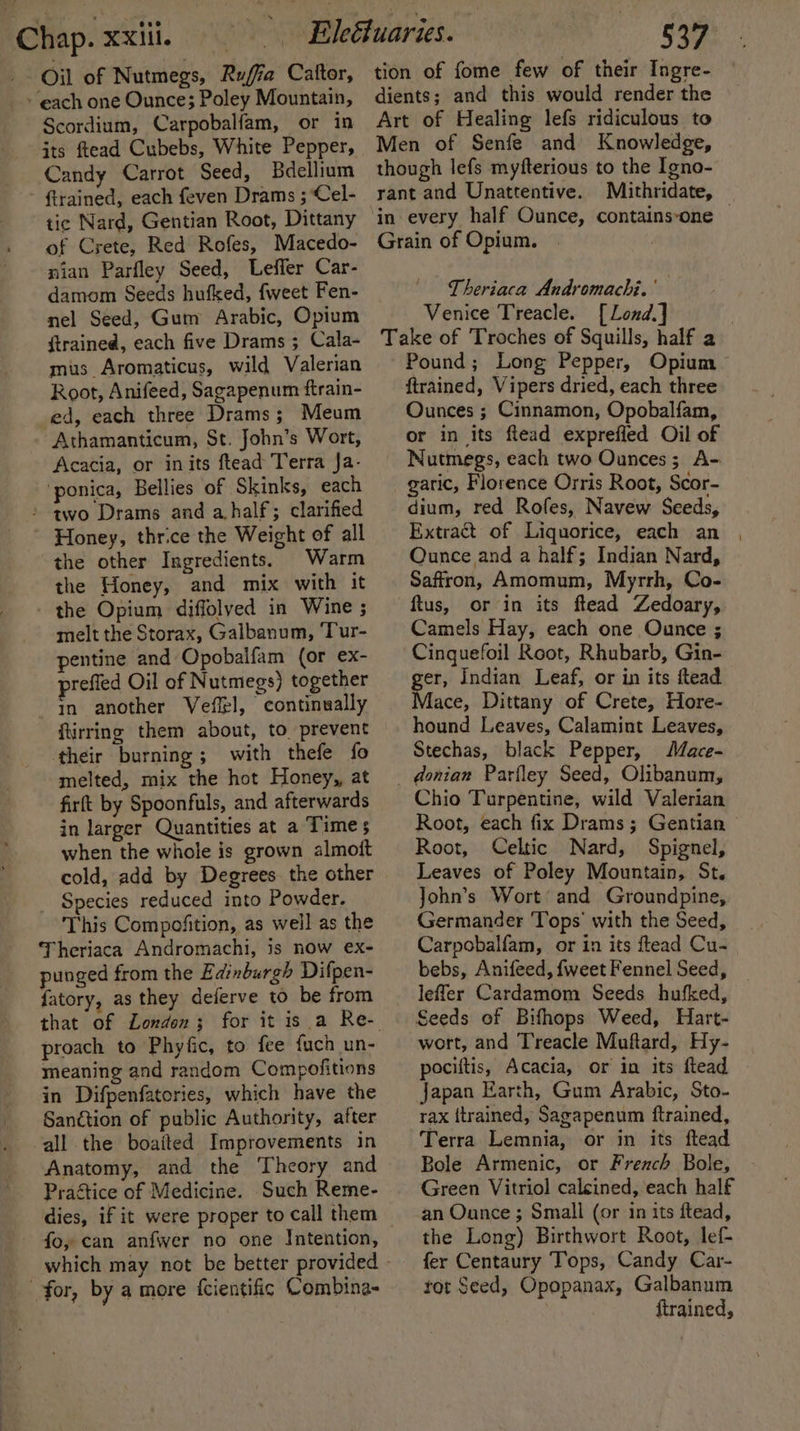 _- Oil of Nutmegs, Ruffa Caftor, » each one Ounce; Poley Mountain, Scordium, Carpobalfam, or in its ftead Cubebs, White Pepper, Candy Carrot Seed, Bdellium ftrained, each feven Drams ; Cel- tic Nard, Gentian Root, Dittany of Crete, Red Rofes, Macedo- nian Parfley Seed, Leffer Car- damom Seeds hufked, {weet Fen- nel Seed, Gum Arabic, Opium ftrained, each five Drams ; Cala- mus Aromaticus, wild Valerian Root, Anifeed, Sagapenum ftrain- ed, each three Drams; Meum Athamanticum, St. John’s Wort, Acacia, or inits ftead Terra Ja- ‘ponica, Bellies of Skinks, each &gt; qwo Drams and a half; clarified ~ Honey, thrice the Weight of all the other Ingredients. Warm the Honey, and mix with it - the Opium diffolved in Wine ; melt the Storax, Galbanum, ‘Tur- pentine and Opobalfam (or ex- prefied Oil of Nutmegs) together in another Veffel, continually ftirring them about, to prevent ‘their burning; with thefe fo melted, mix the hot Honey, at firft by Spoonfuls, and afterwards in larger Quantities at a Time 5 when the whole is grown almott cold, add by Degrees the other _ Species reduced into Powder. This Compofition, as well as the ‘Theriaca Andromachi, is now ex- punged from the Edinburgh Difpen- fatory, as they deferve to be from proach to Phyfic, to fee fuch un- meaning and random Compofitions in Difpenfatories, which have the Sanction of public Authority, after all the boaited Improvements in Anatomy, and the Theory and Prattice of Medicine. Such Reme- dies, if it were proper to call them fo, can anfwer no one Intention, which may not be better provided for, by a more {cientific Combina- tion of fome few of their Ingre- dients; and this would render the Art of Healing lefs ridiculous to Men of Senfe and Knowledge, though lefs myfterious to the Igno- rant and Unattentive. Mithridate, in every half Ounce, contains‘one — Grain of Opium. Theriaca Andromachi. ' Venice Treacle. [Lond.] Take of Troches of Squills, half a Pound; Long Pepper, Opium ftrained, Vipers dried, each three Ounces ; Cinnamon, Opobalfam, or in its ftead exprefied Oil of Nutmegs, each two Ounces; A- garic, Florence Orris Root, Scor- dium, red Rofes, Navew Seeds, Extract of Liquorice, each an , Ounce and a half; Indian Nard, Saffron, Amomum, Myrrh, Co- ftus, or in its ftead Zedoary, Camels Hay, each one Ounce ; Cinguefoil Root, Rhubarb, Gin- ger, Indian Leaf, or in its ftead Mace, Dittany of Crete, Hore- hound Leaves, Calamint Leaves, Stechas, black Pepper, Mace- _ donian Parfley Seed, Olibanum, Chio Turpentine, wild Valerian Root, each fix Drams; Gentian Root, Celtic Nard, Spignel, Leaves of Poley Mountain, St. John’s Wort’ and Groundpine,. Germander Tops’ with the Seed, Carpobalfam, or in its ftead Cu- bebs, Anifeed, {weet Fennel Seed, leffer Cardamom Seeds hufked, Seeds of Bifhops Weed, Hart- wert, and Treacle Muftard, Hy- pociftis, Acacia, or in its ftead japan Earth, Gum Arabic, Sto- rax itrained, Sagapenum ftrained, Terra Lemnia, or in its ftead Bole Armenic, or French Bole, Green Vitriol calcined, each half an Ounce ; Small (or in its ftead, the Long) Birthwort Root, lef- fer Centaury Tops, Candy Car- tot Seed, Opopanax, Galbanum firained,