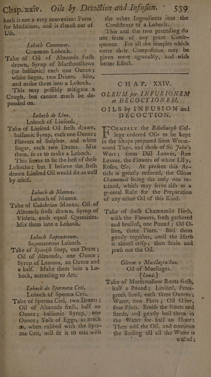 Ute, ° Loboch Commune. \ Common Lohoch. x drawn, Syrup of Marfhmallows (or balfamic) each one Ounce 7 _white Sugar, two Drams. Mix, and make them into a Lohoch. This may poffibly mitigate a Cough, but cannot much be de- Lehoch de Lino. Lohoch of Linfeed. , balfamic Syrup, each one Ounce; Flowers of Sulphur, and white Sugar, each ‘two Drams. Mix them, fo as to make a Lohoch. This feems to be the beit of thefe Lokoths; but I believe the frefh drawn Linfeed Oil would do.as well . Lohoch de Manna. - Lohoch of Manna. Take of Calabrian Manna, Oil of Almonds frefh drawn, Syrup of Violets, each equal Quantities. Mix them into a Lohoch. Lohoch Saponaceum. Saponaceous Lohoch. - Oil of Almonds, one Oance ; Syrup of Lemons, an Ounce and hoch, according to Art. b ‘Ne . Loboch de Spermeta Ceti. Lohoch of Sperma Ceti. Take of Sperma Ceti, two Drams ; Oil of Almonds frefh, half an Ounce; balfamic Syrup,’ / one Ounce; Yolk of Eggs, as much as,;when rubbed with the Sper- ma Ceti, will fit it to mix with the other Ingredients into the Confittence of a Lohocit.. “This and the two preceding do Confe- quence. For all the Simplés which enter their Compofition may) be given more agreeably, ‘and with better Effect, | CH A Py XXIV. OLEUM per INFUSIONEM #¢ DECOCTIONEM, OILS by INFUSION and DECOCTION, ©) Ornmeruy the Edinburgh Col- ‘\ lege ordered Oils to be kept in the Shops prepared from Worm- wood Tops, and thofe of St: Fohbn’s Wort; from Dill Leaves, Rue Leaves, the Flowers of white Lilly, Rofes, ic. At prefent this Ar- ticle is greatly reduced, the Oleum Chamomeli being the only one re- general Rule for the Preparation of any other Oil of this Kind, © Take of frefh Chamomile Herb, with the Flowers, frefh gathered and bruifed, one Pound ; Oil O- live, three Pints. Boil’ them gently together, until the Herb is almoft crifp; then ftrain. and prefs out the Oil. vn Oleum e Mucilaginibus: Oil of Mucilages. [ Lond. | ; Take of Marfhmallow Roots frefh, half a Poand; Linfeed, Fenu- greek Seed, each three Ounces; Water, two Pints ; Oil Olive, four Pints. Bruife the Roots and Seeds, and gently boil them in the Water for. half an Hotr: Then add the Oil, and continue the Boiling till all the Water is watied ;