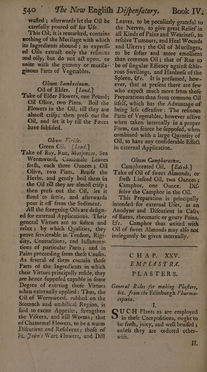 ' wafted ; afterwards let the Oil be carefully poured off for Ufe. ‘ ‘This Oil, it is remarked, contains nothing of the Mucilage with which its Ingredients abound ; as expreff= ed Oils extraét only the ‘refinous and oily, but do not a&amp; upon, or unite with the gummy or mucila- ginous Parts of Vegetables. Olewm Sambucinum. _ _. Oilof Elder. [Lond] Take of Elder Flowers, one Pound; Oil Olive, two Pints. Boil the Flowers in the Oil, till they are almoft crifp; then prefs out the Oil, and fet it by till the Faces have fubfided. Oleum Viride. Green Oil. [Lend] ‘Take of Bay, Rue, Marjoram, Sea . Wormwood, Camomile Leaves frefh, each three Ounces; Oil Olive, two Pints. Bruife the _ Herbs, and gently boil them in the Oil till they are almoft crifp ; , then prefs out the Oi, let it fland*to fettle, and afterwards pour it of from the Sediment. All the foregoing Oils are defign- ed for external Applications. Their general Virtues are to foften and relax; by which Qualities, they prove ferviceable in Tenfion, Rigi- city, Contractions, and Inflammae tions of particular Parts; and in Pains proceeding from thefe Caufes. As feveral of them contain thofe Parts of the Ingredients in which their Virtues principally refide, they are hence fuppofed capable in fome Degree of exerting thofe Virtues when externally zpplied: Thus, the Oil of Wormweod, rubbed on the Stomach and: umbilical Region, is faid to excite Appetite, ftrengthen the Vifcera, and kill Worms; that of Chamemel Flowers, to be a warm Difcutient and Refolvent; thofe of pt. Fobn’s Wort Flowers, and Dill a Leaves, to be peculiarly grateful to the Nerves, to give great Relief in all Kinds of Pains and Wearinefs, to refolve Tumours, and Heal Wounds and Ulcers; the Oil of M ucilages, to be fofter and more emollient than common Oil; that of Rue to ‘be of fingular Efficacy againft {chir- rous Swellings, and Hardnefs of the Spleen, &amp;c. It is prefumed, how- ever, that at prefent there are few who expeé&amp;t much more from thofe Preparations than from common Oil itfelf, which has the Advantage of © being lefs offenfive: The refinous Parts of Vegetables, however attive - when taken internally in a proper Form, can fearce be fuppofed, when combined with a large Quantity of Oil, to have any confiderable Efe in external Application. | Oleum Camphoratum, Camphorated Oil. [Edinb.] Take of Oil of fweet Almonds, or frefh Linfeed Oil, two Ounces ; €amphor, one Ounce. Dif folve the Camphor in the Oil. This Preparation is principally intended for external Ufes, as an Anodyne and Difcutient in Cafes: of Burns, rheumatic or gouty Pains, Se. Camphor thus united with Oil of fweet Almonds may alfo not inclegantly be given internally. C HAP. XXV. EMPLASTRA. PLASTERS. General Rules for making Plaffers, &amp;c. from the Edinburgh Pharma- copaia, ; S UCH Plants as are employed in thefe Compofitions, ought 'to be frefh, juicy, and well bruifed ; unlefs they are ordered other- wile, ; Il,