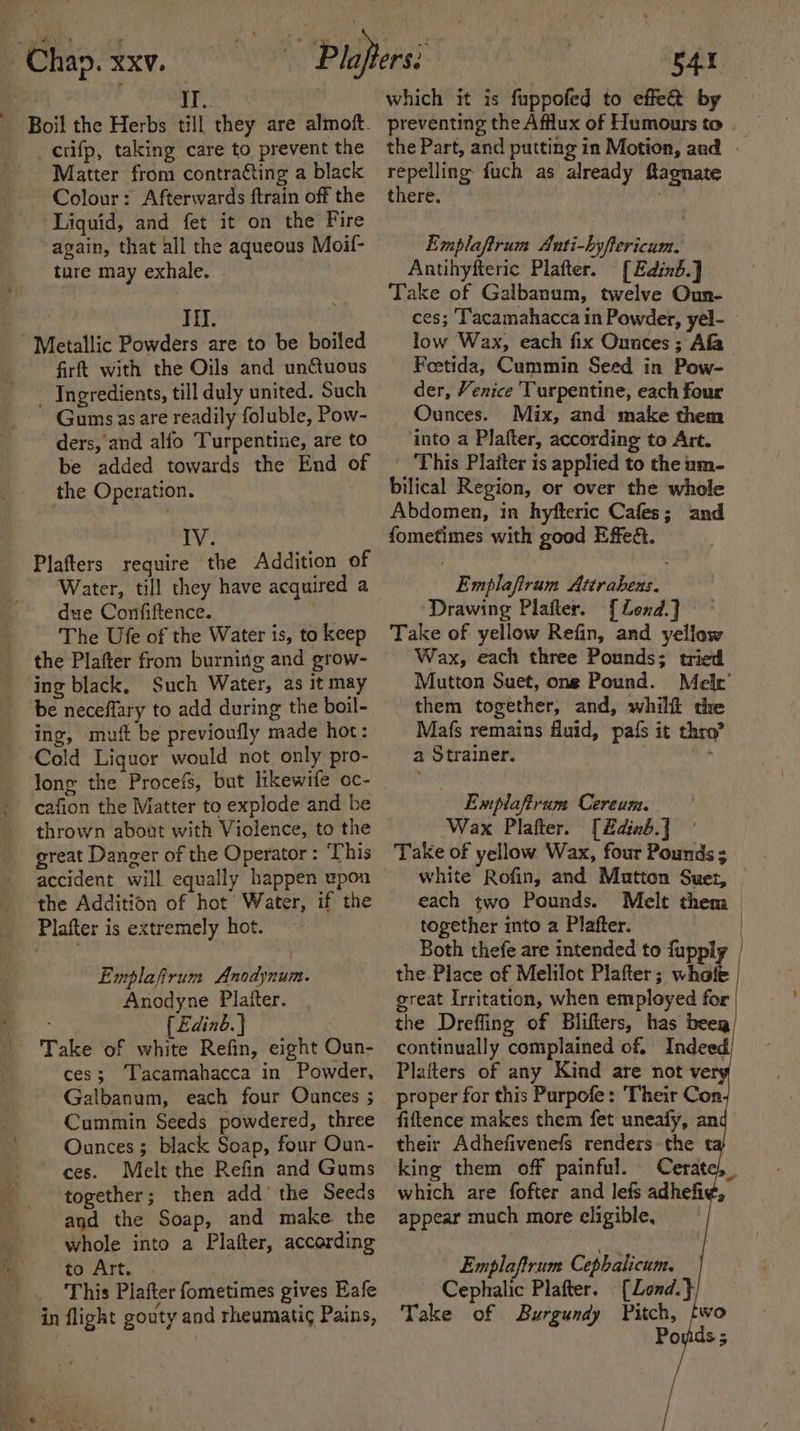 II. crifp, taking care to prevent the Matter from contracting a black Colour: Afterwards ftrain off the Liquid, and fet it on the Fire again, that all the aqueous Moif- ture may exhale. | Til. Metallic Powders are to be boiled firft with the Oils and unctuous _ Ingredients, till duly united. Such Gums asare readily foluble, Pow- ders, and alfo Turpentine, are to be added towards the End of the Operation. IV. Plafters require the Addition of Water, till they have acquired a due Confiftence. The Ufe of the Water is, to keep the Plafter from burning and grow- ing black, Such Water, as it may be neceffary to add during the boil- ing, mut be previoufly made hot: Cold Liquor would not only pro- long the Procefs, but likewife oc- cafion the Matter to explode and be thrown about with Violence, to the great Danger of the Operator : ‘This the Addition of hot’ Water, if the Plafter is extremely hot. Emplafirum Anodynum. Anodyne Platter. { Edinb. ] . Take of white Refin, eight Oun- ces; Tacamahacca in Powder, Galbanum, each four Ounces ; Cummin Seeds powdered, three Ounces; black Soap, four Oun- ces. Melt the Refin and Gums together; then add’ the Seeds agd the Soap, and make. the whole into a Plafter, according to Art. _ This Plafter fometimes gives Eafe in flight gouty and rheumatig Pains, which it is fuppofed to effe@ by preventing the Afflux of Humours to the Part, and putting in Motion, and — tata) fuch as already ftagnate there, Emplaftrum Anti-hyflericum. Antihyfteric Platter. [Edinb.] Take of Galbanum, twelve Oun- ces; ‘T'acamahacca in Powder, yel- low Wax, each fix Ounces; Afa Feetida, Cummin Seed in Pow- der, Venice Turpentine, each four Ounces. Mix, and make them into a Plafter, according to Art. This Platter is applied to the um- bilical Region, or over the whole Abdomen, in hyfteric Cafes; and fometimes with good Effed. Emplaftram Attraheus. Drawing Plafter. [Lend.]} Take of yellow Refin, and yellow Wax, each three Pounds; tried Mutton Suet, one Pound. Melt’ them together, and, whilf the Mafs remains Auid, pals it thro? a Strainer. - Emplafirum Cereum. Wax Plafter. [&amp;dinb.] Take of yellow Wax, four Pounds ; white Rofin, and Matton Suet, each two Pounds. Melt them together into a Plafter. | Both thefe are intended to fupply the Place of Melilot Plafter; whale | great Irritation, when employed for the Drefling of Blifters, has beeg continually complained of. Indeed, Platters of any Kind are not vers proper for this Purpofe: Their Con fiftence makes them fet uneafy, an their Adhefivenefs renders the ta) king them off painful. Cerate), which are fofter and lefs adhefi¢, appear much more eligible, Emplaftrum Cephalicum. Cephalic Plafter. [Lond.} Take of Burgundy Pitch, Po