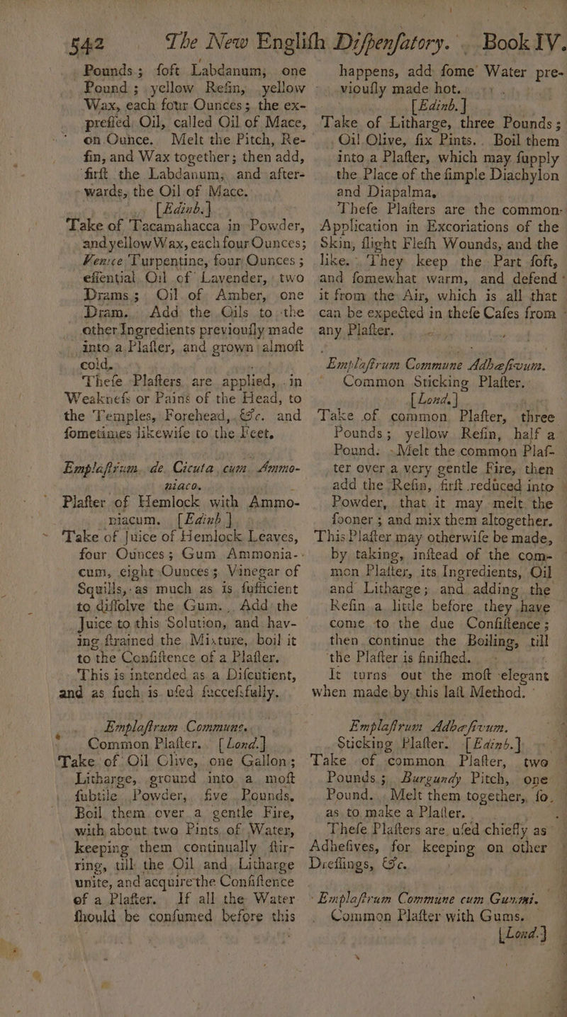 5a Pounds; foft Labdanum; one Pound ; yellow Rein, yellow Wax, each four Ounces; the ex- prefied Oil, called Oil of Mace, on. Ounce. Melt the Pitch, Re- fin, and Wax together; then add, ‘firft the Labdanum; and after- wards, the Oil.of Mace. [Bdinb.} Take of Tacamahacca in Powder, and yellow Wax, each four Ounces; Ven:ce Turpentine, four Ounces ; effential Ou:l of’ Lavender, two Drams.; Oil. of Amber, one Dram. Add the Oils to ‘the other Ingredients previouily made into a Plafler, and grown | almoft cold, Thefe Plafters are applied, . Weaknefs or Pains of the Heed a the Temples, Forehead,.¢%c. and fometimes likewile to the I'cet, Emplafium. de. Cicuta, cum Ammo- ULACO. Plafter of Hemlock with Ammo- niacum. [Edinb ] ~ Take of Juice of Hemlock Leaves, cum, eight Ounces 5 Vinegar of Squills,.as much as is fofficient to diffolve the Gum., Add the ing firained the Mixture, boil it to “the ‘Confiftence of a Plafter. This is intended as. a Difcutient, and as fuch is. ufed fuccefifully. Emploftrum Commune. Common Plafter.. [ Lond.] Take of Oil Clive, one Gallon; Litharge, ground into a moft fubtile Powder, five Pounds, Boil. them over.a gentle Fire, with about two Pints.of Water, keeping them continually ftir- ring, til: the Oil and, Litharge unite, and acquire the Conhftence eof a Plafter. If all the Water fhould be confumed before this ® Book IV. happens, add: oa Water pre- [Edinb. J Take of Litharge, three Pounds ; Oil Olive, fix Pints.. Boil them into a Plafter, which may fupply the Place of the fimple Diachylon and Diapalma, Application in Excoriations of the Skin, flight Flefh Wounds, and the like. They keep the Part foft, it from the Air, which is all that any Plafter. Emplaftrum Commune Adhefivun. ~ Common Sticking Plafter, [ Lond. | Pounds ; yellow Refin, half a Pound: Melt the common Plaf- ter over a very gentle Fire, then Powder, that it may melt the fooner ; and mix them altogether. This Plafter may otherwife be made, mon Platter, its Ingredients, Oil come to the due Confiftence ; then continue the Boiling, till the Plafter is finithed. | It turns out the mof elegant when made by. this lal Method. Emplafirum Adbafy GLU. Sticking Plafter. [Eains.] Take of common Plafter, Pounds; Burgundy Pitch, one Pound. as to make a Platler, Adhefives, for eeeping On other Dieflings, Je. Exploftrum Commune cum Gunmi. Common Plafter with Gums. — kha J - * Se ae eee