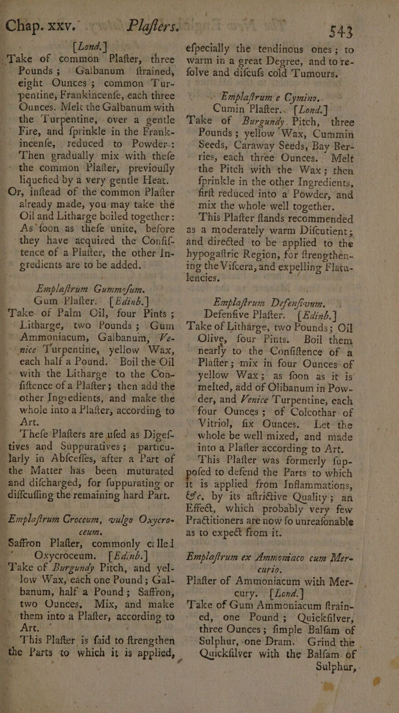 Bi. Lond.|. Take of common Plafter, three Pounds; Galbanum itrained, eight Ounces ; common Tur- pentine, Frankincenfe, each three Ounces. Melt the Galbanum with the Turpentine, over a gentle Fire, and f{prinkle in the Frank- - incenfe, _ reduced to Powder: Then gradually mix with thefe * the common Platter, previoufly liquefied by a very gentle Heat. Or, inftead of the common Plater already made, you may take thé Oil and Litharge boiled together : As foon.as thefe unite, before ‘they have ‘acquired the Confif- tence of a Platter, the other In- gredients are to be added. Emplafirum Gummofum. : Gum Platter. [Edinb] Take. of Palm Oil, four Pints ; _ Litharge, two Pounds ; Gum ~ Ammoniacum, Galbanum, Ve. nice Turpentine, yellow Wax, each half a Pound. Boil the Oil _» with the Litharge to the Con- fiftence of a Plafter; then add the other Ingredients, and make the whole into a Plafter, according to Artois Thefe Plafters ate ufed as Digef- tives and Suppuratives; particu- arly in Abfceffes, after a Part of the Matter has been muturated and difcharged, for fuppurating or _ diffeuffing the remaining hard Part. | Emplaftrum Croceum, vulgo Oxycro- Ce.  Oxycroceum. [£dind.] - Take of Burgundy Pitch, and yel- low Wax, each one Pound; Gal-. banum, half a Pound; Saffron, two Ounces, Mix, and make me Arti* wines . This Plafter is faid to ftrengthen ) » efpecially the tendinous ones; to warm in a great Degree, and to re- folve and difcufs cold Tumours. « Emplaftrum e Cymino.. Cumin Plafter.. [Lond.] Take of Burgundy. Pitch, three Pounds ; yellow Wax, Cummin Seeds, Caraway Seeds, Bay Ber- ries, each three Ounces.. Melt the Pitch with the Wax; then fprinkle in the other Ingredients, firft reduced into a’ Powder, and mix the whole well together. This Plafter flands recommended as a moderately warm Difcutient; and direéted to be applied to the hypogattric Region, for ftrengthen- ing the Vifcera, and expelling Flatu- Emplaftrum Defenfioum. Defenfive Plafter. (Edind.] Take of Litharge, two Pounds; Oil Olive, four Pints. Boil them nearly to the Confiftence of a Plafter ; mix in four Ounces: of yellow Wax; as foon as it’ is’ melted, add of Olibanum in Pow- der, and Venice Turpentine, each ‘four Ounces; of Colcothar of “Vitriol, fix Ounces. Let the whole be well mixed, and made into a Plafter according to Art. ‘Fhis Plafter was formerly fup- pofed to defend the Parts to which — fe, by its aftriGive Quality; an Effect, which probably very few Practitioners are now fo unreafonable as to expect from it. Emplaftrum ex Ammomiaco cum Mer- ’ ‘CUT20, ' : Plafter of Ammoniacum with Mer- cury. [Lond.] Take of Gum Ammoniacum ftrain- ed, one Pound; Quickfilver, three Ounces; fimple Balfam of Sulphur,:one Dram. Grind the Quickfilver with the Balfam. of Sulphur, - Be