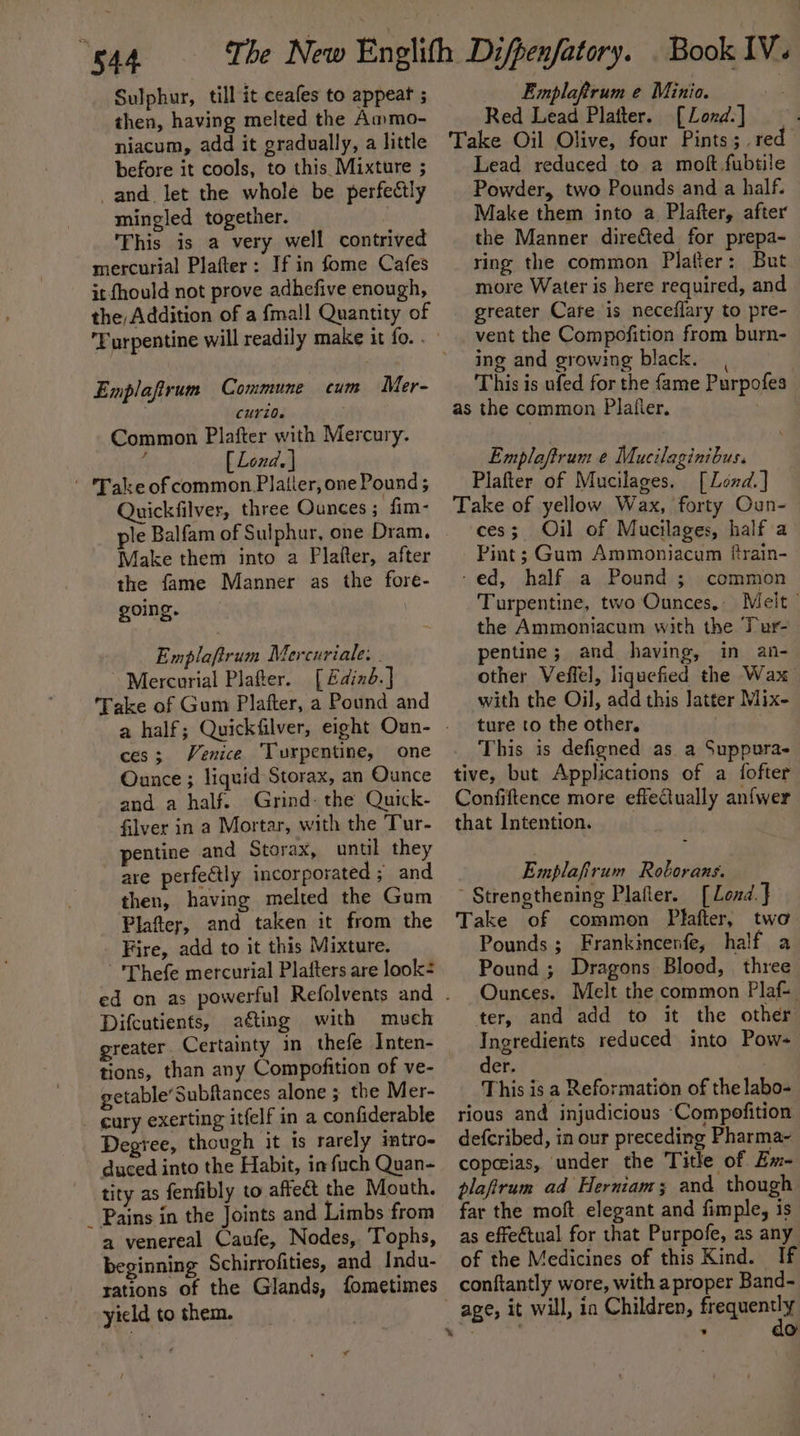 “S44 Sulphur, till it ceafes to appeat ; then, having melted the Ammo- niacum, add it gradually, a little before it cools, to this Mixture ; and let the whole be perfectly mingled together. This is a very well contrived mercurial Plafter: If in fome Cafes it fhould not prove adhefive enough, the Addition of a fma!l Quantity of Emplafirum Commune cum Mer- CUYiO0. Common Plafter with Mercury. fj [ Lond. ] ' Take ofcommon Platier, one Pound ; Quickfilver, three Ounces; fim- ple Balfam of Sulphur, one Dram. Make them into a Plaiter, after the fame Manner as the fore- going. | a plaicus Mercuriale: - Mercurial Platter. [ Edinb. ] Take of Gum Plafter, a Pound and ces; Venice Turpentine, one Ounce ; liquid Storax, an Ounce and a half. Grind: the Quick- filver in a Mortar, with the Tur- pentine and Storax, until they are perfectly incorporated ; and then, having melted the Gum Plater, and taken it from the Fire, add to it this Mixture. - 'Thefe mercurial Plafters are look- Difcutients, ating with much tions, than any Compofition of ve- getable’Subftances alone ; the Mer- cury exerting itfelf in a confiderable Degree, though it is rarely intro- duced into the Habit, in fuch Quan- tity as fenfibly to affect the Mouth. _ Pains in the Joints and Limbs from a venereal Caufe, Nodes, Tophs, beginning Schirrofities, and Indu- rations of the Glands, fometimes yield to them. Emplarum e Minio. ss Red Lead Platter. [Lond] — . Take Oil Olive, four Pints; red Lead reduced to a moft fubtile Powder, two Pounds and a half. Make them into a Plafter, after the Manner dire&amp;ted for prepa- ring the common Platter: But more Water is here required, and greater Care is neceflary to pre- vent the Compofition from burn- ing and growing black. This is ufed for the fame Purpofes as the common Platier. Emplaftrum e Mucilaginibus. Plafter of Mucilages, [Lend.] Take of yellow Wax, forty Oun- ces; Oil of Mucilages, half a Pint; Gum Ammoniacum ftrain- ‘ed, half a Pound ; common Turpentine, two Ounces, Melt | the Ammoniacum with the Tur- pentine; and having, in an- other Veffel, liquefied the Wax with the Oil, add this latter Mix- ture to the other. : This is defigned as a Suppura- tive, but Applications of a fofter Confiftence more effectually anfwer that Intention. Emplafirum Roborans. ~ Strengthening Plafler. [ Lond. } Take of common Plafter, two Pounds ; Frankincenfe, half a Pound ; Dragons Blood, three Ounces. Melt the common Plaf- ter, and add to it the other Ingredients reduced into Pow- der. | This is a Reformation of the labo- rious and injudicious Compofition defcribed, in our preceding Pharma- copeias, under the Title of Ex- plafirum ad Herniam; and though far the moft elegant and fimple, is as effeétual for that Purpofe, as any of the Medicines of this Kind. If conftantly wore, with a proper Band- ’ do