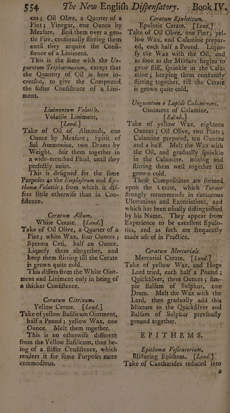 cess Oil Olive, a Quarter of a _ Pint; Vinegar, one Ounce by Meafure.. Boil them over a gen- tle Fire, continually ftirring them until they acquire the Confi- _ ftence of a Liniment. | This is the fame with the Ux- guentum Tripharmacum, except that the Quantity of Oil is. here in- creafed, to give the Compound the fofter Confiftence af a Lini- ment. Linimentum Volatile, Volatile Liniment, [Lond] Take of Oil. of Almonds, one Ounce by Meafure; Spirit. of Sal Ammoniac, two Drams by Weight. Stir them together in perfectly unite. This is. deligned for the fame Purpofes as the Empla/irum and Ep:- thema Volatile 3 from which it dif fers little otherwife than in Con- fiftence. z Ceratum Slbum. - White Cerate. [Lend.] Take of Oil Olive, a Quarter of a Pint; white Wax, four Ounces ; _ Sperma Ceti, half an Ounce. Liqnefy them altogether, and __ Keep them ftirring till the Cerate 3s grown quite cold. This differs from the White Oint- ment and Liniment only in being © of @ thicker Confiftence. Ceratum Citrinums Yellow Cerate. [Lond.] Take of yellow Bafilicam Ointment, halfa Pound; yellow Wax, one Ounce. Melt them together, This is no otherwife different from the Yellow Bafilicum, than be- ing of a ftiffer Confiftence, which renders it for fome Purpofes more commodious, | | .» Ceratum Epuloticum. ~ Epulotic Cerate. [hendy &amp; Take of Oil Olive,’ one Pint; ‘yel- low Wax, and Cafamineé prepar- ed, each half a Pound.. _Lique- fy the Wax with the Oil! ‘dnd. . as foon as the Mixture: ‘begin’ to grow fliff, fprinkle in’ the Cala mine; keeping them contantly’ flirting together, till ‘the Cerate, is grown quite cold. , Uneuentum e Lapide Caluminari. ~ Ointment of Calamine, | ~ [ Edinb.| Take of yellow Wax, eighteen Ounces; Oil Olive, two Pints ;. Calamine prepared, ten Ounces and a half. Melt the Wax with the Oil, and gradually Sprinkle in the Calamine, mixing and © flirring them well “together till” grown cold, Thefe. Compofitions are formed, upon the Cerate, which Turner ftrongly recommends in cutaneous Ulcerations and Excoriation’, and which has been ufually diftinguifhed by his Name. They appear from Experience to be excellent Epulo- tics, and as fuch are’ frequently , made ufe of in Praétice, 4 Ceratum Mercuriale. Mercurial Cerate. [Lond.] Take of yellow Wax, and Hops Lard tried, each half a Pound ; Quickifilver, three Ounces ; Pines ple Balfam of Sulphur, one Dram. Melt the Wax with the Lard, then gradually add this Mixture to the Quickfilver and _Balfam of Sulphur 2 spighe ground together. © EPITHEMS, Epithema Vefic catorium, _Bliftering Epithem. [Lond.]) Take of hantarides reduced into ; 3 la