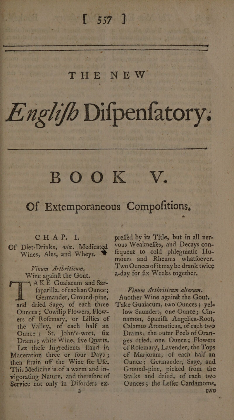 THE NEW | Englifb Difpenfatory. BOs Baie caves Of Extemporaneous Compofitions, prefied by its Title, but in all ners vous Weakneffes, and Decays con- fequent to cold phlegmatic Hu- mours and Rheums whatfoever. Two Ounces of it may be drank twice a-day for fix Weeks together. CHAP L _ Of Diet-Drinks, viz. Medicated . Wines, Ales, and Wheys. Vinum Arthriticum — ' Wine againft the Gout, AKE Guaiacum and Sar- faparilla, ofeachan Ounce; ; _ Germander, Ground-pine, and dried Sage, of each three Ounces ; Cowflip Flowers, Flow- ers of Rofemary, or Lillies of Pinum Arthriticum alterum. Another Wine againét the Gout. Take Guaiacum, two Ounces 3 yele low Saunders, one Ounce;. Cin- namon, Spanifh Angelica-Root, the Valley, of each half an Ounce ; St. John’s-wort, fix Drams; white Wine, five Quarts. Let thefe Ingredients ftand in Calamus Aromaticus, of each two Drams; the outer Peels of Oran- ges dried, one Ounce; Flowers Maceration three or four Days ; then ftrain off the Wine for Ufe, ‘This Medicine is-of a warm and in- - vigorating Nature, and therefore of Stalks and dried, of each two ' Service not only in Diforders ex- Ounces; the Leffler Cardamoms, &amp; two of Marjoram, of each half an -Qunce; Germander, Sage, and * Gronnd-pine, picked from the