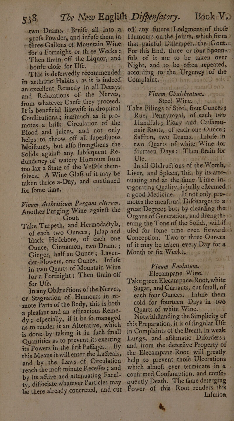 two: Drams.. ’ Bruife, all into a. »gtofs Powder, and infufe them in fora Fortnight, or three Weeks : Then ftrain. of the Liquor, and bottle clofe. for Ufe. ’ in arthritic Habits; as it is indeed an excellent Remedy in all Decays and Relaxations of the Nerves, from whatever Caufe they proceed. Itis beneficial likewife in dropfical Conftitutions ; inafmuch. as it pro- motes..a: brifk Circulation of the Blood and Juices, and not only helps to throw off all fuperfluous Moiftures, but alfo ftrengthens the, Solids againft any. fubfequent Re- dundency of watery Humours from too lax a State of the Veffels them- felves. A Wine Glafs of it may be taken thrice a-Day, and continued for fome time. Vinum. Axthriticum Purgans alterum. Another Purging Wine againft the , Gout. Take Turpeth, and Hermodaétyls, of each two Ounces; Jalap and black Hellebore, of each one Ounce, Cinnamon, two Drams ; Ginger, half an Ounce ; Laven- der-Flowers, one Ounce. Infufe in two Quarts of Mountain Wine for a Fortnight: Then ftrain off for Ute. In any Obftructions of the Nerves, or Stagnation of Humouss in re- - mote Parts of the Body, this is both a pleafant and an efficacious Reme- dy ; efpecially, as to render it an Alterative, which is done by taking it in fuch {mall Quantities as to prevent its exerting its Powers in the firft Paflages... By this Means it will enter the Laéteals, and. by the Laws. of. Circulation reach the moft minute Recefles ; and by its active and attenuating Facul- ty, diflociate whatever Particles may be there already concreted, and cut off any future /Lodgmentiof thofe Night, and_.to..be-often repeated, Complaint... Vinum Chal beatum.. Steel, Wineso(li 19d: 4! Take. Filings of Steel, four'Ounces 5 Rue, Pennyroyal, of each, two Handfuls;. Piopy and. Caflamu- Saffron, two Drams.; -Infufe.in two Quarts of; white Wine for fourteen Days: Then fain for Ufe. 20a of it may be taken every Day fora Month or fix Weeks, rei Vinum Enulatume Elecampane Wine. ° . Take preen Elecampane-Root, white Sugar, and Currants, cut fmall, of each four Ounces. . Infufe them cold for fourteen Days in two. Quarts of white Wine. , Notwithftanding the Simplicity o in Complaints of the Breaft, in weak Lungs, and afthmatic Diforders 5 and from the deterfive Property of the Elecampane-Root will greatly help to prevent thofe Ulcerations which almoft ever terminate in a quently Death. The fame deterging Infufion i,