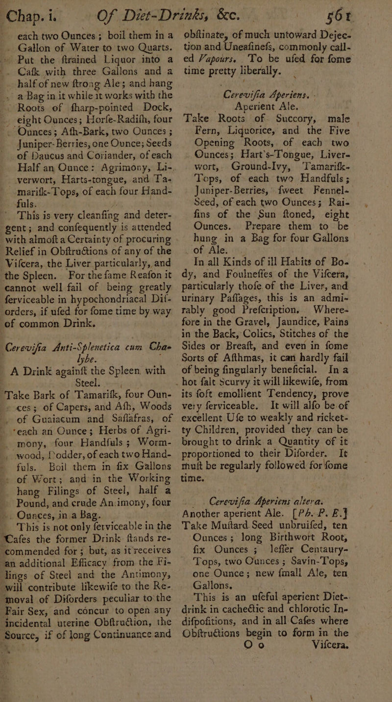 Chap. i. each two Ounces ; boil them in a . Gallon of Water to two Quarts. ~ Put the ftrained Liquor into a _. Cafk with three Gallons and a half of new ftrong Ale and hang _, a Bag in it while it works with the Roots of fharp-pointed Dock, eight Ounces; Horfe-Radith, four . Ounces; Afh-Bark, two Ounces ; J uniper-Berries, one Ounce; Seeds of Daucus and Coriander, of each Half an Ounce: Agrimony, Li-. _verwort, Harts-tongue, and Ta- marifk-Tops, of each four Hand- fuls. 4 : This is very cleanfing and deter- gent; and confequently is attended with almoft a Certainty of procuring Relief in Obftructions of any of the Vilcera, the Liver particularly, and the Spleen. For the fame Reafon it cannot well fail of being greatly ferviceable in hypochondriacal Dif- orders, if ufed for fome time by way of common Drink. Cerevifia Anti-Splenetica rie Chas lyb  + dybe. A Drink againft the Spleen. with Steel. Take Bark of Tamarifk, four Oun- - ces; of Capers, and Ath, Woods of Guaiacum and Saflafras, of ‘each an Ounce; Herbs of Agri- mony, four Handfuls ; Worm- wood, {odder, of each two Hand- - fuals. Boil them in fix Gallons -» of Wort; and in the Working hang Filings of Steel, half a Pound, and crude An:imony, four _. Ounces, in a Bag. _ This is not only ferviceable in the ‘Cafes the former Drink. ftands re- ‘commended for ; but, as it’ receives an additional Efficacy from the Fi- lings of Steel and the Anumony, will contribute likewife to the Re- “moval of Diforders peculiar to the Fair Sex, and concur to open any incidental uterine Obftruction, the ‘Source, if of long Continuance and &lt;# fA i &gt; = 56 obftinate, of much untoward Dejec- tion and Unentitiels, commonly cail- ed Vapours. To be ufed for fome time pretty liberally. Cerevifia Aperiens. - «)., Apenient Ale. Take Roots of. Succory, male Fern, Liquorice, and the Five © Opening Roots, of each two Ounces; Hart’s-Tongue, Liver- wort,. Ground-Ivy, Tamarifk- Tops, of each two Handfuls ; Juniper-Berries, {weet Fennel- Seed, of each two Ounces; Rai- fins of the Sun ftoned, eight Ounces. Prepare them to be hung in a Bag for four Gallons © pot Ale: | i., ) In all Kinds of ill Habits of Bo dy, and Foulneffes of the Vifcera, particularly thofe of the Liver, and urinary Paflages, this is an admi-~ rably good Prefcription. Where- fore in the Gravel, Jaundice, Pains in the Back, Colics, Stitches of the Sides or Breaft, and even in fome Sorts of Afthmas, it can hardly fail its foft emollient Tendency, prove very ferviceable. It will alfo be of excellent Ufe to weakly and ricket- ty Children, provided they, can be brought to drink a Quantity of it proportioned to their Diforder. It muft be regularly followed for fome time. _. Cerevifia Aperiens altera. Another aperient Ale. [P4.P. E.] Take Muitard Seed unbruifed, ten Ounces; long Birthwort Root, fix Ounces ; lefler Centaury- Tops, two Ounces ; Savin-'Tops, one Ounce; new {mall Ale, ten Gallons. at . This is an ufeful aperient Diet-. drink in cacheétic and chlorotic In- difpofitions, and in all Cafes where Obftru€tions begin to form in the Oo Vifcera,