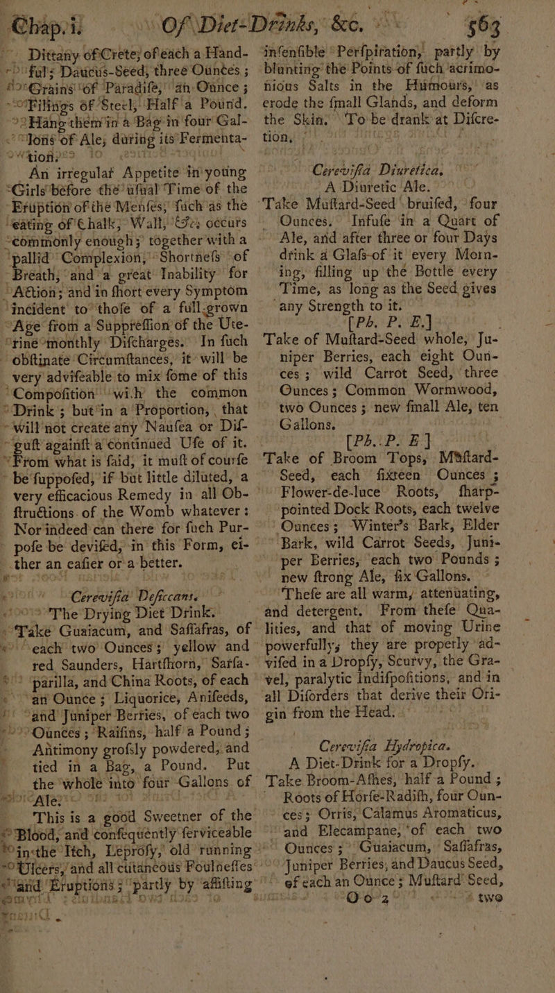 ~~ Dittarly oftCrete; ofeach a Hand- 20 fats Daucirs-Seed; three Ountes ; ‘SonGrains of Paradife,” an Ounce ; OF iligs 6f Steel; Half'a Pound, °2Hang them in a Bag in four Gal- “Yous of Ale; during its Fermenta- OW hioHps&gt; 10 e2ittt Aaqigul An irregular Appetite in young “Girls before the wfral Time of the Eruption of the Menfés, fuch as the ‘eating of Chalk; Wall, EFrs oecurs ‘pallid’ Complexion,’ Shortnefs of Breath; “anda great Inability for ~ACtion; and in fhort every Symptom ‘incident to thofe of a full-grown “Age from a Suppreflion of the Ute- ‘rine monthly Difcharges. In fuch very advifeable to mix fome of this Compofition ‘wih the common ‘Drink ; but*in a ‘Proportion, , that Sail tant Ufe of it. *From what is faid, it muft of courfe be fuppofed, if but little diluted, a ftruétions. of the Womb whatever : # * ‘i ie ¥ pofe be devifed, in this Form, ei- ther an eafier or a better. Cerevifia’ Deficcans. 00° The Drying Diet Drink. “each two Ounces’; yellow and red Saunders, Hartfhorn, Sarfa- “an’ Ounce ; Liquorice, Anifeeds, ' “and Juniper Berries, of each two Antimony grofsly powdered, and tied in a Bag, a Pound. Put the whole ito four Gallons. of Bvicayasre) ond tol sar t3Kt A This is a good Sweetner of the ¥ bal v Jeers,’ rt ePyisk &amp; SORES - gs. Ee infenfible “Perfpiration, partly by blunting’ the Points-of fuch acrimo- niows Salts in the Humours, as erode the {mall Glands, and deform the Skin. To be'drank at Difcre- tion, © LESS Fay hs Cerevifia Diuretica, A Diuretic Ale. Ounces. Infufe in a Quart of Ale, arid after three or four Days drink a Glafs-of it every Morn- ing, filling up'the Bottle every Time, as long as the Seed gives any Strength to it. : (Pb Pie] niper Berries, each eight Oun- ces; wild Carrot Seed, ‘three Ounces; Common Wormwood, tiwo Ounces ; new fmall Ale, ten Gallons. ton [PRLPS *} Tops, Miftard- Seed, each fixteen Ounces ; Flower-de-luce Roots, fharp- pointed Dock Roots, each twelve Ounces; “Winter’s Bark, Elder Bark, wild Carrot Seeds, Juni- per Berries, each two Pounds ; new ftrong Ale, fix Gallons. Thefe are all warm, attenuating, and detergent, From thefe Qua- lities, and that of moving Urine powerfully; they are properly ad- vifed ina Dropfy, Scurvy, the Gra- vel, Ps Indifpofitions, and in gin from the Head. a Cerevifia Hydropica. A Diet-Drink for a Dropfy. Take Broom-Afhes, half a Pound ; Roots of Horfe-Radifh, four Oun- ces; Orris, Calamus Aromaticus, “and Elecampane, ‘of each two Ounces ; °° Guaijacum, Saffafras, Juniper Berries, and Daucus Seed, gf each an Ounce ; Muftard' Seed, amas Ears 4 4 two