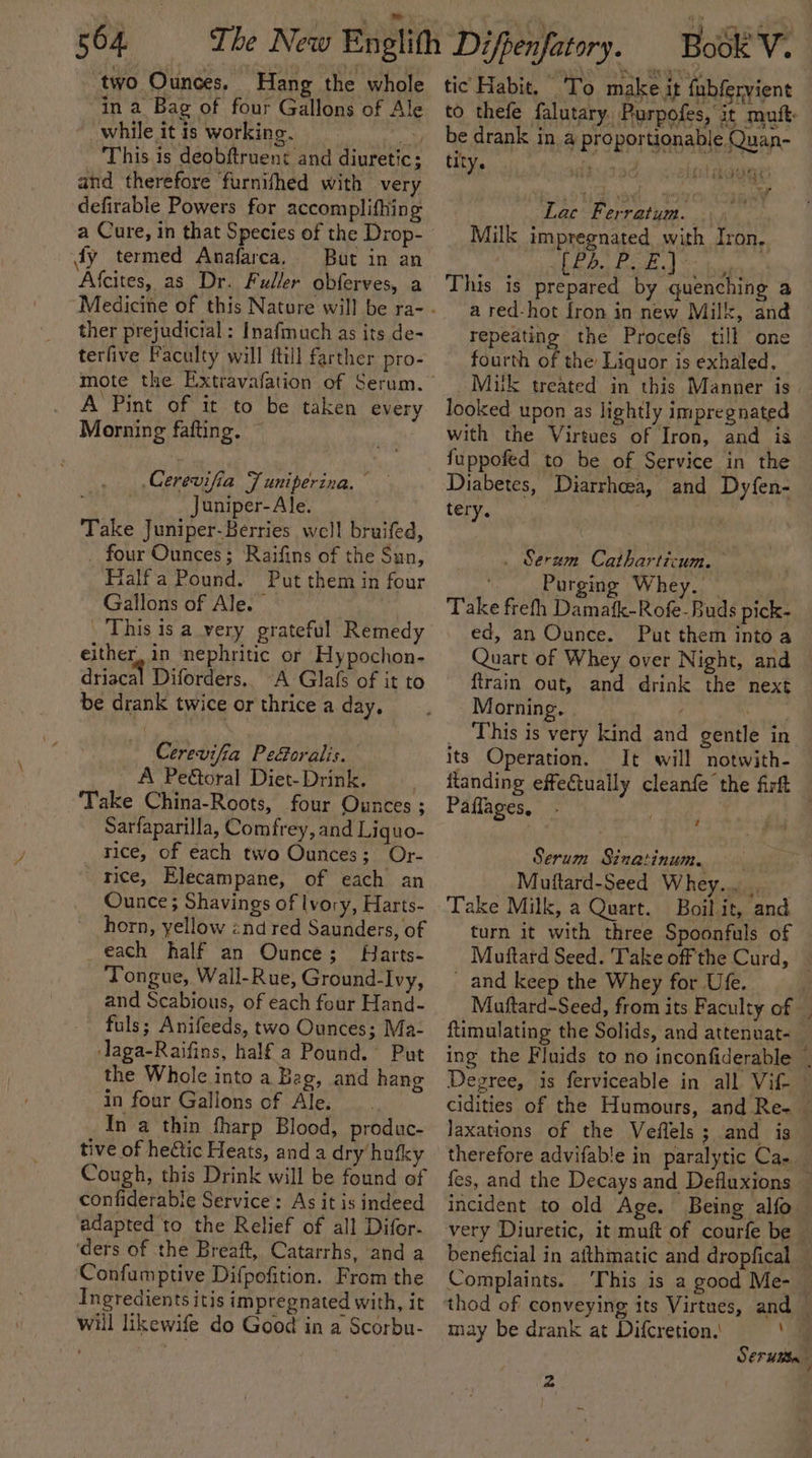 504 two Ounces, Hang the whole in a Bag of four Gallons of Ale ‘while it is working. This is deobftruent and diuretic: and therefore ‘furnifhed with very defirable Powers for accomplithing fy termed Anafarca,. But in an Afcites, as Dr. Fuller obferves, a ther prejudicial: Inafmuch as its de- terfive Faculty will ftill farther pro- A Pint of it to be taken every Morning fafting. © Cerevifia Juniperina. — Juniper-Ale. Take Juniper-Berries well bruifed, . four Ounces; ‘Raifins of the Sun, Flalfa Pound. Put them in four Gallons of Ale. | . This is a very grateful Remedy either, in nephritic or Hypochon- driacal Diforders,. “A Glafs of it to be drank twice or thrice a day, Cerevifia Peéoralis. A Peétoral Diet-Drink. ‘Take China-Roots, four Ounces ; Sarfaparilla, Comfrey, and Liquo- rice, of each two Ounces; Or- rice, Elecampane, of each an Ounce; Shavings of lvory, Harts- horn, yellow znd red Saunders, of each half an Ounce; Harts- Tongue, Wall-Rue, Ground-Ivy, and Scabious, of each four Hand- fuls; Anifeeds, two Ounces; Ma- laga-Raifins, half a Pound. Put the Whole into a Bag, and hang in four Gallons of Ale. In a thin fharp Blood, produc- tive of hectic Heats, and a dry/hufky Cough, this Drink will be found of confiderabie Service: As it is indeed adapted to the Relief of all Difor- ‘ders of the Breaft, Catarrhs, and a Confumptive Difpofition. From the Ingredients itis impregnated with, it will likewife do Good in a Scorbu- tic Habit. To make it {ubfervient to thefe falutary. Purpofes, it mutt: be drank in a proportionable Quan- tity. i TaG ! inst dou? Lac Ferratum. Milk impregnated with Iron, 1 el at ale ED This is prepared by quenching a a red-hot fron in new Milk, and repeating the Procefs till one fourth of the Liquor is exhaled. ~Muk treated in this Manner is. looked upon as lightly impregnated with the Virtues of Iron, and is fuppofed to be of Service in the Diabetes, Diarrhoea, and Dyfen- tery. : . Serum Catharticum. ‘ Purging Whey. — Take frefh Damafk-Rofe-Buds pick- ed, an Ounce. Put them into a Quart of Whey over Night, and — {train out, and drink the next Morning. This is very kind and gentle in. its Operation. It will notwith- itanding effectually cleanfe the firft Paflages, eed el ee Serum Sinatinum. Muftard-Seed Whey... Take Milk, a Quart. Boil it, and turn it with three Spoonfuls of Muftard Seed. Take off the Curd, | and keep the Whey for Ufe. Muftard-Seed, from its Faculty of | ftimulating the Solids, and attenuat- ing the Fluids to no inconfiderable , Degree, is ferviceable in all Vif- — cidities of the Humours, and Re- © laxations of the Veflels; and is — therefore advifable in paralytic Ca. fes, and the Decays.and Defluxions — incident to old Age. Being alfo very Diuretic, it muft of courfe be beneficial in afthmatic and dropfical — Complaints. This is a good Me- may be drank at Difcretion,' a Serta