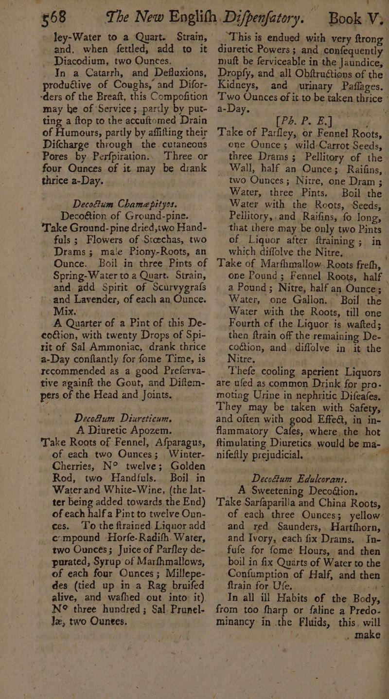 £68 and, when fettled, add to it _. Diacodium, two Ounces. In a Catarrh, and Defluxions, productive of Coughs, and Difor- -ders of the Breaft, this Compofition may he of Service; partly by put- ting a ftop to the accuftomed Drain of Humours, partly by affifting their Difcharge through the. cutaneous Pores by Perfpiration.. Three or four Ounces of it may be drank thrice a-Day. | Decoftum Chamepityos. Decoétion of Ground-pine. ‘Take Ground- pine dried,two Hand- fuls ; Flowers of -Stcechas, two Drams ; male Piony-Roots, an Ounce. Boil in three Pints of Spring- Water to a Quart. Strain, and add Spirit of Scurvygrafs and Lavender, of each an Ounce. Mix. ' A Quarter of a Pint of this De- eodtion, with twenty Drops of Spi- rit of Sal Ammoniac, drank thrice a-Day confiantly for fome Time, is recommended as a good Preferva- tive againft the Gout, and Diflem- pers of the Head and Joints. Decofum Diureticum. A Diuretic Apozem. | Take Roots of Fennel, Afparagus, of each two Ounces; Winter- Cherries, N° twelve; Golden Rod, two ‘Handfuls. Boil in Water and. White-Wine, (the lat- ter being added towards the End) of each half a Pint to twelve Oun- ces. c:mpound Horfe-Radifh. Water, two Ounces; Juice of Parfley de- purated, Syrup of Marfhmallows, of each four Ounces; Millepe- _ des (tied up.in-a Rag bruifed alive, and wafhed out into: it). N?® three hundred ; Sal. Prunel- Je, two Ounees. _ This is endued with very ftrong diuretic Powers ; and. confequently muft be ferviceable in the Jaundice, Dropfy, and all Obftruétions of the Kidneys, and urinary Paflages. Two Ounces of it to be taken thrice : a-Day. | ‘ [Pd. P. E.] Z Take of Parfley, or Fennel Roots, one Ounce; wild-Carrot Seeds, three Drams ; Pellitory of the Wall, half an Ounce; Raifins, two Ounces; Nitre, one Dram ; Water, three Pints. Boil the Water with the Roots, Seeds, — Pellitory,. and Raifins, fo long, that there may be only two Pints of Liquor after ftraining ; in which diffolve the Nitre, i Take of Marfhmallow. Roots freth, one Pound; Fennel Roots, half a Pound; Nitre, half an Ounce; Water, one Gallon. ‘Boil the Water with the Roots, till one Fourth of the Liquor is. wafted; then ftrain off the remaining De- coction, and diffolve in. it the Nitre. : ; : Thefe, cooling aperient Liquors are ufed as common Drink for pro- moting Urine in nephritic Difeafes, They may be taken with Safety, and often with good Effeét, in in- flammatory Cafes, where. the hot ftimulating Diuretics would be ma- _ nifeftly prejudicial, es. Decodtum Edulcorans. A Sweetening Decoétion. Take Sarfaparilla and China Roots, — of each three Ounces; yellow’ and red Saunders, Hartfhorn, _and Ivory, each fix Drams. In- © fufe for fome’ Hours, and then — boil in fix Quarts of Water to the _ Confumption of Half, and then ftrain for Ufe, ie In all ill Habits of the Body, — from too fharp or faline a Predo- minancy in the Fluids, this. will rv ieee ae . make |