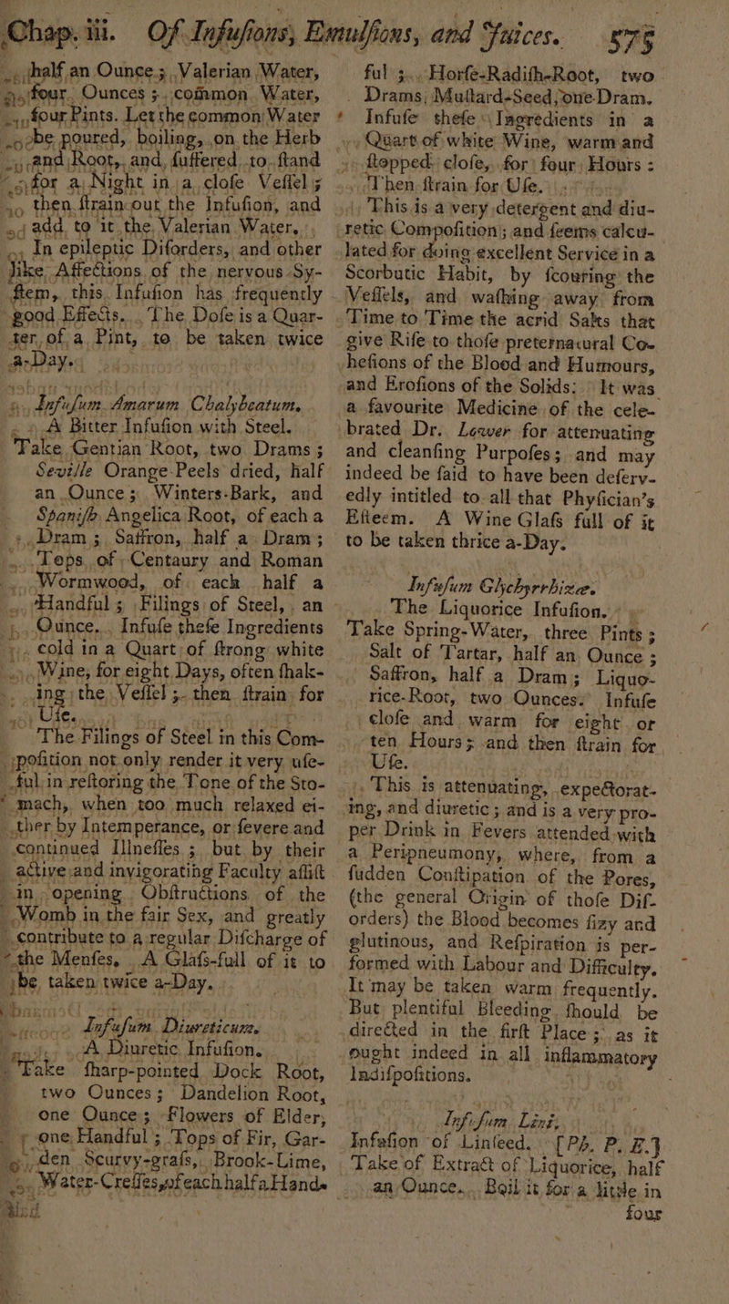~«fhalf,an Ounce.5, Valerian Water, qoifear, Ounces 5. common Water, ~:four Pints. Let the common Water .oobe poured, boiling, on the Herb -y @Rd Root,, and, futfered to. ftand opfor a Night in a clofe Veftel 5 od add, to it the Valerian Water, ~, In epileptic Diforders, and other ile -Affections. of the nervous -Sy- fem, this. Infufion has frequently -pood Effects. . The Dofe isa Quar- ter,ofa Pint, to be taken twice AarDay. 6, dafufum Amarum Chalybeatum ~ » A Bitter Infufion with Steel, Take Gentian Root, two Drams ; Seville Orange-Peels dried, half an Ounce; Winters-Bark, and Spani/b, Angelica Root, of each a &gt; Dram ;. Saffron, half a» Dram; ..Teps. of -Centaury and Roman _. Wormwood, of. each half a _;,, Ounce... Infufe thefe Ingredients . cold in a Quart of ftrong white .. ing; the Veffel ;. then {train for : bah ed en is The Filings of Steel in this Com- -»pofition not only render it very ufe- ful 3... Horfe-Radifh-Root, two . Drams; Muttard-Seedjone-Dram. Infufe thefe Ingredients in a », Quart of white Wine, warmiand This is avery detergent and diu- foing excellent Service in a Scorbutic Habit, by fcowring’ the Veflels, and waking away from Time to 'Time the acrid Salts that give Rife to thofe preternavural Coe hefions of the Blood and Humours, It was. a favourite: Medicine of the cele. and cleanfing Purpofes; and may indeed be faid to have been deferv- edly intitled to. all that Phyfician’s Efteem. A Wine Glafs fall of it to be taken thrice a-Day. Infsfum Ghebyrrhiza. The Liquorice Infufion. « , Take Spring-Water,, three Pints ; Salt of Tartar, half an, Ounce ; Saffron, half a Dram; Liquo- rice-Root, two Ounces: Infufe clofe and warm for eight. or ten Hours; -and then ftrain for Ute. _ful:in reftoring the. Tone of the Sto- * mach, when too much relaxed ei- ther by Intemperance, or fevere and Continued Illnefles ; but by their . This is attenuating, expe@orat-_ ‘ng, and diuretic ; and is a very pro- per Drink in Fevers attended-with a Peripneumony,, where, from a fudden Conftipation. of the Pores, (the general Crigin of thofe Dif- orders) the Blood becomes fizy and glutinous, and Refpiration is per- formed with Labour and Difficulty. It may be taken warm frequently. But, plentiful Bleeding. thould be directed in the firft Place; as it mught indeed in. all inflammatory _ active and invigorating Faculty aflitt in, opening . Obftructions. of the - Womb in the fair Sex, and greatly _ contribute to a regular Difcharge of ~the Menfes, . A Glafs-full of it to jbe taken twice a-Day. im _» dnfafum Diureticum ej. - A Diuretic Infufion. ) Take fharp-pointed Dock Root, two Ounces; Dandelion Root, one Ounce; Flowers of Elder, _ » one; Handful ; Tops of Fir, Gar- den Scurvy-grafs,. Brook-Lime, 14 &lt;&gt; H rm pe ais: &amp; ; ladifpofitions. Liafifum Ling: Infefion of Linleed, [Pé. P. B,J Take of Extract of Liquorice, half an Ounce... Boil it for a litte in four