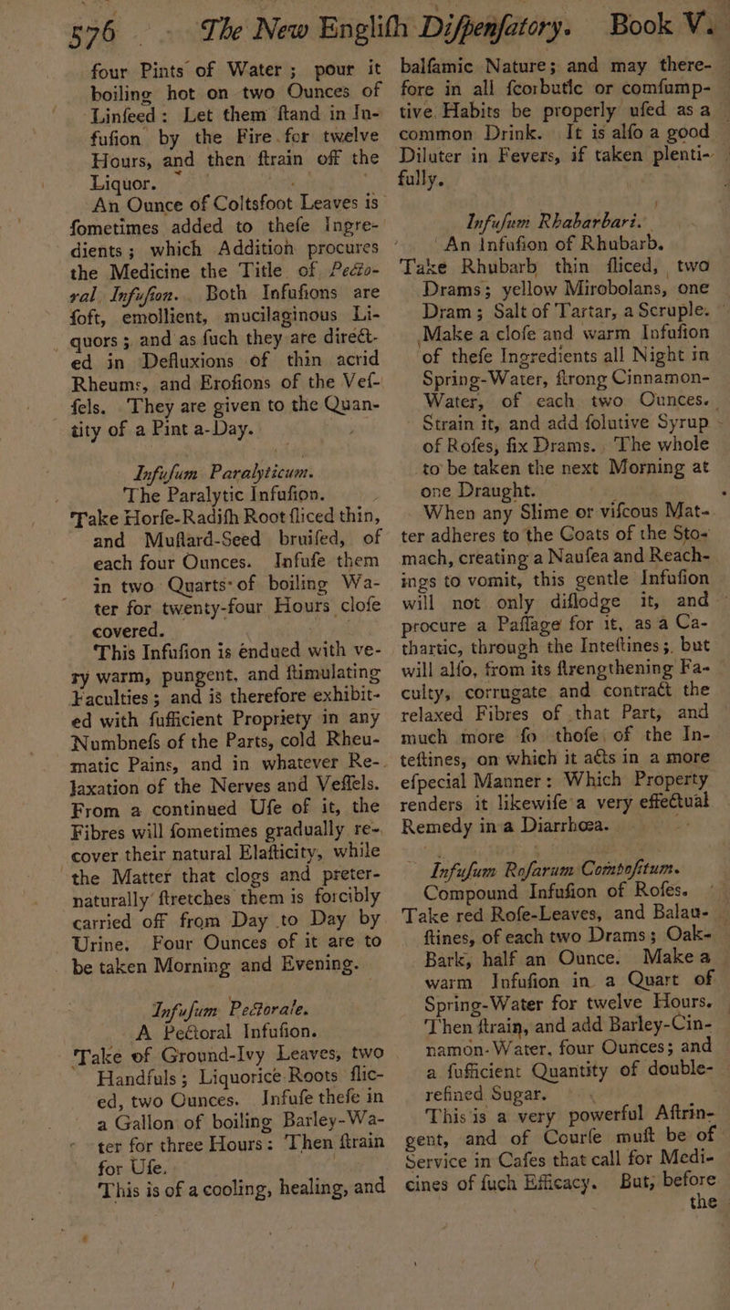 four Pints of Water ; pour it boiling hot on two Ounces of Linfeed: Let them ftand in In- fufion by the Fire.for twelve Hours, and then ftrain off the Liquor. ~ ghd lo An Ounce of Coltsfoot Leaves is fometimes added to thefe ingre- the Medicine the Title of Pedfo- val Infufion. Both Infufions are foft, emollient, mucilaginous Li- - quors 3 and as fuch they are direét- ed in Defluxions of thin acrid Rheums, and Erofions of the Vef- fels. ‘They are given to the Quan- tity of a Pint a-Day. | Infufum Paralyticum. The Paralytic Infufion. Take Horfe-Radith Root fliced thin, and Muftard-Seed bruifed, of each four Ounces. Infufe them in two Quarts: of boiling Wa- ter for twenty-four Hours clofe covered. esd This Infufion is endued with ve- ry warm, pungent, and ftimulating Faculties; and is therefore exhibit- ed with fufficient Propriety in any Numbnefs of the Parts, cold Rheu- Jaxation of the Nerves and Veiflels. From 2 continued Ufe of it, the Fibres will fometimes gradually re-. cover their natural Elafticity, while the Matter that clogs and preter- naturally’ ftretches them is forcibly carried off from Day to Day by Urine. Four Ounces of it are to _ be taken Morning and Evening. Infufum Peétorale. A Peétoral Infufion. Take of Ground-Ivy Leaves, two Handfuls ; Liquorice. Roots flic- ed, two Ounces. _ Infufe thefe in a Gallon of boiling Barley-Wa- ter for three Hours: Then ftrain for Ufe. | This is of a cooling, healing, and balfamic Nature; and may there- fore in all fcorbutle or comfump- — tive. Habits be properly ufed asa common Drink. It is alfo a good — Diluter in Fevers, if taken plenti- | fully. Infufum Rhabarbari. An infufion of Rhubarb. Take Rhubarb thin fliced, two Drams; yellow Mirobolans, one Dram ; Salt of Tartar, a Scruple. — Make a clofe and warm Infafion of thefe Ingredients all Night in Spring-Water, flrong Cinnamon- Water, of each two Ounces. | Strain it, and add folutive Syrup - of Rofes, fix Drams.. The whole to be taken the next Morning at one Draught. } ; When any Slime or vifcous Mat- ter adheres to the Goats of the Sto-~ mach, creating a Naufea and Reach- ings to vomit, this gentle Infufion will not only diflodge it, and ~ procure a Paflage for it, as a Ca- thartic, through the Inteftines ;. but will alfo, from its ftrengthening Fa- — culty, corrugate and contract the relaxed Fibres of .that Part, and — much more fo thofe, of the In- teftines, on which it ats in a more efpecial Manner: Which Property renders it likewife’a very effectual Remedy ina Diarrhoea. | me ~ Infufum Rofarum Compofitum. Compound Infufion of Rofes. — Take red Rofe-Leaves, and Balau- — ftines, of each two Drams; Oak- — Bark, half an Ounce. Makea — warm Infufion in a Quart of Spring-Water for twelve Hours. — Then ftrain, and add Barley-Cin- namon- Water, four Ounces; and a fuficient Quantity of double- — refined Sugar. This'is a very powerful Aftrin- gent, and of Courle muft be of Service in Cafes that call for Medi- cines of fuch Efficacy. But, before the