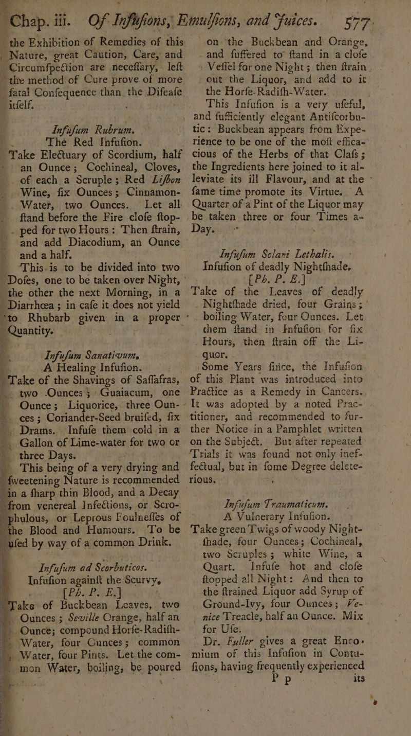 ‘chap. iil. the Exhibition of Remedies of this Nature, great Caution, Care, and _ Circumfpeftion are necefiary, left the method of Cure prove of more _ fatal Confequence than the inital’ itfelf. Infufum Rubrum. . The Red Infufion. Take Ele€tuary of Scordium, half ~ an Ounce; Cochineal, Cloves, _ of each a Scruple; Red Lifbox _ Wine, fix Ounces ; Cinnamon- _. Water, two Ounces. Let all ftand before the Fire clofe ftop- . ped for two Hours: Then ftrain, and add Diacodium, an Ounce 1 and a half, _ This.is to be divided into two the other the next Morning, in a Diarrhea ; in cafe it does not yield “to Rhubarb given in a proper _ Quantity. A ‘- Infufam Sanativum. g A Healing Infufion. Take of the Shavings of Saflafras, _. two Ounces; Gualacum, one . Ounce ;_ Liquorice, three Oun- 4 ces ; Coriander-Seed bruifed, fix . Drams. Infufe them cold in a _ Gallon of Lime-water for two or _ three Days. _ This being of a very. drying and 4  fweetening Nature is recommended from venereal Fafettiins or Scro- hulous, or Leprous Foulneffes of : the Blood and Humours. To be —ufed by way of a common Drink, Infufum ad Scorbuticos. Infufion again{t the Scurvy, (Pb. Peis Take of Buckbean Leaves, two Ounces ; Seville Crange, half an Ounce; compound Horfe- Radifh- Water, four Cunces; common Water, four Pints. Let.the com- mon Water, boiling, be poured oo 4 Re ee ee ets 7 — SN ee : a a x ae 577 on ‘the Buckbean and Orange, -and fuffered to’ ftand in a clofe ' Veifel for one Night; then ftrain | out the Liquor, - and add to it the Horfe-Radifh- Water. This Infufion is a very ufeful, tic: Buckbean appears from Expe- rience to be one of the moit effica- cious of the Herbs of that Clafs ; the Ingredients here joined to it al- leviate its ill Flavour, and at the fame time promote its Virtue. A Quarter of a Pint of the Liquor may be taken three or four Times a- Day. . Infufum Solani Lethalis. Infufion of deadly Nightfhade. [Pa P. £:] Take of the Leaves of deadly Nightfhade dried, four Grains ; ’ them ftand in -Infufion for fix guor. ‘Some Years firice, the Infusion: of this Plant was introduced into Pragtice as a Remedy in Cancers. It was adopted by a noted Prac- titioner, and recommended to fur- ther Notice in a Pamphlet written onthe Subject, But after repeated fectual, but in fome Degree delete- rious. Infufum Traumaticum. A Vuloerary Infulion. Take green Twigs of woody Night- fhade, four Ounces; Cochineal,. two Scruples ; white Wine, a Quart. Infufe hot and clofe ftopped all Night: And then to the ftrained. Liquor add Syrup of — Ground-Ivy, four Ounces; Ve- nice Treacle, half an midi Mix for Ufe. Dr. Fuller gives a great Enco- mium of this Infafion in Contu- fions, having mpenuenaly experienced Pp its