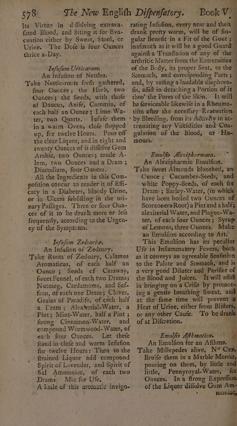 57m sts Virtue in d flolving extrava- fated Blood, and fitting it for Eva- - cuation either by Sweat, Stool, or Urine. The Dofe is four Ounces thrice a-Day. Infufum Urticarum: An Infufion of Nettles. Take Nettle-rocts frefh gathered, ‘four Gurces; the Herb, two Ounces; the Seeds, with thofe of Daucus, Anife, Cummin, of each half an Ounces Lime-Wa- ~ ter, two Quarts. Infafe them ina warm Oven, clofe ftopped up, for twelve Hours. Pour off the clear Liquor, andin eight and twenty Ounces of it diffolve Gum Arabic, two Ounces; crude A- lum, two Ounces anda Dram ; Diacodium, four Ounces. All the Ingredients in this Com- pofition concur to render it of Effi- cacy in a Diabetes, blocdy Urine, or in Ulcers fabfiifting in the uri- nary Pafiages. Three or four Oun- es of it to be drank more or lefs frequently, according to the Urgen- cy of the Symptoms. : - Infufum Ledoaria. An Infufion of Zedoary. Take Roots of Zedoary, Calamus Aromaticus, of each half an * Ounce 3. Seeds cf Caraway, fweet Fennel, of each two Drams; Nutmeg, Cardamoms, and Saf- fron, of each one Dram; Cloves, Grains of Paradife, of each half a ELram; Alex‘erial-Water, a Pint; Mint-Water, half a Pint ; firong Cinnamon-Water, and compound Wormwood- Water, of each four Ounces. Let thefe - ftand in-clofe and warm Infufion for twelve Hours: Then to the , ftrained Liquor add compound Sal Ammoniac, of each two Drams: Mix for Ufe, A litle of this aromatic invigo- drank pretty warm, will be of fin- — gular Benefit in a Fit of the Gout 5 — inafmuch as it will be a good Guard © againfta Tranflation of any of the ~ arthritic Matter from the Extremities © of the Bedy, its proper Seat, to the — Stomach, and eorreiponding Parts 38 and, by raifing a laudable diaphore- fis, aflift in detaching a Portion of it thro’ the Pores of the Skin. It will he ferviceable likewife in a Rheuma- tifm after the neceflary Evacuation ‘ by Bleeding, from its A&amp;tivity in at- tenuating any Vifeidities and Coa- gulation of the Blood, mours. | aa or Hae f | Emulfio Alexiphormaea, An Alexipharmic Emulfion. Take fweet Almonds blanched, an Cunce ; Cucumber-Seeds, and: white Poppy-Seeds, of each fix Dram: ; Barley-Water, (in which have been boiled two Ounces of Scorzonera Root) a Pint and a half; alexiterial Water, and Plague-Wa- ter, of each four Ounces; Syrup of Lemons, three Ounces. Make an Emulfion according to Art. This Emulfion has its peculiar Ufe in Inflammatory Fevers, both as it conveys an agreeable Senfation to the Palate and Stomach, and is a very good Diluter and’ Purifier of the Blood and Juices. It will aflift in bringing on a Crifis by promot~ ing a gentle breathing Sweat, and at the fame time will prevent a Heat of Urine, either from Blifters, or any other Caufe. ‘Fo be drank of at Difcretion. a) Emulfia Aphmatica, hi An Emulfion for an Afthma. Take Millepedes alive, N° Cxxs Bruife them in'a Marble Mortar, pouring on them, by little and - jittle, Pennyroyal-Water, fix Ounces. Ina ftrong Expreffion of the Liquor diffolve Gum Am- ; ' moniacy