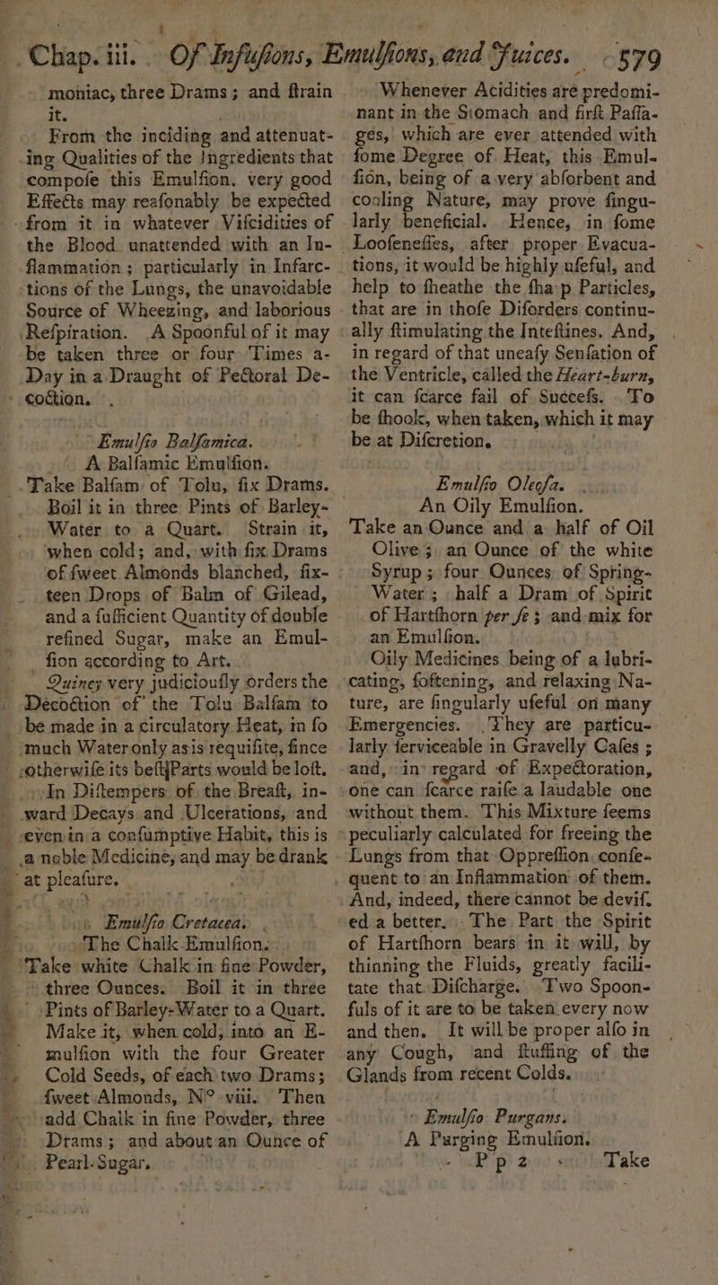 - moniac, three Drams; and ftrain it. From the inciding and attenuat- compofe this Emulfion, very good Effetts may reafonably be expected flammation ; particularly in Infare- Source of Wheezing, and laborious A Spoonful of it may be taken three or four ‘Times a- Day ina Draught of Pectoral De- s i Emulfia Balfamica. ' A Balfamic Emulfion: Water to a Quart. Strain it, when cold; and, with fix Drams of fweet Aimonds blanched, fix- teen Drops of Balm of Gilead, and a fufficient Quantity of double refined Sugar, make an Emul- _ fion according to Art, Quiney very judicioufly orders the Decogtion of’ the Tolu Balfam to In Difempers. of the Breaft, in- of vat panda 7 Emulfia iresacchl | The Chalk Emulfion. . Take white Chalk im fine Powder, \ three Ounces: Boil it in thrée ' Pints of Barley: Water to a Quart. Make it, when cold, into an E- mulfion with the four Greater Cold Seeds, of each: two Drams; {weet Almonds, N° viii. Then Drams; and about an Ounce of “579 Whenever Acidities are predomi- nant in the Siomach and firft Pafla- ges, which are ever attended with fome Degree of Heat, this Emul- fion, being of avery abforbent and cooling Nature, may prove fingu- larly Ce aaah Hence, in fome Loofenefies, after proper Evacua- help to theathe the fha:p Particles, that are in thofe Diforders continu- ally ftimulating the Inteftines. And, in regard of that uneafy Senfation of the Ventricle, called the Heart-burz, To be thook, when taken, which it may re at Difcretion. Emalfo Olste: tit An Oily Emulfion. Take an Ounce and a half of Oil Olive 3. an Ounce of the white Syrup ; four Ounces. of Spring- _ Water ; half a Dram of Spirit of Hartfhorn per fe 3 and-mix for an Emulfon. Oily Medicines being of a lubri- ture, are fingularly ufefal on many They are particu- larly ferviceable in Gravelly Cafes ; and, in’ regard of Expeétoration, And, indeed, there cannot be devif. eda better. .The Part the Spirit of Hartfhorn bears in it wall, by thinning the Fluids, greatly facili- tate that. Difcharge.. Two Spoon- fuls of it are to be taken every now and then. It will be proper alfo in any Cough, and ftufing of the Seace from recent Colds. | sa a Vi o Purgans. A Pur *BIN8 Emulfion, Pp2z Take