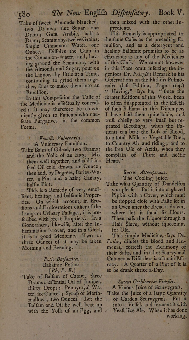 Licks iy , Tale of fweet Almonds blanched, . two Drams; fine Sugar, one Dram; Scammony,twelve Grains; fimple Cinnamon Water, one Ounce. Diffolve the Gum in the Cinnamon- Water, and, hav- ing ground the Scammony with the Almonds and Sugar, pour on the Liquor, by little ata Time, continuing to grind them toge- ther, fo as to make them into an Emulfion, In this Compofition the Tafte of the Medicine is effeCtually conceal- ed ; it may therefore be conve- niently given to Patients who nau- feate Purgatives in the common Forms. | | Emulfio Vulneraria. A Vulnerary Emulfion. Take Balm of Gilead, two Drams ; and the Yolk of an Egg. Mix them well together, and add Lin- feed Oil cold drawn, an Ounce ; then add, by Degrees, Barley-Wa- - ter, a Pint and a half; Canary, half a Pint. ru, This isa Remedy of very emol- ties. On which account, in Ero- fions and Exulcerations either of the Lungs or Urinary Paflages, it is pre- {cribed with great Propriety. In a flammation is over, and ina Gleet, it isa good Medicine. .Two or three Ounces of it may be taken ‘Morning and Evening. } Potio Balfamica. Balfamic Potion. : Ee oe Take of Balfam of Capivi, three | Drams; effential Oil of Juniper, thirty Drops; Pennyroyal-Wa- ter, fix'Qunces ; Syrup of Marfh- mallows, two Ounces. Let the Balfam and Oil be well beat up then mixed with the other In- egredients. This Remedy is appropriated to) the fame Cafes as the preceding E- mulfion, and as a detergent’ and — healing Balfamic promifes to be as efficacious as any of the Medicines of this Clafs.. We cannot however - in this Place omit inferting the in- genious Dr. Przngle’s Remark in his nalis (laft Edition, Page 163.) ‘© Having,” fays he, ‘ fince the former Editions of this Work, been fo often difappointed in the Effeés of fuch Balfams in this Diftemper, I have laid them quite afide, and truft chiefly to very {mall but re- peated Bleedings, when the Pa- tients can bear the Lofs of Blood, to atotal Milk or Vegetable Diet, to Country Air and riding; and to. the free Ufe of Acids, when they complain of Thirft and. hectic Heats.” Suceus Attemperans. ~ The Cooling Juice. | Take what Quantity of Dandelion | you pleafe. Put it into a glazed Pipkin with a Cover, which muft be ftopped clofe with Pafte fet in an Oven after the Bread is drawn, where let it ftand fix Hours. Then pafs the Liquor through a Hair Sieve, without fqueezing, for, Ufe. OGLE. oc This fimple Medicine, fays Dr. | Fuller, dilutes the Blood and Hu-~ mours, corrects the Acrimony of — their Salts, and ina hot Scurvy and Cutaneous Diforders is of main Efi-- cacy. A Quarter of a Pint of it . to be drank thrice a-Day. Succus Cochlearie Vinofus. A Vinous Juice of Scurvygrafs. — Take the Juice of a large Quantity of Garden Scurvygrafs. Put it into a Veffel, and ferment it with Yeaft like Ale. When it has done ) workings ®