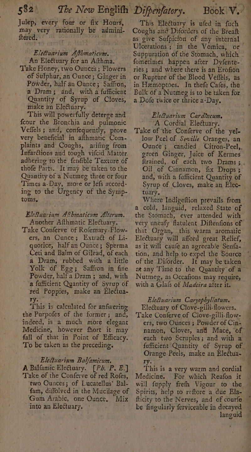 Julep, every four or fix Hours, may very rationally be admini- Stare P' ee EleGuarium Afthmaticum. . _ An Eleétuary for an Aithma.: ‘Take Honey, two Ounces ; Flowers of Sulphur, an Ounce; Ginger in Powder, half an Ounce; Saffron, a Dram; dnd, with a fufficient Quantity of Syrup of Cloves, make an EleQuary. This will powerfully deterge and fcour the Bronchia and pulmonic Veffels ; and, confequently, prove very beneficial in afthmatic Com- plaints and Coughs, arifing from Infar@ions and tough vifcid Matter adhering to the fenfible Texture of thofe Parts. It may be taken to the Quantity of a Nutmeg three or four ‘Times a-Day, more or lefs accord- ing to the Urgency of the Symp- toms, | Elefuarium Afhmaticum Alterum. Another Afthmatic Eleftuary. Take Conferve of Rofemary-Flow- ers, an Cunce; Extract of Li- quorice, halfan Ounce; Sperma Ceti and Balm of Gilead, of each a Dram, rubbed with a little Yolk of Egg; Saffron in fine Powder, halfa Dram ; and, with a fufficient Qyantity of Syrup of red Poppies, make an Electua- ry. 4 his 1s calculated for anfwering the Purpofes of the former; and, indeed, 1s a much more elegant Medicine, however fhort it may fall of that in Point of Efficacy. To be taken as the preceding. Ele@uarium Balfamicum. A Balfamic EleQtuary. [P4. P. E.] Take of the Conferve of red Rofes, two Ounces; of Lucatellus’ Bal- fam, diffolved in the Mucilage of ‘Gum Arabic, one Ounce. Mix into an Elettuary. This Eleftuary is ufed in fuch Ulcerations’; in the Vomica, or fometimées happen after Dyfente- ries; and where there is an Erofion or Rupture of the Blood Veffels, as in Hemoptoes. In thefe Cafes, the Bulk of a Nutmeg is to be taken for a Dofe twice or thrice a-Day. EkGuarium Cardincum. VA Cordial Eleétuary. Take of the Conferve of the yel- Ounce ; green Ginger, Juice of Kermes Oil of Cinnamon, fix Drops ; and, with a fufficient Quantity of Syrup of Cloves, make an Elec- tuary.” Where Indigeftion prevails from the Stomach, ever attended with that Organ, this warm aromatic EleGtuary will afford great Relief, as it will caufe an agreeable Senfa- tion, and help to expel the Source of the Diforder.. It may be taken Nutmeg, as Occafions may require, with a Glas of Madeira after it. Ele&amp;uarium Caryophyllatum. Electuary of Clove-gilli-flowers. Take Conferve of Clove-gilli-flow- ers, two Ounces ; Powder of Cin- each two Scruples; and with a Sin Ty. } _ This is a very warm and cordial Medicine. For which Reafon it Spirits, help to reftore a due Ela- fticity to the Nerves, and of courfe be fingularly ferviceable in decayed