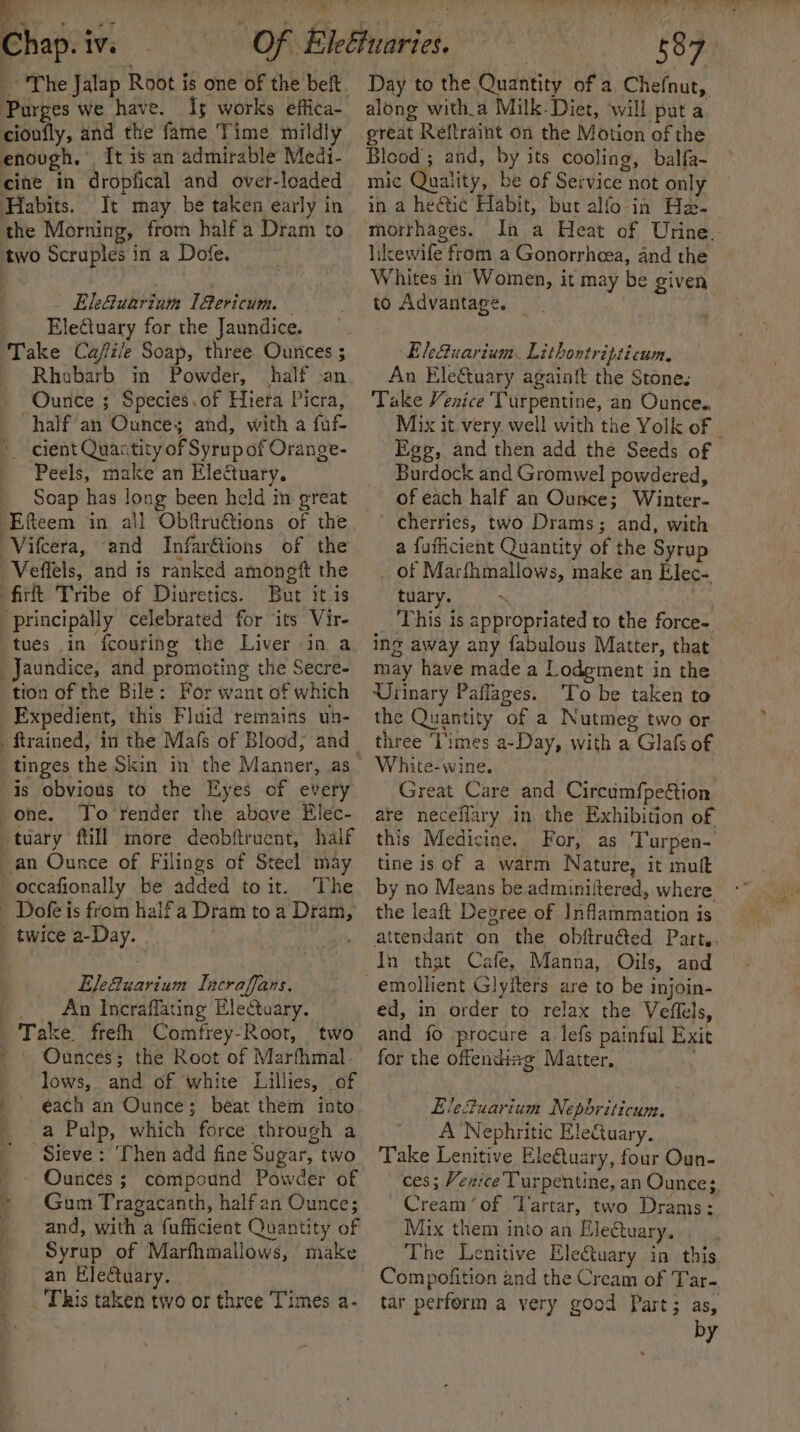 Purges we have. Is works effica- cioufly, and the fame Time mildly enough, It is an admirable Medi- cine in dropfical and over-loaded Habits. It may be taken early in the Morning, from half a Dram to two Scruples in a Dofe. El:Guarium [Gericum. EleCtuary for the Jaundice. Take Cajfi/e Soap, three Ounces ; Rhobarb in Powder, half an Ounce ; Species.of Hiera Picra, half’ an Ounces and, with a fuf- cient Quactity of Syrup of Orange- Peels, make an Electuary. Soap has long been held in great ‘Vifcera, and Infarftions of the _Veffels, and is ranked amongtt the firft Tribe of Diuretics. But it is ‘principally celebrated for its Vire tues in fcouring the Liver in a Jaundice, and promoting the Secre- tion of the Bile: For want of which Expedient, this Fluid remains un- is obvious to the Eyes of every -ohe. To'render the above Elec- -tuary ftill more deobftruent, half an Ounce of Filings of Stecl may occafionally be added toit. ‘The _ Dofe is from halfa Dram to a Dram, _ twice a-Day. - : . Elefuarium Incraffans. _. An Incraffating EleCtuary. Take frefh Comfrey-Root, two » Ounces; the Root of Marfhmal. lows, and of white Lillies, of each an Ounce; beat them into a Pulp, which force through a Sieve: Then add fine Sugar, two Ounces ; compound Powder of Gum Tragacanth, half an Ounce; and, with a fufficient Quantity of Syrup of Marfhmallows, make an Electuary. This taken two or three Times a- , | oer ee along witha Milk. Diet, will. puta Blood; and, by its cooling, balfa- mic Quality, be of Service not only in a heétic Habit, but alfo- in He- morrhages. likcewife from a Gonorrhcea, and the to Advantage. Ele&amp;uarium. Lithontripticum. An Ele&amp;tuary againit the Stone. Take Venice Turpentine, an Ounce.. Ege, and then add the Seeds of Burdock and Gromwel powdered, of each half an Ounce; Winter- cherries, two Drams; and, with a fufficient Quantity of the Syrup of Marfhmallows, make an Elec- tuary. * Od ‘This is appropriated to the force- ing away any fabulous Matter, that may have made a Lodgment in the Urinary Paflages. To be taken to the Quantity of a Nutmeg two or three ‘Times a-Day, with a Glafs of White-wine. Great Care and Circumfpection are neceflary in the Exhibition of this Medicine. For, as Turpen- tine is of a warm Nature, it muft by no Means be adminiitered, where the leaft Degree of Inflammation is In that Cafe, Manna, Oils, and ed, in order to relax the Veffels, and fo procure a lefs painful Exit for the offending Matter, | Elefuarium Nephriticum. A ‘Nephritic Electuary. Take Lenitive Ele@tuary, four Oun- ces; Venice Turpentine, an Ounces. Cream ‘of Tartar, two Drams: Mix them into an Eleftuary, The Lenitive Ele€tuary in this, Compofition and the Cream of Tar- tar perform a very good Part; as, by