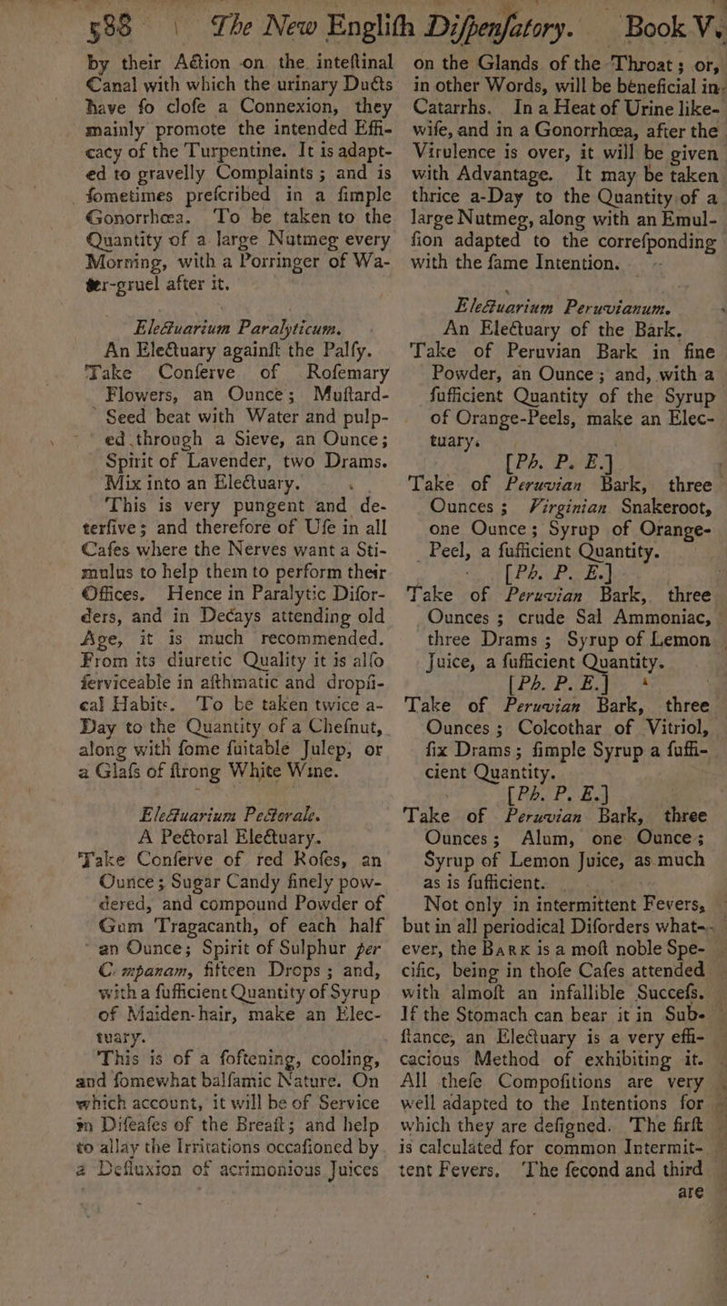 by their Aétion on the. inteflinal €anal with which the urinary Duéts have fo clofe a Connexion, they mainly promote the intended Effi- cacy of the Turpentine. It is adapt- ed to gravelly Complaints ; and is _ fometimes prefcribed in a fimple Gonorrhea. To be taken to the Quantity of a large Nutmeg every Morning, with a Porringer of Wa- ger-gruel after it. Ele@uarium Paralyticum. An EleQuary againft the Palfy. Take Conferve of Rofemary Flowers, an Ounce; Muftard- ed through a Sieve, an Ounce; Spirit of Lavender, two Drams. Mix into an EleQuary. This is very pungent and de- terfive; and therefore of Ufe in all Cafes where the Nerves want a Sti- mulus to help them to perform their Offices. Hence in Paralytic Difor- ders, and in Decays attending old Age, it is much recommended. From its diuretic Quality it is alfo ferviceable in afthmatic and dropfii- cal Habits. To be taken twice a- Day to the Quantity of a Chefnut, along with fome fuitable Julep, or a Glafs of flrong White Wine. EleGuarium Peforale. A Peétoral Ele€tuary. Take Conferve of red Rofes, an Ounce ; Sugar Candy finely pow- dered, and compound Powder of Gum Tragacanth, of each half “an Ounce; Spirit of Sulphur per C. mpanam, fifteen Drops ; and, with a fufficient Quantity of Syrup of Maiden-hair, make an Elec- tuary. This is of a foftening, cooling, and fomewhat balfamic Nature. On which account, it will be of Service mm Difeafes of the Breait; and help a Defluxton of acrimonious Juices on the Glands of the Throat; or, Catarrhs. Ina Heat of Urine like- with Advantage. It may be taken thrice a-Day to the Quantity of a large Nutmeg, along with an Emul- fion adapted to the correfponding with the fame Intention. ~ E Mguarives Pervianan An Ele€tuary of the Bark. Take of Peruvian Bark in fine fufficient Quantity of the Syrup of Orange-Peels, make an Elec- tuary. [PAL Perey Take of Peruvian Bark, Ounces ; Virginian Snakeroot, one Ounce; Syrup of Orange- _ Peel, a fufficient Quantity. | [Ph P. E.] Take of Peruvian Bark, three Juice, a fufficient Quantity. ed) Ee RN Take of Peruvian Bark, Ounces ; Colcothar of Vitriol, fix Drams ; fimple Syrup a fufhi- cient Quantity. [PA P. E.) Take of Peruvian Bark, three Ounces; Alum, one Ounce; Syrup of Lemon Juice, as: much as is fufficient. tent Fevers. ‘The fecond and third