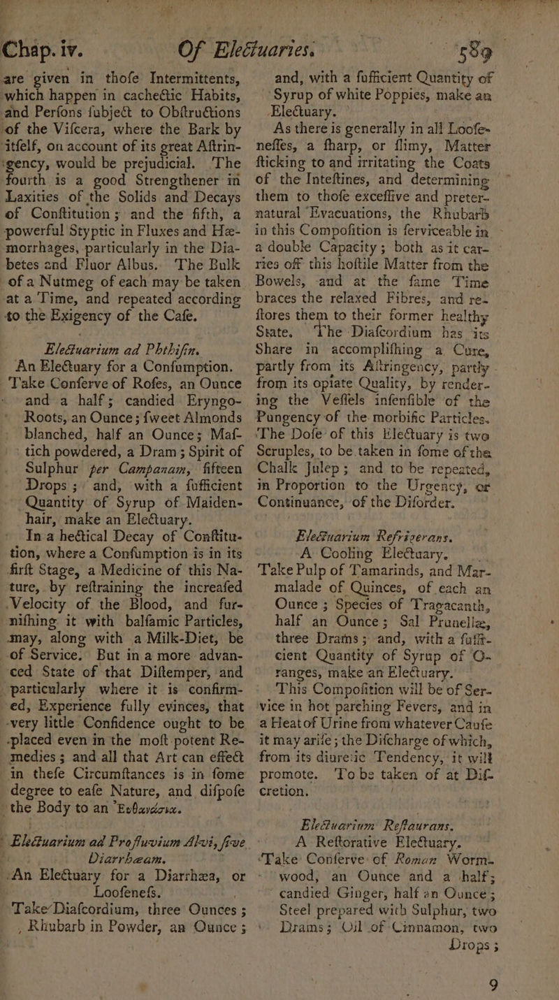 a Chap. iv. are given in thofe Intermittents, which happen in cacheétic Habits, and Perfons fubject to Obftrudtions -of the Vifcera, where the Bark by ‘itfelf, on account of its great Aftrin- ‘gency, would be prejudicial. The fourth is a good Strengthener in Laxities of the Solids and Decays of Conftitution ; and the fifth, a powerful Styptic in Fluxes and He- morrhages, particularly in the Dia- betes and Fluor Albus. The Bulk of a Nutmeg of each may be taken at a Time, and repeated according to the Exigency of the Cafe. Ele&amp;tuarium ad Phthifin. An EleQuary for a Confumption. Take Conferve of Rofes, an Ounce ~ and a half; candied Eryngo- Roots, an Ounce; {weet Almonds blanched, half an Ounce; Maf- _ tich powdered, a Dram ; Spirit of Sulphur per Campanam, fifteen Drops ; and, with a fofficient Quantity of Syrup of Maiden- hair, make an Electuary. ' Ina heétical Decay of Conftitu- tion, where a Confumption is in its firft Stage, a Medicine of this Na- ture, by reftraining the increafed Velocity of the Blood, and fur- nifhing: it with balfamic Particles, may, along with a Milk-Diet, be of Service. But in a more advan- ced State of that Diftemper, and . particularly where it is confirm- ed, Experience fully evinces, that -very little Confidence ought to be -placed even in the moft potent Re- medies ; and all that Art can effect in thefe Circumftances is in fome degree to eafe Nature, and difpofe the Body to an “Exbavdcsax. Diarrhbzam. | Loofenefs. Take’ Diafcordium, three Ounces ; 589 and, with a fuficient Quantity of Syrup of white Poppies, make an Electuary. ° As there is generally in all Loofe- nefles, a fharp, or flimy, Matter fticking to and irritating the Coats of the Inteftines, and determining them to thofe exceflive and preter- natural ‘Eivacuations, the Rhubarb in this Compofition is ferviceable in - a double Capacity; both asit car- - ries of this hoftile Matter from the Bowels, and at the fame Time braces the relaxed Fibres, and re. ftores them to their former healthy State. The Dialeordiam has ‘its Share in accomplifhing a Cure, partly from its Aitringency, partly from its opiate Quality, by render- ing the Veffels infenfible of the Pungency of the. morbific Particles. ‘The Dofe of this EleGtuary is two Scruples, to be taken in fome of tha Chalk Julep; and to be repeated, in Proportion to the Urgency, or Continuance, of the Diforder. EleSuarium Refrizerans. ‘A Cooling Electuary, Take Pulp of Tamarinds, and Mar- malade of Quinces, of each an Ounce ; Species of Tragacanth, half an Ounce; Sal Pranelle, three Drams; and, with a fufft- cient Quantity of Syrup of 0. ranges, make an Ele¢tuary. This Compofition will be of Ser- vice in hot parehing Fevers, and in a Heat of Urine from whatever Caufe it may arife ; the Difcharge of which, from its diuretic Tendency, it will promote. Tobe taken of at Dif cretion. why Elefuarium Reflaurans. A Reftorative EleCtuary. wood, an Ounce and a half; candied Ginger, half an Ounce ; Steel prepared with Sulphar, two rams; Oil of Cinnamon, two Drops ; 9