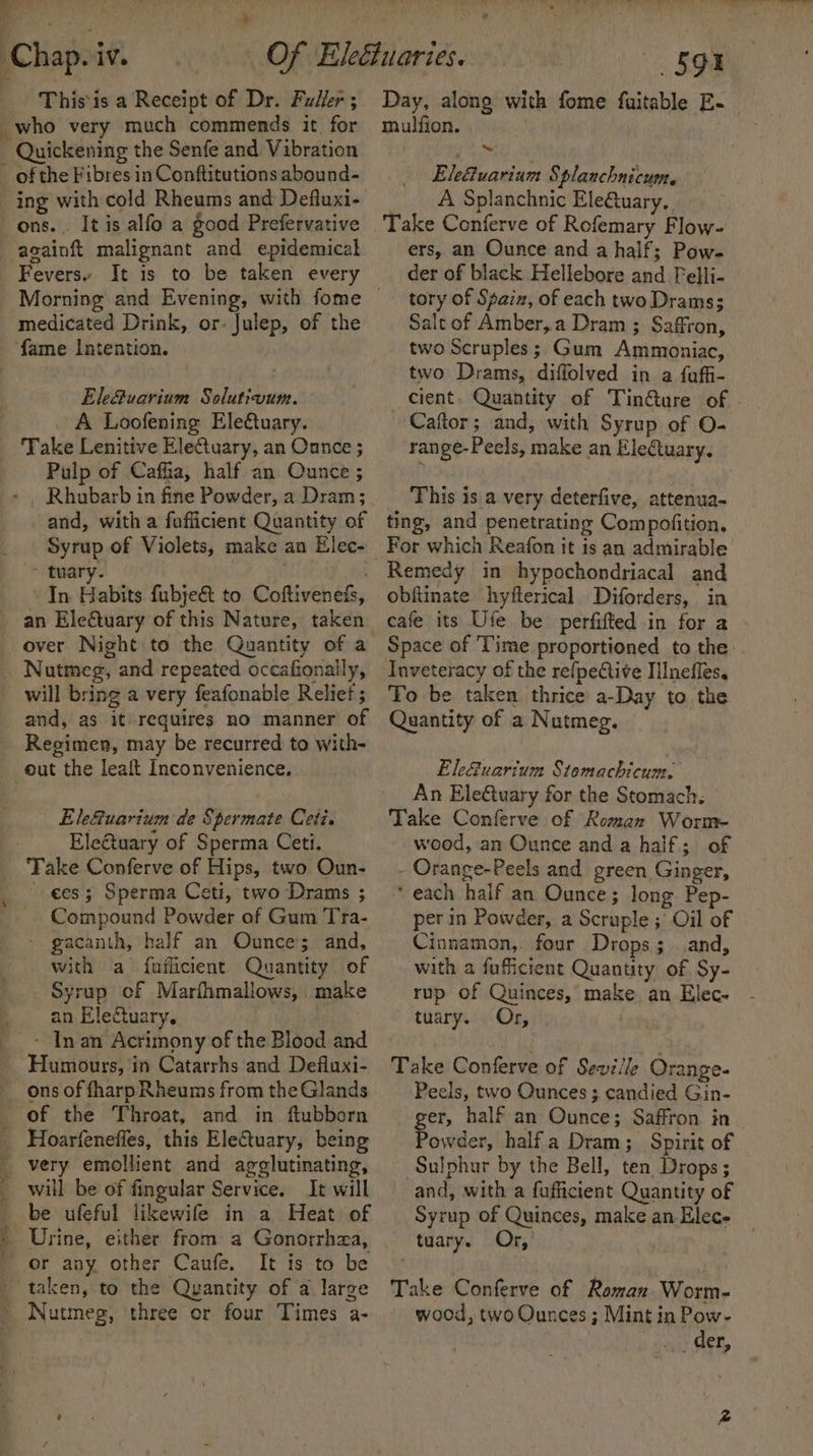 : wean a Chap. iv. This'is a Receipt of Dr. Fuller ; _who very much commends it. for Quickening the Senfe and Vibration _ of the Fibres in Conftitutions abound- ing with cold Rheums and Defluxi- ons. It is alfo a good Prefervative -againft malignant and epidemical Fevers. It is to be taken every medicated Drink, or- Julep, of the fame Intention. Ele&amp;uarium Solutivum. A Loofening Eleétuary. Take Lenitive Electuary, an Ounce ; Pulp of Caffia, half an Ounce ; Rhubarb in fine Powder, a Dram; and, with a foflicient Quantity of ~ tuary. ' In Habits fubje&amp; to Coftiveneds, an Eleétuary of this Nature, taken _ Nutmeg, and repeated occafionally, will bring a very feafonable Reliet ; and, as it) requires no manner of Regimen, may be recurred to with- out the leaft Inconvenience, Ele&amp;uarium de Spermate Ceti. Electuary of Sperma Ceti. Take Conferve of Hips, two Oun- ees; Sperma Ceti, two Drams ; Compound Powder of Gum Tra- - gacanth, half an Ounce’; and, with a fuflicient Quantity of Syrup of Marfhmaliows, make an Electuary. __~ Inan Acrimony of the Blood and Humours, in Catarrhs and Defluxi- ons of fharp Rheums from the Glands _ of the Throat, and in ftubborn Hoarfenefles, this EleCtuary, being _ very emollient and agglutinating, _ will be of fingular Service. It will be ufeful likewife in a Heat of ' Urine, either from a Gonorrhea, ' or any other Caufe. It is to be taken, to the Quantity of a large Nutmeg, three or four Times a- ¥ «SOR mulfion. Eletuarium Splanchnicum, A Splanchnic Ele@tuary.. Take Conferve of Rofemary Flow- ers, an Ounce and a half; Pow- der of black Hellebore and Felli- tory of Spain, of each two Drams; Salt of Amber,.a Dram ; Saffron, two Scruples; Gum Ammoniac, two Drams, diffolved in a faffi- Caftor; and, with Syrup of O- range-Peels, make an Electuary. This is a very deterfive, attenua- ting, and penetrating Compofition, For which Reafon it is an admirable Remedy in hypochondriacal and obftinate hyfterical Diforders, in cafe its Ufe be perfifted in for a Space of 'Time proportioned to the Inveteracy of the refpeCtive Iilnefles. To be taken thrice a-Day to. the Quantity of a Nutmeg. Ele@uarium Stomachicum. An Ele€tuary for the Stomach. Take Conferve of Roman Worm wood, an Ounce and a half; of - Orange-Peels and green Ginger, ‘ each half an Ounce; long Pep- per in Powder, a Scruple ; Oil of Cinnamon, four Drops; and, with a fuficient Quantity of Sy- tuary. Or, Take Conferve of Sewiile Orange- ‘Peels, two Ounces ; candied Gin- ger, half an Ounce; Saffron in Powder, halfa Dram; Spirit of Sulphur by the Bell, ten Drops ; and, with a fufficient Quantity of Syrup of Quinces, make an Elec- tuary. Or, Take Conferve of Roman. Worm- wood, two Ounces ; Mint in Pow- + wieght COE