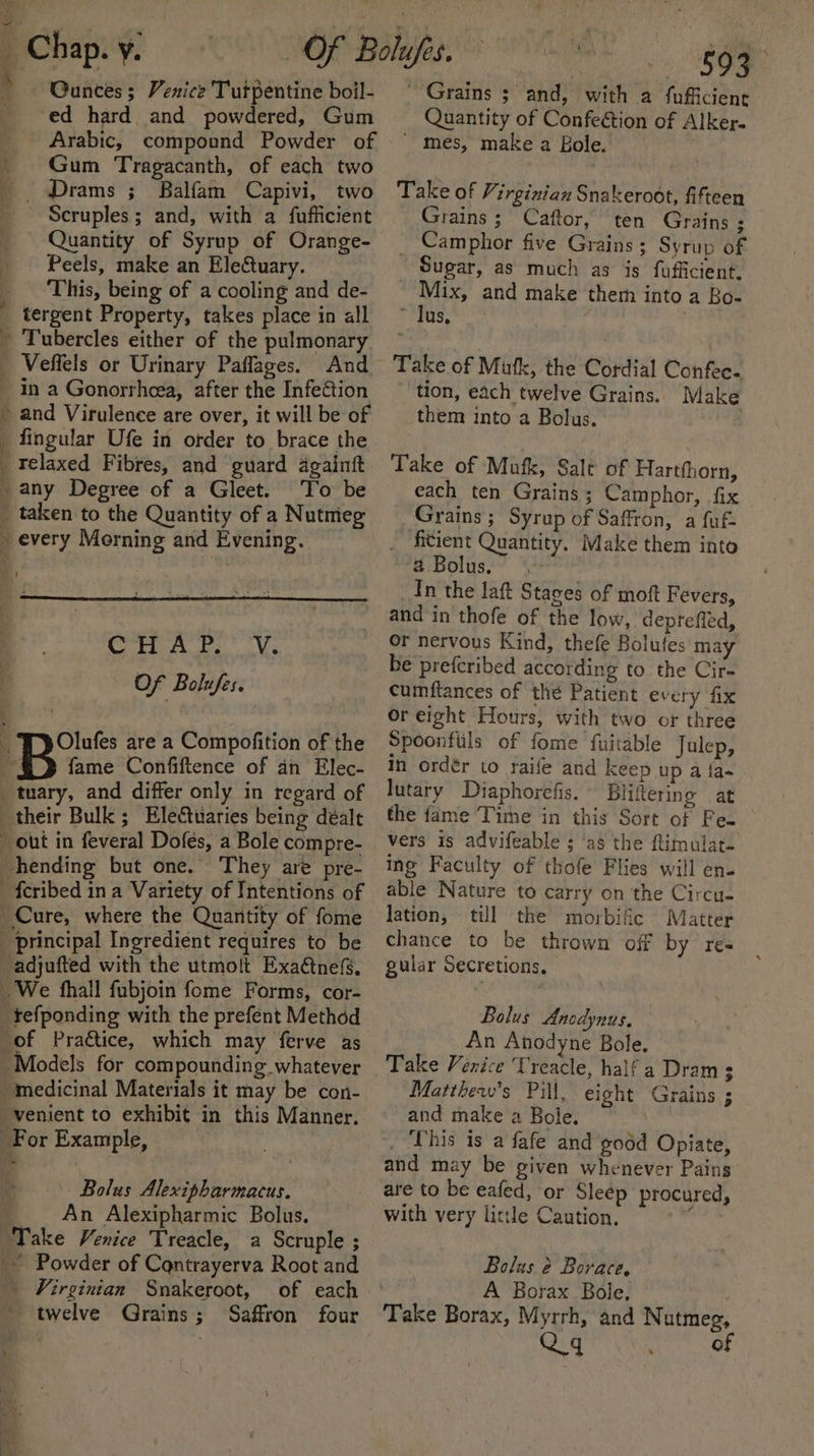 J Gunces ; Venice Turpentine boil- ‘ed hard and powdered, Gum Arabic, compound Powder of Gum Tragacanth, of each two Drams ; Balfam Capivi, two . Scruples; and, with a fufficient Peels, make an Electuary. This, being of a cooling and de- 3 ‘ Ee  { h } aS a oes Tubercles either of the pulmonary Veffels or Urinary Paflages. And in a Gonorrheea, after the InfeGion and Virulence are over, it will be of fingular Ufe in order to brace the relaxed Fibres, and guard againtt any Degree of a Gleet. To be taken to the Quantity of a Nutmeg every Morning and Evening. Ch a Vs Of Bolufes. Olufes are a Compofition of the fame Confiftence of an Elec- They are pre- Bolus Alexipharmacus. An Alexipharmic Bolus. _ Virginian Snakeroot, of each - twelve Grains; Saffron four i SOS “Grains ; and, with a fufficient Quantity of Confeétion of Alker-  mes, make a Bole. Take of Virginian Snakeroot, fifteen Grains; Caftor, ten Grains ; Sugar, as much as is fufficient, ~ Mix, and make them into a Bo- ~ lus, Take of Mutk, the Cordial Confec. tion, each twelve Grains. Make them into a Bolus. Take of Mutk, Salt of Hartfhorn, each ten Grains ; Camphor, fix Grains ; Syrup of Saffron, a fuf- ficient Quantity. Make them into # Bolus, In the lat Stages of moft Fevers, and in thofe of the low, depreffed, or nervous Kind, thefe Bolufes may be prefcribed according to the Cir- cumftances of thé Patient every fix or eight Hours, with two or three Spoonfiils of fome fuitable Julep, In ordér to raife and keep up a fa~ lutary §Diaphorefis. Bliftermge at the fame Time in this Sort of Fe. vers is advifeable ; ‘as the flimulat- ing Faculty of thofe Flies will en- able Nature to carry on the Circu- lation, till the morbifc Matter chance to be thrown off by res gular Secretions, Bolus Anodynus, An Anodyne Bole. Matthew's Pill, eight Grains ; and make a Bole. _ ‘This is a fafe and good Opiate, and may be given whenever Pains are to be eafed, or Sleep procured, with very little Caution. ax Bolus é Borace, . A Borax Bole, Take Borax, Myrrh, and Nutmeg, Qq j of