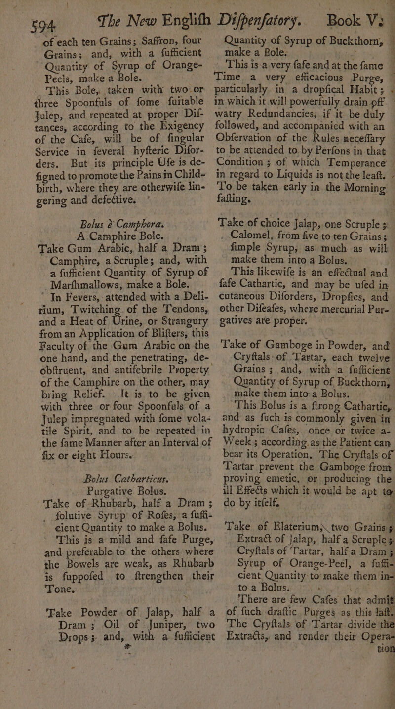 of each ten Grains; Saffron, four Grains; and, with a fufficient Quantity of Syrup of Orange- Peels, make a Bole. This Bole, taken with two or three Spoonfuls of fome fuitable Julep, and repeated at proper Dif- tances, according to the Exigency of the Cafe, will be of fingular Service in feveral hyfteric Difor- ders. But its principle Ufe is de- figned to promote the Pains in Child- birth, where they are otherwile lin- gering and defective. Bolus &amp; Camphora. | A Camphire Bole. Take Gum Arabic, half a Dram ; Camphire, aScruple; and, with a fufficient Quantity of Syrup of Marfhmallows, make a Bole. In Fevers, attended with a Deli- rium, Twitching. of the Tendons, and a Heat of Urine, or Strangury from an Application of Blifters, this Faculty of the Gum Arabic on the one hand, and the penetrating, de- of the Camphire on the other, may bring Relief. It is to be given with three or four Spoonfals of a Julep impregnated with fome vola- tile Spirit, and to be repeated in the fame Manner after an Interval of fix or eight Hours. Bolus Catharticus. Pargative Bolus. _ Take of Rhubarb, half a Dram ; _ folutive Syrup of Rofes, a fuffi- cient Quantity to make a Bolus. This is a mild and fafe Purge, and. preferable to the others where the Bowels are weak, as Rhubarb is fuppofed to ftrengthen their Tone. : Fake Powder. of Jalap, half a Dram ; Oil of Juniper, two Drops 5: and, with a fuflicient make a Bole. aie . This is.a very fafe and at the fame Time a very efficacious Purge, particularly in a dropfical Habit ; in which it will powerfully drain off watry Redundancies, if it be duly followed, and accompanied with an Obfervation of the Rules neceflary to be attended to. by Perfons in that fafting. Take of choice Jalap, one Scruple s . Calomel, from five to ten Grains; fimple Syrup, as much as will make them into a Bolus. This likewife is an effeétual and fafe Cathartic, and may be ufed in cutaneous Diforders, Dropfies, and other Difeafes, where mercurial Pur- gatives are proper. | Take of Gamboge in Powder, and make theminto:a Bolus. This Bolus is a ftrong Cathartie, and as fuch is commonly given in hydropic Cafes, once or twice a- Week ; according. as the Patient can bear its Operation, The Cryftals of Tartar prevent the Gamboge from proving emetic, er producing the ul Effects which it would be apt to do by itfelf, ae Take of Elaterium) two Grains ¢ _ Extraé&amp;t of Jalap, half a Scruples Cryftals of ‘Tartar, halfa Dram 3 Syrup of Orange-Peel, a fuii- cient. Quantity to:make them in= to a Bolus. ‘i ‘ There are few Cafes that admit of fuch draftic Purges as this laft. The Cryftals of ‘Tartar divide the Extracts, and render their Opera- tion ee ae - ~~ eee