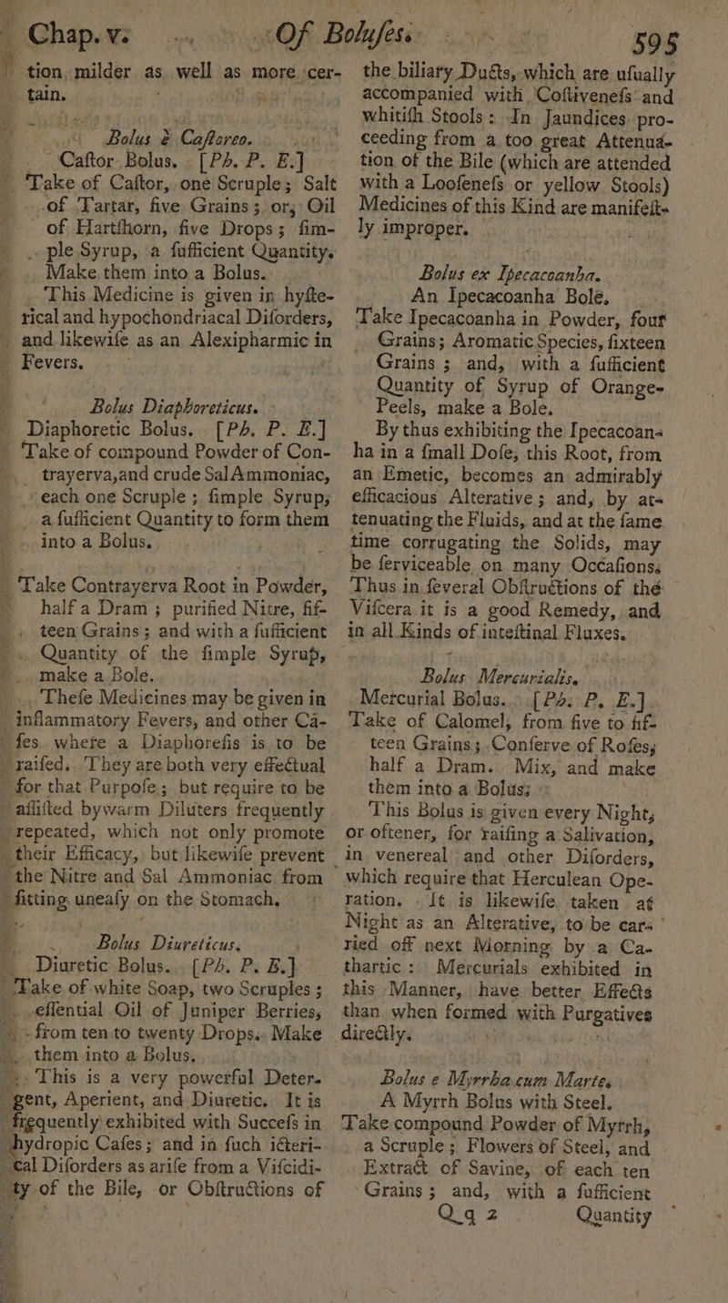 - Chap.v: ' tion, milder as 0 Bolus &amp; Caftoreo... .: ’ .. Caftor, Bolus. . [PA P. Ex] ' Take.of Caftor, one Scruple; Salt _..of /Fartar, five Grains; or; Oil of Hartfhorn, five Drops; fim- _ .. ple Syrup, a fufficient Quantity. ' . Make. them into a Bolus.- . Fhis Medicine is given in hyfte- _ rical and hypochondriacal Diforders, _ and likewile as an Alexipharmie in _ Fevers. well as more. ‘cer- Bolus Diaphoreticus. Diaphoretic Bolus. [Ps. P. £.] - Take of compound Powder of Con- trayerva,and crude SalAmmoniac, each one Scruple ;. fimple Syrup; a fufficient Quantity to form them ’ ...into a Bolus. ; my _ Take Contrayerva Root in Powder, » halfa Dram; purified Nitre, fif- . teen Grains; and with a fufficient make a Bole. Thefe Medicines may be given in _ inflammatory Fevers, and other Ca- _ fes. whete a Diaphorefis is to be - raifed,. They are both very effectual for that Purpofe.; but require to be aflifted bywarm Diluters frequently repeated, which not only promote the Nitre and Sal Ammoniac from “fitting. uneafy on the Stomach, |... Bolus Diureticus. 2 Diuretic Bolus... (P+. P. B.} ‘Fake of white Soap, two Scruples ; _.-eflential Oil of Juniper Berries, +» from ten-to twenty Drops. Make _. them into a Bolus, : '., This is a very powerful Deter. gent, Aperient, and Diuretic. It is “frequently exhibited with Succefs in _hydropic Cafes; and in fuch icteri- _€al Diforders as arife from a Vifcidi- ty of the Bile, or Obftructions of ‘ate ake the biliary Duats, which are ufually accompanied with Coftivenefs and whitith Stools: In Jaundices. pro- ceeding from a too great Attenud - tion of the Bile (which are attended with a Loofenefs or yellow. Stools) Medicines of this Kind are manifei- fp ly improper, — Bolus ex Ipecacoanha. .. An Ipecacoanha Bole. ‘Take Ipecacoanha in Powder, four Grains; Aromatic Species, fixteen Grains ; and, with a fufficient Quantity of Syrup of Orange- - Peels, make a Bole. By thus exhibiting the Ipecacoan- ha in a {mall Dofe, this Root, from an Emetic, becomes an admirably efficacious Alterative; and, by at- tenuating the Fluids, and at the fame. time corrugating the Solids, may be feryiceable on many Occafions. Thus in feveral Obfruétions of thé ~ Vifcera it is a good Remedy, and in all Kinds of intedtinal Fluxes. Bolus Mercurialis. . _Metcurial Bolus... .[P4: P. E.] Take of Calomel, from five to fif- teen Grains ;..Conferve of Rofes, half a Dram. Mix, and make them into.a Bolus: This Bolus is given every Night, or oftener, for raifing a Salivation, in venereal and other Diforders, which require that Herculean Ope- ration. . [t is likewife taken aé¢ Night as an Alterative, to be cars ’ ried of next Morning by.a Ca- thartic: Mercurials exhibited in this Manner, have better Effe&amp;ts than. when formed with Purgatives diretly. iy ; Ne Bolus e Myrrhacum Marte. A Myrrh Bolus with Steel. Take compound Powder of Myrrh, a Scruple ; Flowers of Steel, and Extract of Savine, of each ten Grains ; and, with a fufficient