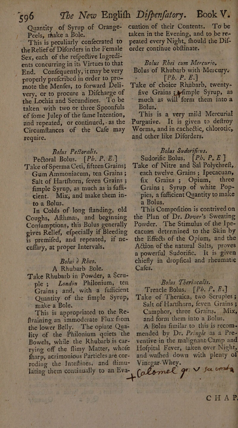 — / Quantity of Syrup of Orange- Peels, rhake a Bole. This is peculiarly confecrated to Sex, each of the refpeétive Ingredi- End. Confequently, itmay be very properly prefcribed in order to pro- mote the Menfes, to forward Deli- very, or to procure a Difcharge of the Lochia and Secundines. ‘To be taken with two or three Spoonfuls of fome Julep of the fame Intention, and repeated, or continued, - as the Circumftances of the Cafe may require. Bolus Peforalis. - Peftoral Bolus. (Ps. P, £.] ‘Take of Sperma Ceti, fifteen Grains3 Gum Ammoniacam, ten Grains ; Salt of Hartfhorn, feven Grains ; fimple Syrup, as much as is fuffi- cient. Mix, and make them in- to a Bolus. : In Colds of long ftanding, old Coughs, Afthmas, and beginning Confumptions, this Bolus generally gives Relief, efpecially if Bleeding is premifed, and repeated, if ne- ceflary, at proper Intervals. Bolus é Rheo. A Rhubarb Bole. Take Rhubarb in Powder, a Scru- ple 3 London Philonium, ten Grains; and, with a fufficient Quantity of the fimple Syrup, ~ make a Bole. ; This is appropriated to the Re- ftraining an immoderate Flux from the lower Belly. The opiate Qua- lity of the Philonium quiets the Bowels, while the Rhubarb is car- ‘rying off the flimy Matter, whofe fharp, acrimonious Particles are cor- roding the Inteftines, and dtimu- lating them continually to an Eva- cuation of their Contents. To be taken in the Evening, and to be re+ peated every Night, fhould the Dif- order continue obftinate. ~ Bolus of Rhubarb with Mercury. [Ph. P. E.] : Take of choice Rhubarb, twenty- five Grains ;4fimple Syrup, as - much as will form them into a ~ Bolus. : This is a very mild Mercurial Purgative. It is given to deftroy Worms,. and in cacheétic, chlorotic, and other like Diforders. _ Bolus Sudorificus. Sudorific Bolus. [Ps. P, E } Take of Nitre and Sal Polychreft, , ~ each twelve Grains ; Ipecacuan, fix Grains ; Opium, three Grains ; Syrup. of white Pop- - “pies, a fafficient Quantity to make a Bolus. dest - This Compofition is contrived on the Plan of Dr. Dover’s Sweating Powder. The Stimulus of the Ipe- cacnan determined to the Skin by the Effects of:the Opium, and the Action of the natural Salts, proves a powerful Sudorific. It is given chiefly in dropfical and rheumatic Cafes. Bolus Theriacalis. Treacle Bolus:. [P+. P. Ei] Take of Theraica, two Scruples 5 Salt of Hartfhorn, feven Grains ; Camphor, three Grains. Mix, and form them into a Bolus. | A Bolus fimilar to this is recom- mended by Dr. Pringle as a Pre- ventive in the malignant/Camp and Hofpital Fever, taken over Night, and wafhed down with plenty of Vinegar- Whey. a a CHAP,