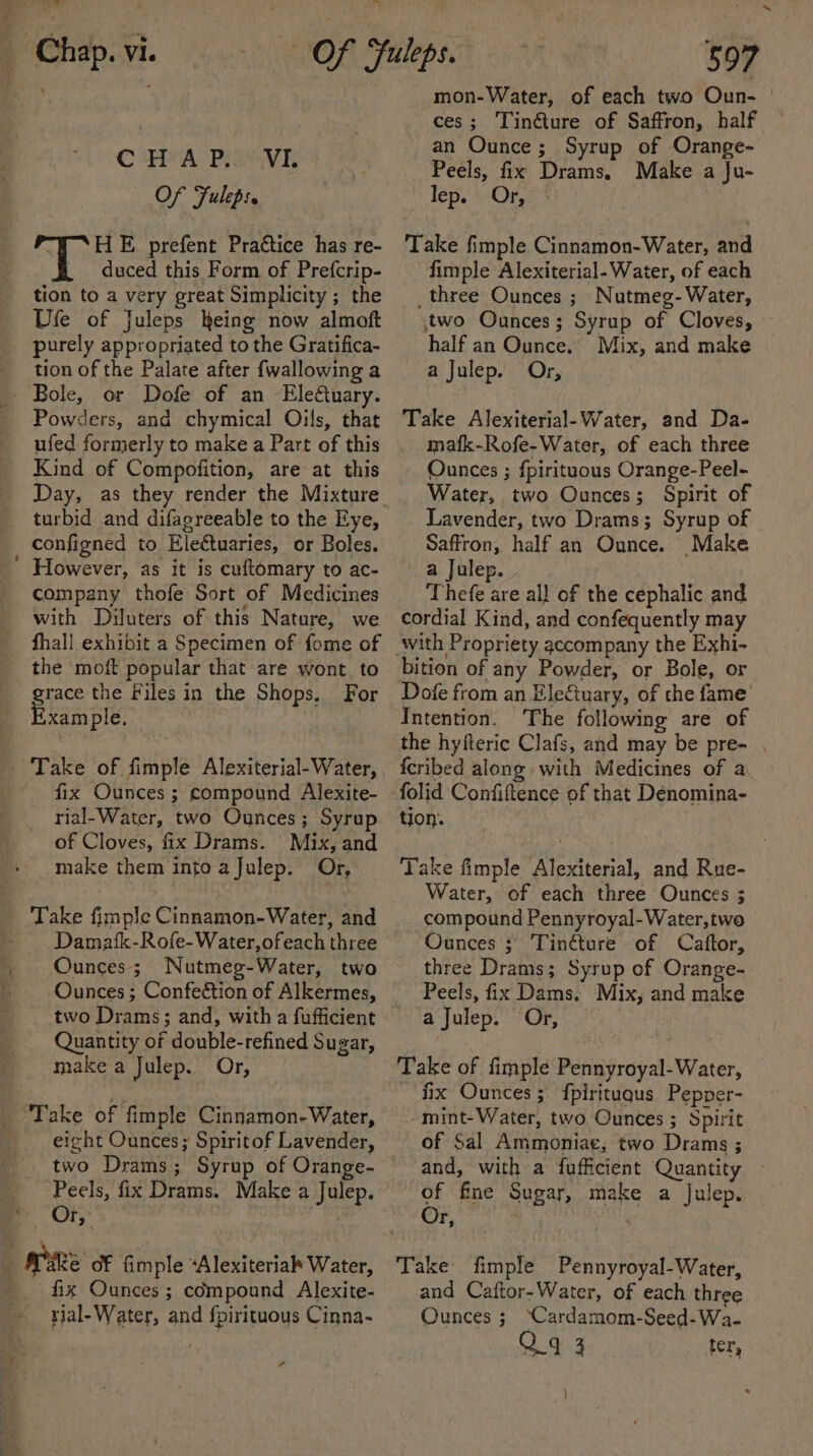 - pw Of Fuleps. “HE prefent Practice has re- duced this Form of Prefcrip- tion to a very great Simplicity ; the Ufe of Juleps heing now almoft purely appropriated to the Gratifica- tion of the Palate after {wallowing a Bole, or Dofe of an Eleétuary. Powders, and chymical Oils, that ufed formerly to make a Part of this Kind of Compofition, are at this Day, as they render the Mixture turbid and difagreeable to the Eye, configned to Eleétuaries, or Boles. However, as it is cuftomary to ac- company thofe Sort of Medicines with Diluters of this Nature, we fhall exhibit a Specimen of fome of the moft popular that are wont to grace the Files in the Shops, For xample. | Take of fimple Alexiterial-Water, fix Ounces ; compound Alexite- rial-Water, two Ounces; Syrup of Cloves, fix Drams. Mix, and make them into a Julep. Or, Damatk-Rofe-Water,ofeach three Ounces; Nutmeg-Water, two two Drams; and, with a fufficient Quantity of double-refined Sugar, make a Julep. Or, eight Ounces; Spiritof Lavender, two Drams; Syrup of Orange- Peels, fix Drams. Make a Julep. Or, fix Ounces; compound Alexite- yial- Water, and {pirituous Cinna- 4 597 mon-Water, of each two Oun- | ces; Tin@ure of Saffron, half an Ounce; Syrup of Orange- Peels, fix Drams, Make a Ju- Tepi.'s\Or. Take fimple Cinnamon-Water, and fimple Alexiterial-Water, of each _three Ounces ; Nutmeg- Water, two Ounces; Syrup of Cloves, » half an Ounce.’ Mix, and make a Julep. Or, Take Alexiterial-Water, and Da- mafk-Rofe-Water, of each three Ounces ; fpirituous Orange-Peel- Water, two Ounces; Spirit of Lavender, two Drams; Syrup of Saffron, half an Ounce. Make a Julep. Thefe are all of the cephalic and cordial Kind, and confequently may bition of any Powder, or Bole, or Intention. The following are of the hyfteric Clafs, and may be pre- . fcribed along with Medicines of a folid Confiftence of that Dénomina- tion. Take fimple Alexiterial, and Rue- Water, of each three Ounces ; compound Pennyroyal-Water,two Ounces ; Tinéture of Caftor, three Drams; Syrup of Orange- Peels, fix Dams, Mix, and make a Julep. Or, Take of fimple Pennyroyal-Water, fix Ounces; fpirituqus Pepper- mint-Water, two Ounces ; Spirit of Sal Ammoniae; two Drams ; and, with a fufficient Quantity - of fne Sugar, make a Julep. Poo Take fimple Pennyroyal-Water, and Caftor-Water, of each three Ounces ; ‘Cardamom-Seed-Wa- Q9 3 ter, }