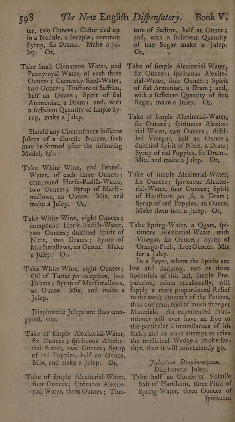 - 598 ter, two Ounces ; Caftor tied up in a Nodule, a Scruple ; common Syrup, fix Drams. Make a Ju- lep. Or, Take fmall Cinnamon Water, and ‘Pennyroyal Water, of each three Ounces ; Carraway-Seed-Water, two Ounces; Tincture of Saffron, half an Obes ; Spirit of Sal Ammoniac, a Dram; and, with a fufficient Quantity of fimple Sy- rup, make a Julep. Should any Circumftance indicate Juleps of a diuretic Nature, fach may be formed after the following Model, Ge. fae White Wine, ang Fennel- Water, of each three Ounces ; compound Horfe-Radifh-Water, two Ounces; Syrup of Marfh- mallows, an Ounce. Mix, and make a Julep. Or, ; Take White Wine, eight prece % 3 ‘compound Horfe-Radifh-Water, two Ounces; dulcified Spirit of Nitre, two Drams ; Syrup -of Marfhmallows, an Ounce. Make a Julep. Or, Take White ‘Wine, eight Ounces ; Oil of Tartar per deliquium, two Drams ; Syrup of Marfhmallows, an Ounce. Mix, and make a - Julep, Diaphoretic Juleps are thus c com- poled, wiz, T ake of fimple Alexiterial-Water, fix Cunces 3: fpirituous Alexite- rial- Water, two Ounces; Syrup of red Poppies, half an Ounce. tix, and make a Julep. Or, ‘Take of fimple Alexiterial- Water, four Ounces; fpirituous Alexite- ‘«rlal-Water, three Ounces; Tinc- Book Vi ture of Saffron, half an Ounce; and, with a fufficient Quantity of fine Sugar make a -Julep. Or, / * ' 9 ais fix Ounces; fpirituous Alexite- nial-Water, four Ounces; Spirit of Sal Armoniac, a Dram ; and, with a fufficient Quantity of fine Sugar, make a Julep. Orx,- Take of fimple Alexiterial- Water, fix Ounces ; {pirituous Alexite- rial-Water, two Ounces ; diftil- led Vinegar, half an Batites ; dulcified Spirit of Nitre, a Dram; Syrup of red Poppies, fix Drams. Mix, and make a Julep. Or, Take of fimple Alexiterial-Water, . fix Ounces ; {pirituous Alexite- rial-Water, four Ounces; Spirit of Harthhorn per fe, a Dram; Syrup of red Poppies, an Ounce. ~ Make them into a Julepe Or, — Take Spring- Water, a Quart, {pi- rituous Alexiterial-Water with Vinegar, fix Ounces; Syrup of © Orange-Peels, three Ounces. Mix for a Julep. Ina Fayed where the Spirits are low and flagging, two or. three Spoonfuls -of this laf, fimple’ Pre- paration, » taken occafionally, will fupply a more proportioned Relief to the weak Stomach of the Patient, © Materials. An experienced Prac-~ titioner will ever have an Eye to_ the particular Circumfances of his. Sick; and no ways attempt to drive” the ‘medicinal Wedge.a Stroke far-_ ther, than ‘it will convene uty go. ; Fulapium Diaphoreticum. Diaphoretic Julep. 3 Take’ half an Ounce ‘of Volatile ; Salt of Hartthorn, three Pints of Spring- Water, three Ounces of fpirituous |