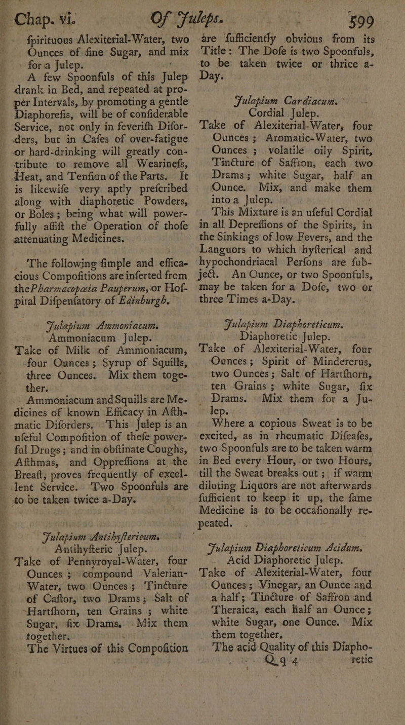 8 Se ers Ounces of fine Sugar, and mix fora Julep. ‘ Be A few Spoonfuls of this Julep drank in Bed, and repeated at pro- Diaphorefis, will be of confiderable ders, but in Cafes of over-fatigue or hard-drinking will greatly con- tribute to remove all Wearinefs, Heat, and Tenfian of the Parts. It is likewife very aptly prefcribed along with diaphoretic Powders, or Boles; being what will power- fully affift the Operation of thofe _ The following fimple and effica- cious Compofitions are inferted from thePharmacopeia Pauperum, or Hof- pital Difpenfatory of Edinburgh. | Fulapium Ammoniacum. Ammoniacum Julep. three Ounces. Mix them toge- ther. Ammoniacum and Squills are Me- dicines of known Efficacy in Afth- matic Diforders. ufeful Compofition of thefe power- ful Drags ; and in obftinate Coughs, Afthmas, and Oppreflions at the Fulapium Antiby/erieums all Antihyfteric Julep. Ounces ; compound Valerian- Water, two Ounces; ‘Tincture of Caftor, two Drams; Salt of ~Harthorn, ten Grains ; white Sugar; fix Drams. . Mix them together. ve Compofition | | 599 are fufficiently obvious from its Title: The Dofe is two Spoonfuls, to be taken twice or thrice a- Day. Fulapium Cardiacum. Cordial Julep. Take of Alexiterial-Water, four Ounces ; Aromatic-Water, two Ounces ;_ volatile. oily Spirit, Tin@ture of Saffron, each two Drams; white Sugar, half an Ounce. Mix; and make them intoa Julep. ? This Mixture is an ufeful Cordial in all Depreffions of the Spirits, in the Sinkings of low Fevers, and the Languors to which hyfterical and hypochondriacal Perfons are {fub- ject. An Ounce, or two Spoonfuls, — may be taken fora Dofe, two o three ‘Times a-Day. Fulapium Diaphoreticum. Diaphoretic: Julep. Take of Alexiterial-Water, four ‘Ounces ; Spirit of Mindererus, two Ounces; Salt of Hartfhorn, ten Grains ; white Sugar, fix _ Drams. Mix them for a Ju- lep. | Where a copious Sweat is to be excited, as in rheumatic Difeafes, two Spoonfuls are to be taken warm in Bed every’ Hour, or two Hours, till the Sweat breaks out ;_ if warm! diluting Liquors are not afterwards fufficient to keep it up, the fame Medicine is to be occafionally re- Fulapium Diaphoreticum Acidum. _. Acid Diaphoretic Julep. Take of Alexiterial-Water, four Ounces; Vinegar, an Ounce and a half; Tin@ure of Saffron and Theraica, each Half an Ounce; white Sugar, one Ounce. Mix them together. . The acid Quality of this Diapho- ars iQegig retic