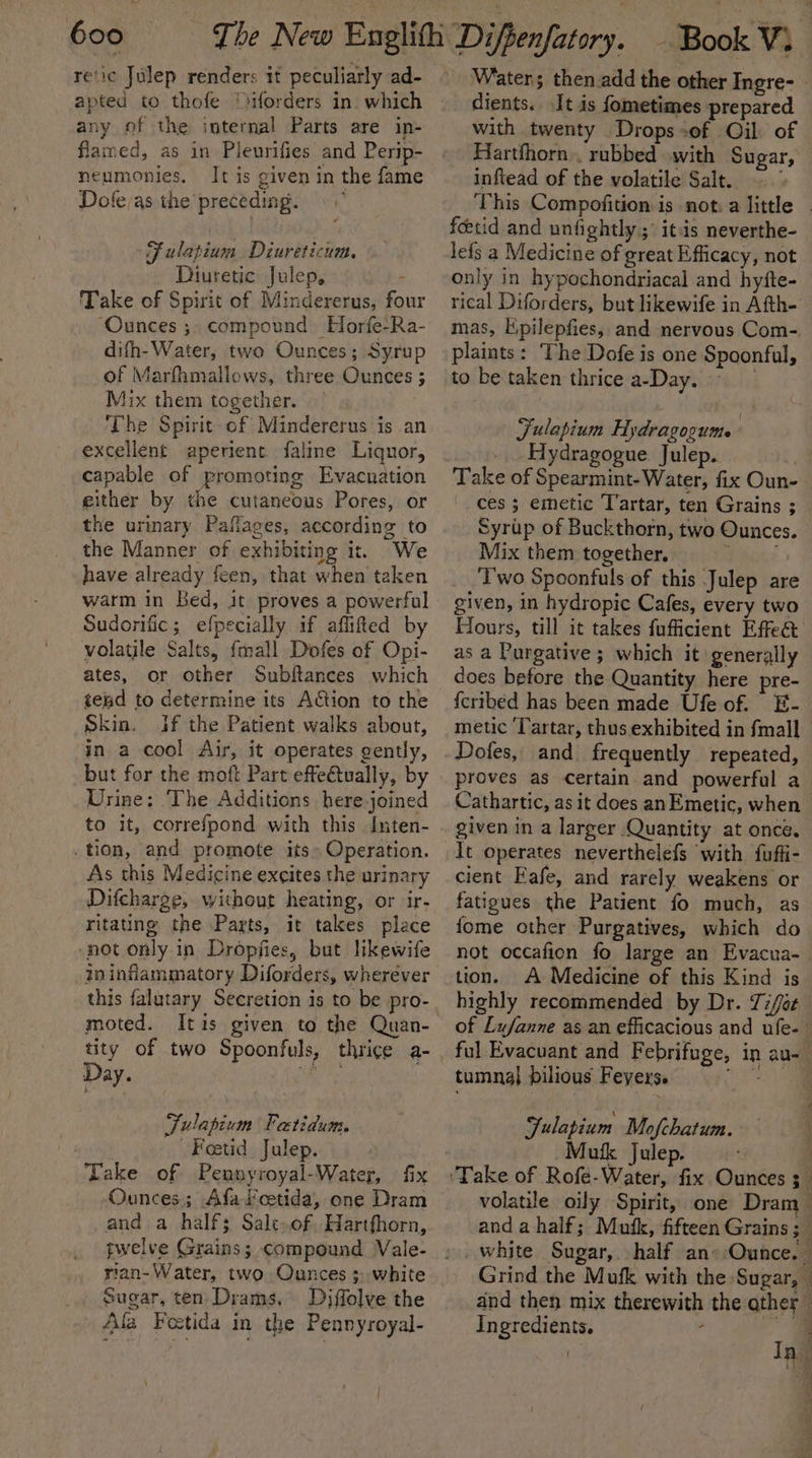 re‘ic Julep renders it peculiarly ad- apted to thofe “Hforders in. which any of the internal Parts are in- flamed, as in Pleurifies and Perip- neumonies. It is given in the fame Dole/as the preceding. Fulapium Diureticum. Diuretic Julep, — Take of Spirit of Mindererus, four “Ounces ;- compound Horfe-Ra- difh- Water, two Ounces; Syrup of Marfhmallows, three Ounces 3 Mix them together. The Spirit of Mindererus is .an excellent aperient faline Liquor, capable of promoting Evacuation either by the cutaneous Pores, or the urinary Paflages, according to the Manner of exhibiting it. We have already feen, that when taken warm in Bed, it proves a powerful Sudorific; efpecially if aflifed by volatile Salts, {mall Dofes of Opi- ates, or other Subftances which tend to determine its Action to the Skin. Jf the Patient walks about, in a cool Air, it operates gently, but for the moft Part effeQtually, by Urine: The Additions here-joined to it, correfpond with this Inten- tion, and promote its» Operation. As this Medicine excites the urinary Difcharge, without heating, or ‘ir- ritating the Parts, it takes place ‘not only in Dropfies, but likewife ininflammatory Diforders, wherever this falutary Secretion is to be pro- moted. Itis given to the Quan- tity of two Spoontuls, thrice a- Day. ie Fulapium Fatidum. Feoetid Julep. ‘Take of Pennyroyal-Water, fix Ounces; Afascetida, one Dram and a half; Salt of. Hartfhorn, rian-Water, two Ounces ; white sugar, ten Drams, Djffolve the Ala Foetida in the Pennyroyal- _ Watens then add the other Ingre- | dients. Jt is fometimes prepared with twenty Drops -of Oil of Hartfhorn.. rubbed with Sugar, infiead of the volatile Salt. 4 This Compofition is not: a little . fetid and unfightly; itis neverthe- lefs a Medicine of great Efficacy, not only in hypochondriacal and hyfte- rical Diforders, but likewife in Afth- mas, E.pilepfies, and nervous Com- plaints: The Dofe is one Spoonful, to be taken thrice a-Day. Julapium Hydragogumte Hydragogue Julep. ) Take of Spearmint-Water, fix Oun- ces ; emetic Tartar, ten Grains ; Syrup of Buckthorn, two Ounces. Mix them together. aRaast ‘Two Spoonfuls of this Julep are given, in hydropic Cafes, every two Hours, till it takes fufficient Effe as a Purgative ; which it generally does before the Quantity here pre- {cribed has been made Ufe of. E- metic ‘Tartar, thus exhibited in fmall Dofes, and frequently repeated, proves as certain and powerful a Cathartic, as it does anEmetic, when given in a larger Quantity at once. It operates neverthelefs with fuffi- cient Eafe, and rarely weakens or fatigues the Patient fo much, as fome other Purgatives, which do not occafion fo large an Evacua- tion. A Medicine of this Kind is highly recommended by Dr. 7i/oz of Lufanne as an efficacious and ufe- ful Evacuant and Febrifuge, in au- tumnal] pilious Feyers. oes Fulapium Mofchatum. Mukk Julep. | volatile oily Spirit, one Dram and a half; Mufk, fifteen Grains 5 _ white Sugar, half an-:Ounce. Grind the Mufk with the Sugar, © and then mix therewith the other - Ingredients. , a