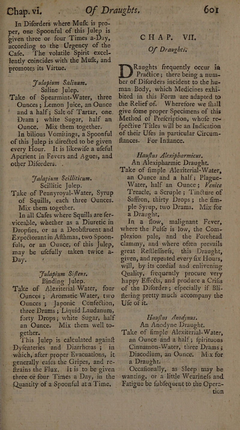 ‘ ; _# Chap.vi. In Diforders where Mufk is pro- given three or four Times a-Day, according to the Urgency of the Cafe. lently coincides with the Mufk, and promotes its Virtue. Fulapium Salinum. Saline Julep. » Take of Spearmint-Water, three Ounces ; Lemon Juice, an Ounce Dram ; white Sugar, half an Ounce. Mix them together. In bilious Vomitings, a Spoonful of this Julep is directed to be given every Hour. It is likewife a ufeful Aperient in Fevers and Agues, and other Diforders. . Falapium Scilliticum. Scillitic Julep. Take of Pennyroyal-Water, Syrup of Squills, each three Ounces. _ Mix them together. In all Cafes where Squills are fer- viceable, whether as a Diuretic in Dropfies, or as a Deobftruent and Expediorant in Afthmas, two Spoon- fuls, or an Ounce, of this Julep, may be ufefully taken twice a- Day. / : Fulapium Siffens. Binding Julep. Take of Alexiterial Water, four ‘Ounces ; Aromatic Water,. two Ounces ; Japonic Confection, three Drams ; Liquid Laudanum, forty Drops; white Sugar, half an Ounce. Mix them well to- gether. This Julep is calculated againft Dyfenteries and Diarrhceas 5; in which, after ‘proper Evacuations, it ftrains the Flux, Itis to be given three or four Times a Day, in the Quantity of a Spoonful ata Time, 601 CHAP, VII, Of Draughts: Raughts’ frequently occur in Practice; there being a num- ber of Diforders incident to the hu- man Body, which Medicines exhi- bited in this Form ‘are adapted to the Relief of. Wherefore we {hall give fome proper Specimens of this Method of Prefcription, whofe re« {fpective Titles will be an Indication of their Ufes in particular Circum- ftances. For Initance. Haufius Alexipharmicus. An Alexipharmic Draught. Take of fimple Alexiterial-Water, an Ounce and a half; Plague- ‘Water, half an Ounce; Venice Treacle, a Scruple ; Tin@ure of Saffron, thirty Drops; the fim- ple Syrup, two Drams. Mix for a Draught, | In a flow, malignant Fever, : where the Pulfe is low, the Com- plexion pale, and the Forehead clammy, and where often prevails great Reflleffnefs, this Draught, given, and repeated every fix Hours, will, by its cordial and enlivening Quality, frequently procure very happy Effects, and produce a Crifis of the Diforder; efpecially if Bli- ftering pretty much accompany the Ufe of it. Hauflus Anodynus. An Anodyne Draught. Take of fimple ‘Alexiterial-Water, an Ounce and a half; {pirituoas Cinnamon-Water, three Drams ; Diacodium, an Ounce. Mux for a Draught. » | NaH. Occafionally, as Sleep may be ~ wanting, or a little Wearinefs and tion