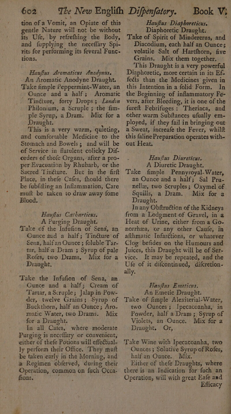 tion of a Vomit, an Opiate of this gentle Nature will not be without its Ufe, by refrefhing the Body, and fupplying the neceffary Spi- rits for performing its feveral Func- tions. Hanfius Aromaticus Anodynus. An Aromatic Anodyne Draught. - Take fimple ?eppermint-Water, an _ Ounce and a half; Aromatic Tin&amp;ere, forty Drops; London ‘Philonium, a Scruple ; the fim- ple Syrup, a Dram. Mix fer a Draught. i This is a very warm, quieting, and comfortable Medicine to the Stomach and Bowels; and will be of Service in flatulent colicky Dif- orders of thofe Organs, after a pro- per Evacuation by Rhubarb, or the Sacred Tingture. But in the firft Place, in thefe Cafes, fhould there be fubfifting an Inflammation, Care muft be taken to draw away fome Blood. Haufius Catharticus. A Purging Draught. Take of the Infufion of Sena, an Ounce and a half; Tinéture’ of Sena, halfan Ounce; foluble Tar- tar, halfa Dram ; Syrup of pale Rofes, two Dsams. Mix for a | Draught, Ros. 7 ‘Take the Infufion of Sena, an Ounce and a half; Cream of ‘Tartar, aScruple; Jalap in Pow- der, twelve Grains; Syrup of Buckthorn, half an Ounce; Aro. matic Water, two Drams. Mix for a Draught. In all Cates, where moderate Purging is neceflary or convenient, either of thefe Potions will effectual- ly perform their Office. They muit be faken early in the Morning, and a Regimen obferved, during their Operation, common on fuch Occa- ions. Haufius Diaphoreticus. _ Diaphoretic Draught: Take of Spirit of Mindererus, and Diacodium, each half an Ounces volatile Salt of Hartfhorn,. five Grains. Mix them together. This Draught is a very powerful - Diaphoretic, more certain in its Ef- fects than the Medicines given in this Intention in a folid Form. In the Beginning of inflammatory Fe- vers, after Bleeding, it is one of the fureft Febrifuges : Theriaca, and other warm Subftances ufually em- ployed, if they fail in bringing out a Sweat, increafe the Fever, whilft this faline Preparation operates with- Haufius Diureticus. A Diuretic Draught. | Take fimple Pennyroyal- Water, an Ounce and a half; Sal Pru- nellz, two Scruples; Oxymel of Squills, a Dram. Mix for a Draught. 7 Jn any Obftrnétion of the Kidneys from a Lodgment of Gravel, in a Heat of Urine, either from a Go- norrhea, or any other Caufe, in| afthmatic Infarétions, or whatever . Clog befides on the Humours and Juices, this Draught will be of Ser- vice. It may be repeated, and the Ufe of it difcontinued, difcretion- ally. Hauflus Emeticus. An Emetic Draught. Take of fimple Alexiterial-Water, two Ounces; Ipecacoanha,’ in Powder, half a Dram ;. Syrup of Violets, an Ounce. Mix for a Draught. Or, Take Wine with Ipecacoanha, two Ounces ; Solutive Syrup of Rofes, half an Ounce. Mix. sb vee Hither of thefe Draughts, where there is an Indication for fuch an © Operation, will with great Eafe aad — Efficacy -