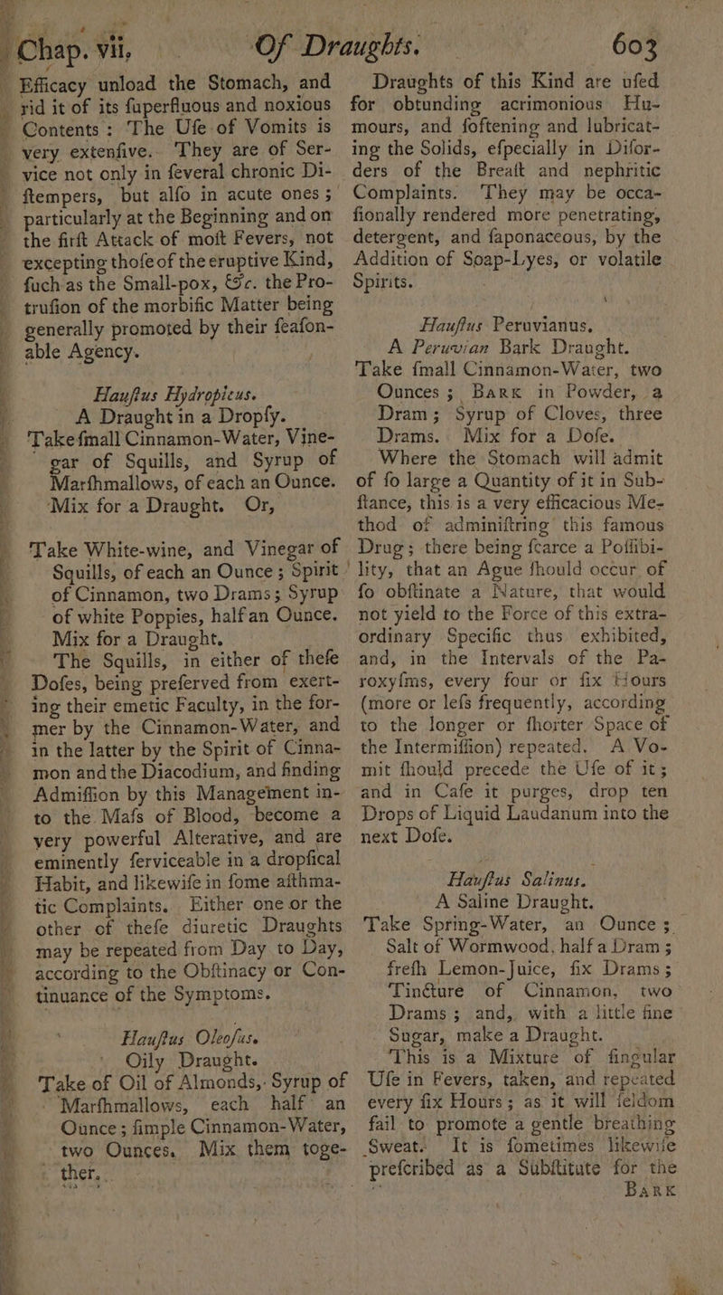 Contents: The Ufe of Vomits is ‘ ek Se ee ee ee vice not only in feveral chronic Di- ftempers, but alfo in acute ones ; particularly at the Beginning and om the firft Attack of moft Fevers, not excepting thofe of the eruptive Kind, fuch-as the Small-pox, &amp;c. the Pro- trufion of the morbific Matter being generally promoted by their feafon- able Agency. Haujfius Hydropicus. A Draught in a Dropfy. Take {mall Cinnamon- Water, Vine- gar of Squills, and Syrup of Marfhmallows, of each an Ounce. ‘Mix for a Draught. Or, Take White-wine, and Vinegar of Squills, of each an Ounce ; Spirit of Cinnamon, two Drams; Syrup of white Poppies, halfan Ounce. Mix for a Draught. The Squills, in either of thefe Dofes, being preferved from exert- ing their emetic Faculty, in the for- mer by the Cinnamon- Water, and in the latter by the Spirit of Cimna- mon and the Diacodium, and finding Admiffion by this Management in- to the Mafs of Blood, become a very powerful Alterative, and are eminently ferviceable in a dropfical Habit, and likewife in fome aithma- tic Complaints. Either one or the other of thefe diuretic Draughts may be repeated from Day to Day, according to the Obftinacy or Con- tinuance of the Symptoms. Hauftus Oleofus. Oily Draught. Take of Oil of Almonds,: Syrup of -Marfhmallows, each half an Ounce ; fimple Cinnamon- Water, two Ounces. Mix them toge- «ther, 603 Draughts of this Kind are ufed for obtunding acrimonious Hu- mours, and foftening and lubricat- ing the Solids, efpecially in Difor- ders of the Breaft and nephritic Complaints. ‘They may be occa- fionally rendered more penetrating, detergent, and faponaceous, by the Addition of Soap-Lyes, or volatile Spirits. Hauffus Peruvianus. A Peruvian Bark Draught. Take {mall Cinnamon-Water, two Ounces; Bark in Powder, a Dram; Syrup of Cloves, three Drams.. Mix for a Dofe. Where the Stomach will admit of fo large a Quantity of it in Sub- fiance, this is a very efficacious Me- thod of adminiftring this famous Drug; there being fcarce a Poffibi- fo obftinate a Nature, that would not yield to the Force of this extra- ordinary Specific thus exhibited, and, in the Intervals of the Pa- roxy{ms, every four or fix tiours (more or lefs frequently, according to the longer or fhorter Space of the Intermiffion) repeated. A Vo- mit fhould precede the Ufe of it; and in Cafe it purges, drop ten Drops of Liquid Laudanum into the next Dofe. Hauftus Salinus. A Saline Draught. Take Spring-Water, an Ounce; _— Salt of Wormwood, half a Dram ; frefh Lemon-Juice, fix Drams ;— Tin@ure of Cinnamon, two- Drams ; and, with a little fine . Sugar, make a Draught. This is a Mixture of fingular Ufe in Fevers, taken, and repeated every fix Hours; as it will feldom fail to promote a gentle breathing Sweats It is fometimes likewile Bark