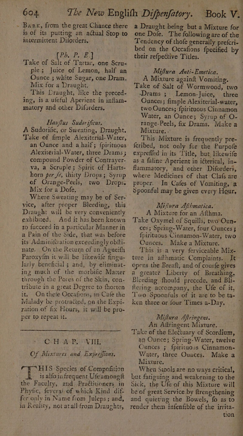 » Bark, from the great Chance there is Of its putting an actual Stop to intermittent Diforders. 3 Bee aa a | Take of Salt of Tartar, one Scru- ple; Juice of Lemon, half an Ounce ; white Sugar, one Dram. Mix for a Draught. . This Draught, like the preced- ing, is a ufeful Aperient in inflam- matory and other Difsrders, Hauftus Sudor ificus. ' A Sudorific, or Sweating, Draught, ‘Take of fimple Alexiterial- Water, Alexiterial-Water, three Drams ; compound Powder of Contrayer- va, a Scruple; Spirit of Harts- horn ger /e, thirty Drops; Syrup of Orange-Peels, two Drops. Wixi fora Dole gre aa Where Sweating may be of Ser- vice, after proper Bleeding, this Draught will be very conveniently exhibited. And it has been known ro fucceed in a particular Manner in a Pain of the Side, that was before its Adminiltration exceedingly obiti- nate. On the Return of an Agueifh Paroxy{m it will be likewife fingu- Jariy beneficial; and, by eliminat- inz much of the morbific Matter through the Paves of the Skin, con- tribute in a great Degree to fhorten it, Onthele Occafions, in Cafe the Malady be protracted, on the Expi- ration of fx Hours, it will be pro- per to repeat it. CH APL OVTIE OF Mixtures and Expreffions, HIS Species of Compofition is alfoin frequent Ufeamongtt the Faculty, and Pradtitioners. in Phyfic, feyeral/of which Kind dif- fer only in Name from Juleps; and, in Reality, not atall from Drauchts, a Draught being but a Mixture for one Dofe. The following are of the ‘Tendency of thofe generally prefcri- bed on the Occafions {pecified by their refpective Titles. : _ Mifiura Anti-Emetica. A Mixture againft Vomiting. Take of Sale of Wormwood, two ~sDrams ; Lemon-Juice, three Ounces; fimple Alexiterial-water, two Ounces; fpirituous Cinnamon Water, an Ounces Syrup of O- range-Peels, fix Drams. Make a Mixture. . | This Mixture is frequently pre- exprefied in its ‘Title, but likewife as a faline A perient in iéterical, in- flammatory, and other Diforders, proper. In Cafes of Vomiting, a Spoonful may be given every Hour, Mifura Afhmatica. A Mixture for an Afthma. — Take Oxymel of Squills, two Oun- ces; Spring-Water, four Ounces 3 fpirituous Cinnamon-Water, two Ounces. Make a Mixture. This is a very ferviceable Mix- ture in afthmatic Complaints. It opens the Breaft, and of courfe gives a greater Liberty of Breathing, Eleeding fhould precede, and Bli- iiering accompany, the Ufe of it, Two Spoantuls of it are to be ta- ken three or four Times a-Day, Mifiura Aftringens. An Aftringent Mixture. Take of the Elettuary of Scordium, an Ounce; Spring-Water, twelve Cunces ; fpirituous Cinnamon- Mixture, but fatiguing and weakening to the Sick, the Ufe of this Mixture will be of great Service by ftrengthening and quieting the Bowels, fo as to render them infenfible of the irrita- oe a 3 I a ame OR cin