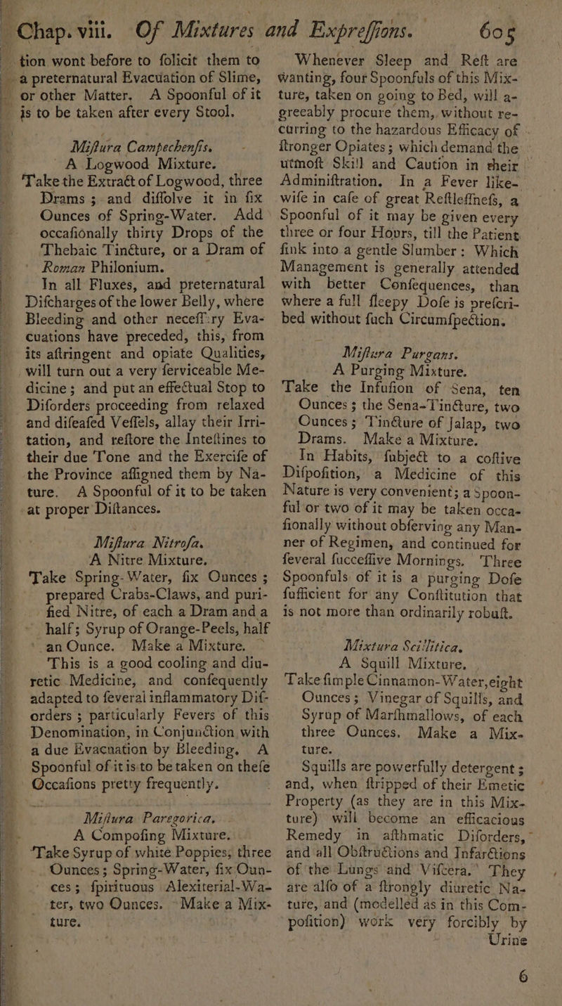 f : : bs : ; J ) : A Spoonful of it Miptura Campechenfis. ~ A Logwood Mixture. Drams ;. and diffolve it in fix Ounces of Spring-Water. occafionally thirty Drops of the Thebaic Tinéture, or a Dram of ' Roman Philonium. F In all Fluxes, and preternatural Difcharges of the lower Belly, where Bleeding and other neceffiry Eva- Cuations have preceded, this, from its aftringent and opiate Qualities, will turn out a very ferviceable Me- dicine ; and put an effectual Stop to Diforders proceeding from relaxed tation, and reftore the Inteltines to their due Tone and the Exercife of the Province afligned them by Na- ture. A Spoonful of it to be taken Miftura Nitrofa. A Nitre Mixture. Take Spring- Water, fix Ounces ; prepared Crabs-Claws, and puri- fied Nitre, of each a Dram and a half; Syrup of Orange-Peels, half ‘an Ounce. Makea Mixture. ~ ‘This is a good cooling and diu- retic Medicine, and confequently adapted to feverai inflammatory Dif- orders ; particularly Fevers of this Denomination, in Conjunction with a due Evacnation by Bleeding, A Spoonful of itis:to be taken on thefe ccafions pretty frequently. Mifiura Paregorica, A Compofing Mixture. Ounces ; Spring-Water, fix Oun- ces; {pirituous Alexiterial-Wa- ter, two Ounces. ~Make a Mix- ture. : : 605 Whenever Sleep and Reft are wanting, four Spoonfuls of this Mix- ture, taken on going to Bed, will a- greeably procure them, without re- carring to the hazardous Efficacy of . ftronger Opiates ; which demand the utmoft Ski!l and Caution in their | Adminiftration, In a Fever like- wife in cafe of great Reftleffnefs, a Spoonful of it may be given every three or four Hoors, till the Patient fink into a gentle Slumber: Which with better Confequences, than where a full fleepy Dofe is prefcri- — bed without fuch Circumfpection, Miftera Purgans. A Purging Mixture. Take the Infufion of Sena, ten Ounces 3 the Sena-Tin@ure, two Ounces; Tinéture of Jalap, two Drams. Make a Mixture. In Habits, fubjeét to a coftive Difpofition, a Medicine of this Nature is very convenient; a 3poon- ful ‘or two of it may be taken occa- fonally without obferving any Man- ner of Regimen, and continued for feveral fucceflive Mornings. Three Spoonfuls of it is a purging Dofe fufficient for any Conftitution that is not more than ordinarily robuft. Mixtura Sci'litica. A Squill Mixture. , Take fim ple Cinnamon- Water, eight Ounces; Vinegar of Squills, and Syrup of Marfhmallows, of each three Ounces, Make a Mix. ture. Squills are powerfully detergent ; and, when ftripped of their Emetic Property (as they are in this Mix- ture) will become an efficacious Remedy in afthmatic Diforders,~ and all Obftru€tions and Infar€tions of the Lungs and Vifcera.’ They are alfo of a ftrongly diuretic Na- ture, and (modelled as in this Com- pofition) work very forcibly by Urine aS
