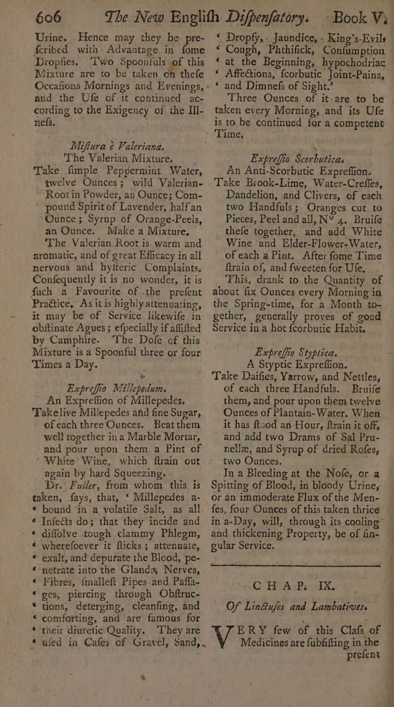 Urine. Hence may they be pre- fcribed with: Advantage in fome Dropfies. ‘Two Spoontuls of this Mixture are to be taken on thefe and the Ufe of it continued ac- cording to the Exigency of the IIl- nefs. ‘ : Miftura é¢ Valeriana. The Valerian Mixture. Take fimple Peppermint Water, twelve Ounces; wild Valerian- Root in Powder, an Ounce; Com- ' pound Spirit of Lavender, half an Ounce ; Syrup of Orange-Peels, an Ounce, Make a Mixture, ‘The Valerian Root is warm and aromatic, and of great Efficacy in all nervous and hyifteric Complaints, Confequently it is no wonder, it is fuch a Favourite of .the prefent Practice. As it is highly attenuating, it may be of Service likewife in obftinate Agues ; efpecially if affifted by Camphire. Mixture is a Spoonful three or four ‘Times a Day. Expreffio Méllepedum. An Expreflion of Millepedes. Fakelive Millepedes afid fine Sugar, ofeach three Ounces. Beat them well together ina Marble Mortar, and pour upon them a Pint of ‘ White Wine, which ftrain out again by hard Squeezing. Dr. Fuller, from whom this is taken, fays, that, ‘ Millepedes a- Infects do; that they incide and diffolve tough clammy Phlegm, wherefoever it fticks; attenuate, exalt, and depurate the Blood, pe- netrate into the Glands; Nerves, Fibres, {malleft Pipes and Paffa- ges, piercing through Obftruc- tions, deterging, cleanfing, and comforting, and are famous for ‘their diuretic Quality. ‘They are Ca0e 9 0-6 a: 8 és ee Oe “ Cough, Phthifick, Confumption ‘ Affections, fcorbutic Joint-Pains, * and Dimnefs of Sight.’ taken every Morning, and its Ufe is to be continued fer a competent tn Expreffio Scorbuticas _ An Anti-Scorbutic Expreffion. Dandelion, and Clivers, of each two Handfuls; Oranges cut to Pieces, Peel and all, N° 4. Bruife thefe together, and add White Wine and Elder-Flower-Water, ofeach a Pint. After fome Time ftrain of, and fweeten for Ufe, This, drank to the Quantity of about fix Ounces every Morning in the Spring-time, for a Month. to- gether, generally proves of good Service in a hot {corbutie Habit. Expreffio Styptica. A Styptic Expreflion. Take Daifies, Yarrow, and Nettles, of each three Handfuls. Bruife them, and pour upon them tweive Ounces of Plantain- Water. When it has food an Hour, ftrain it of, and add two Drams of Sal Pru- nellz, and Syrup of dried Rofes, two Ounces. Tn a Bleeding at the Nofe, or a Spitting of Blood, in bloody Urine, fes, four Ounces of this taken thrice in a-Day, will, through its cooling and thickening Property, be of fin- gular Service. AG HY An Rei i:EX, Of Lin@ufes and Lambatives. TERY few of this Clas of Medicines are fubfifting in the prefent a ty