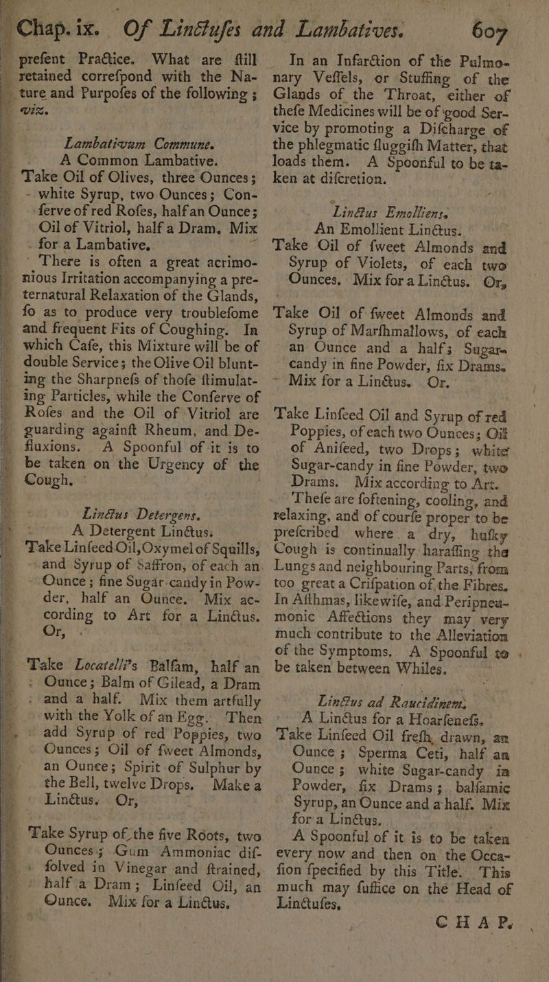 retained correfpond with the Na- Lambativum Commune. A Common Lambative. - white Syrup, two Ounces; Con- -ferve of red Rofes, halfan Ounce; Oil of Vitriol, half a Dram. Mix . for a Lambative. sete’ ' There is often a great acrimo- ternatural Relaxation of the Glands, fo as to produce very troublefome and frequent Fits of Coughing. In which Cafe, this Mixture will be of double Service; the Olive Oil blunt- ing Particles, while the Conferve of Rofes and the Oil of Vitriol are guarding againft Rheum, and De- A Spoonful of it is to be taken on the Urgency of the LinGus Detergens. ete A Detergent Lin&amp;us; ake Linfeed Oil, Oxy mel of Squills, - Ounce; fine Sugar-candy in Pow- der, half an Ounce. Mix ac- cording to Art for a Linétus. Or, . Take Locatelli’s Balfam, half an : Ounce; Balm of Gilead, a Dram - and a half. Mix them artfully with the Yolk of anEgg. Then - add Syrap of red Poppies, two Ounces; Oil of fweet Almonds, an Ounee; Spirit of Sulphur by the Bell, twelve Drops. Makea Lingus. Or, Ounces; Gum Ammoniac dif. folved in Vinegar and ftrained, half a Dram; Linfeed Oil, an Ounce. Mix for a Lindus. 607 In an Infar&amp;tion of the Pulmo- nary Veffels, or Stuffing of the Glands of the Throat, either of thefe Medicines will be of good Ser- vice by promoting a Difcharge of the phlegmatic fluggifh Matter, that loads them. A Spoonful to be ta- ken at difcretion. ; Lin&amp;us Emolliense An Emollient Lin@us. | Take Oil of fweet Almonds and Syrup of Violets, of each two Ounces, Mix fora Lingus. Or, Take Oil of fweet Almonds and Syrup of Marfhmatlows, of each an Ounce and a half; Sugars candy in fine Powder, fix Drams. ~ Mix for a Liné&amp;tus. | Or. Take Linfeed Oil and Syrup of red Poppies, of each two Ounces; Oit of Anifeed, two Drops; white Sugar-candy in fine Powder, two Drams. Mix according to Art. relaxing, and of courfe proper to be prefcnbed where. a dry, hufky Cough is continually haraffing tha Lungs and neighbouring Parts, from too great a Crifpation of the Fibres. In Atthmas, likewife, and Peripneu- monic Affections they may very much contribute to the Alleviation of the Symptoms. A Spoonful to be taken between Whiles. Linus ad Raucidinem; A Lin&amp;us for a Hoarfenefs. Take Linfeed Oil frefh, drawn, an Ounce ; Sperma Ceti, half an Ounce ; white Sugar-candy im Powder, fix Drams ; . balamic Syrup, an Ounce and ahalf. Mix fora Lin&amp;tus, ane A Spoonful of it is to be taken every now and then on the Occa- fion {pecified by this Title. This much may fuflice on thé Head of Linttufes, *
