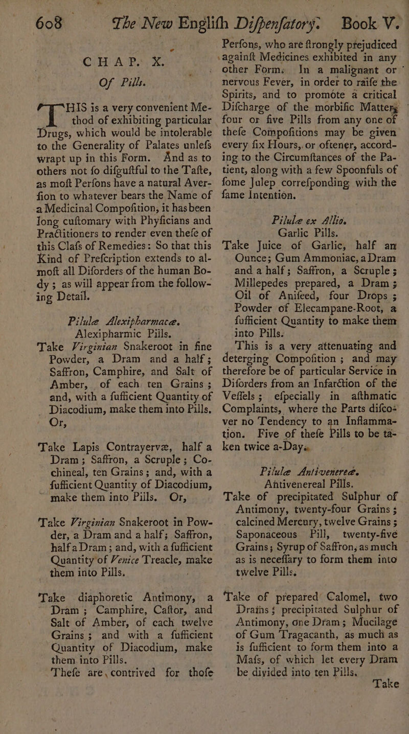 w OP ARs 2k. Of Pills. a“ HIS is a very convenient Me- thod of exhibiting particular Drugs, which would be intolerable to the Generality of Palates unlefs wrapt up in this Form. And as to others not fo difguftful to the Tafte, as moft Perfons have a natural Aver- fion to whatever bears the Name of a Medicinal Compofition, it hasbeen Jong cuftomary with Phyficians and Pra@titioners to render even thefe of this Clafs of Remedies: So that this Kind of Prefcription extends to al- moft all Diforders of the human Bo- dy ; as will appear from the follow- ing Detail. Pilule Alexipharmace. Alexipharmic Piils. Take Virginian Snakeroot in fine Powder, a Dram and a half; Saffron, Camphire, and Salt of Amber, of each ten Grains ; and, with a fufficient Quantity of Diacodium, make them into Pills. / Or, Take Lapis Contrayerve, half a Dram ; Saffron, a Scruple; Co- chineal, ten Grains; and, with a fufficient Quantity of Diacodium, ~ make them into Piils. Or, Take Virginian Snakeroot in Pow- der, a Dram and a half; Saffron, halfa Dram; and, with a fufficient Quantity of Venice Treacle, make them into Pills. Take diaphoretic Antimony, a ~ Dram ; Camphire, Caftor, and Salt of Amber, of cach twelve Grains; and with a fufficient ‘Quantity of Diacodium, make them into Pills. Thefe are,contrived for thofe Perfons, who are ftrongly ptejudiced ‘againft Medicines exhibited in any other Form; In a malignant or ’ nervous Fever, in order to raife the Spirits, and to promote a critical Difcharge of the morbific Matterg four or five Pills from any one of thefe Compofitions may be given every fix Hours,.or oftener, accord- ing to the Circumftances of the Pa- tient, along with a few Spoonfuls of fome Julep correfponding with the fame Intention. Pilule ex Allia. Garlic Pills. Take Juice of Garlic, half an Ounce; Gum Ammoniac, a Dram and a half; Saffron, a Scruple ; Millepedes prepared, a Dram ; Oil of Anifeed, four Drops ; Powder of Elecampane-Root, a fufficient Quantity to make them into Pills. . This is a very attenuating and deterging Compofition ; and may therefore be of particular Service in Diforders from an Infar&amp;tion of the Veffels ; efpecially in afthmatic Complaints, where the Parts difco: ver no Tendency to an Inflamma- tion. Five of thefe Pills to be ta- ken twice a-Day« Pilule Antivenerea. Ahtivenereal Pills. Take of precipitated Sulphur of Antimony, twenty-four Grains ; calcined Mercury, twelve Grains ; Saponaceous Pill, twenty-five — Grains; Syrup of Saffron, as much as is neceflary to form them into twelve Pills. Take of prepared’ Calomel, two Drains § precipitated Sulphur of Antimony, one Dram; Mucilage of Gum Tragacanth, as much as is fuficient to form them into a Mafs, of which let every Dram be divided into ten Pills.