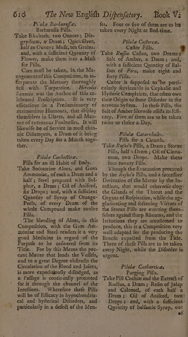 616 « \Pilule Barbaroffa. &gt;. ‘Barbarofla Pills. Fake Rhubarb, two Ounces; Dia- erydium, a’ Dram; Quickfilver, and, with a fufficient Quantity of Flower, make them into a Mais for Pills. Care muft be taken, in.the Ma- nagement of this Compofition, to in- €orporate the Mercury thoroughly firft with Turpentine... Hercules Saxonéa was the Author of this ce- lebrated. Prefeription... It is very efficacious ina Predominancy’ of acrimonious Humours, that difplay themfelves in Ulcers, and:all Man- ‘ner of cutaneous Foulneffes. It will likewife be of Service in moft chro- nic Diftempers, a Dram of it being: _taken every Day for a Month toge- thensif 2 ay Piule Cucheizes . Pills for an ili Habit of Body. Ammoniac, of each a Dram and a half ; Steel prepared with Sul- phur, a Dram ; Oil of Anifeed, - fix Drops; and, with a fufficient Quantity of Syrup of Orange- Peels, of every Dram of. the whole Compound make twelve Pills.” The blending of Alves, in this Compofition, with the Gum. Am- moniac and Steel renders a very good Medicine in regard of the Purpofe to be anfwered from its Fitle. For by this Means the pec- cant Matter that loads the Veffels, and to a great Degree obftru&amp;ts the Circulation of the Blood and luices, is more expeditioufly diflodged, as a Paflage is continually promoted for it through the channel of the Inteftines.. Wherefore thefe Pills will be of Efficacy in hypochondria- cal and hyfterical Diforders, and particularly in a defect of the Men- Four or five of them are to be taken every Night at Bed-time. Pilule Caftoree. Caftor Pills. &gt; Take Refia Caftor, two Drams3- Salt of Amber, a Dram; and, with a fufficient Quantity of Bal- ~ fam of Peru, make eight and forty Pills.» Caltor is fuppofed to“be parti- cularly ferviceable in ‘Cephalic and Flyfteric Complaints, that often owe their Origin to fome Diforder in the nervous Syftem. In thefe Pills, the Salt of Amber likewife affifts its Efi- cacy. Five of them are to be taken twice or thrice a-Day. Pilule Catarrhales. Pills for a Catarrh, Fake Rufus’s Pills, a Dram; Storax. Pills, half a Dram ; Oil of Cinna- mon, two Drops. Make theny imto twenty Pills. Vhough the Evacuation procured: by the Rwfus’s Pills, anda fucceflive Derivation of the Matter by the In- . teftines, that would otherwife clog’ the Glands ef the Throat and the Organs of Refpiration, while the ag~ elutinating and foftening Virtues of the Storax Pills are exerting them-. felves againft {harp Rheums, and the Irritations they are accuftomed to produce, this is a Compofition very well adapted for the producing the Benefit expected from the Title. Three of thefe Pills are to be taken every Night,. while the Diforder is. urgent. . ° Pilule Cathartice. Purging Pills. Take Pill Cochiz and the Extract of Rudius, a Dram; Refin of Jalap and Calomel, of each half a Dram ;' Oil of Anifeed, two’ Drops; and, with a fufficient~ Quantity of balfamic Syrup, ae i ar